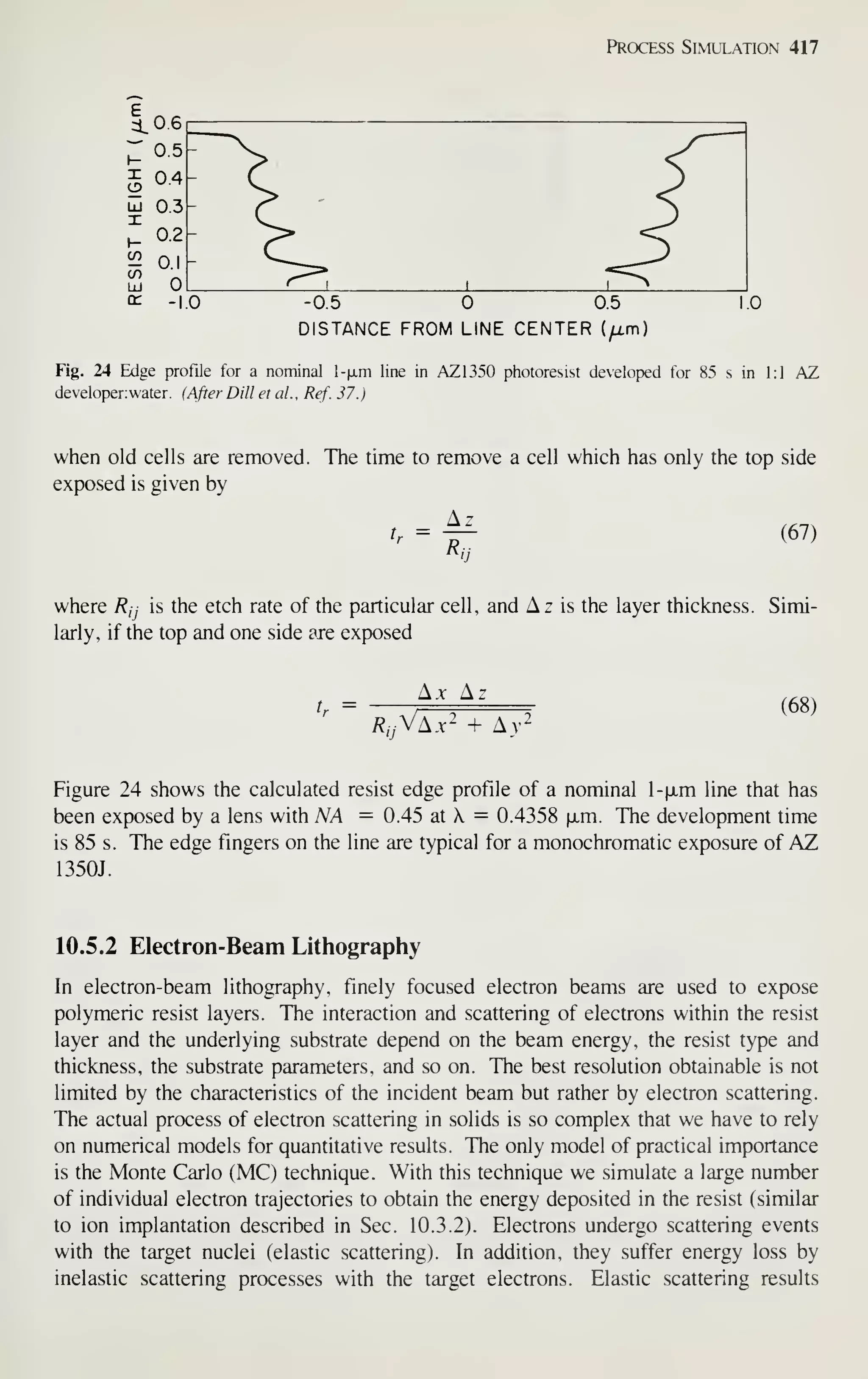 Process Simulation 417
-0.5 0.5
DISTANCE FROM LINE CENTER (^m)
Fig. 24 Edge profile for a nominal l-|a.m line in AZ1350 photoresist developed for 85 s in 1:1 AZ
developer;water. (After Dill et al. , Ref. 37.
)
when old cells are removed. The time to remove a cell which has only the top side
exposed is given by
Az
tr
=
Ri
(67)
where Rjj is the etch rate of the particular cell, and Az is the layer thickness. Simi-
larly, if the top and one side are exposed
A.x A.
/?„Va.v- + Av-
(68)
Figure 24 shows the calculated resist edge profile of a nominal l-|jLm line that has
been exposed by a lens with NA = 0.45 at X = 0.4358 fxm. The development time
is 85 s. The edge fingers on the line are typical for a monochromatic exposure of AZ
1350J.
10.5.2 Electron-Beam Lithography
In electron-beam lithography, finely focused electron beams are used to expose
polymeric resist layers. The interaction and scattering of electrons within the resist
layer and the underlying substrate depend on the beam energy, the resist type and
thickness, the substrate parameters, and so on. The best resolution obtainable is not
limited by the characteristics of the incident beam but rather by electron scattering.
The actual process of electron scattering in solids is so complex that we have to rely
on numerical models for quantitative results. The only model of practical importance
is the Monte Carlo (MC) technique. With this technique we simulate a large number
of individual electron trajectories to obtain the energy deposited in the resist (similar
to ion implantation described in Sec. 10.3.2). Electrons undergo scattering events
with the target nuclei (elastic scattering). In addition, they suffer energy loss by
inelastic scattering processes with the target electrons. Elastic scattering results
 