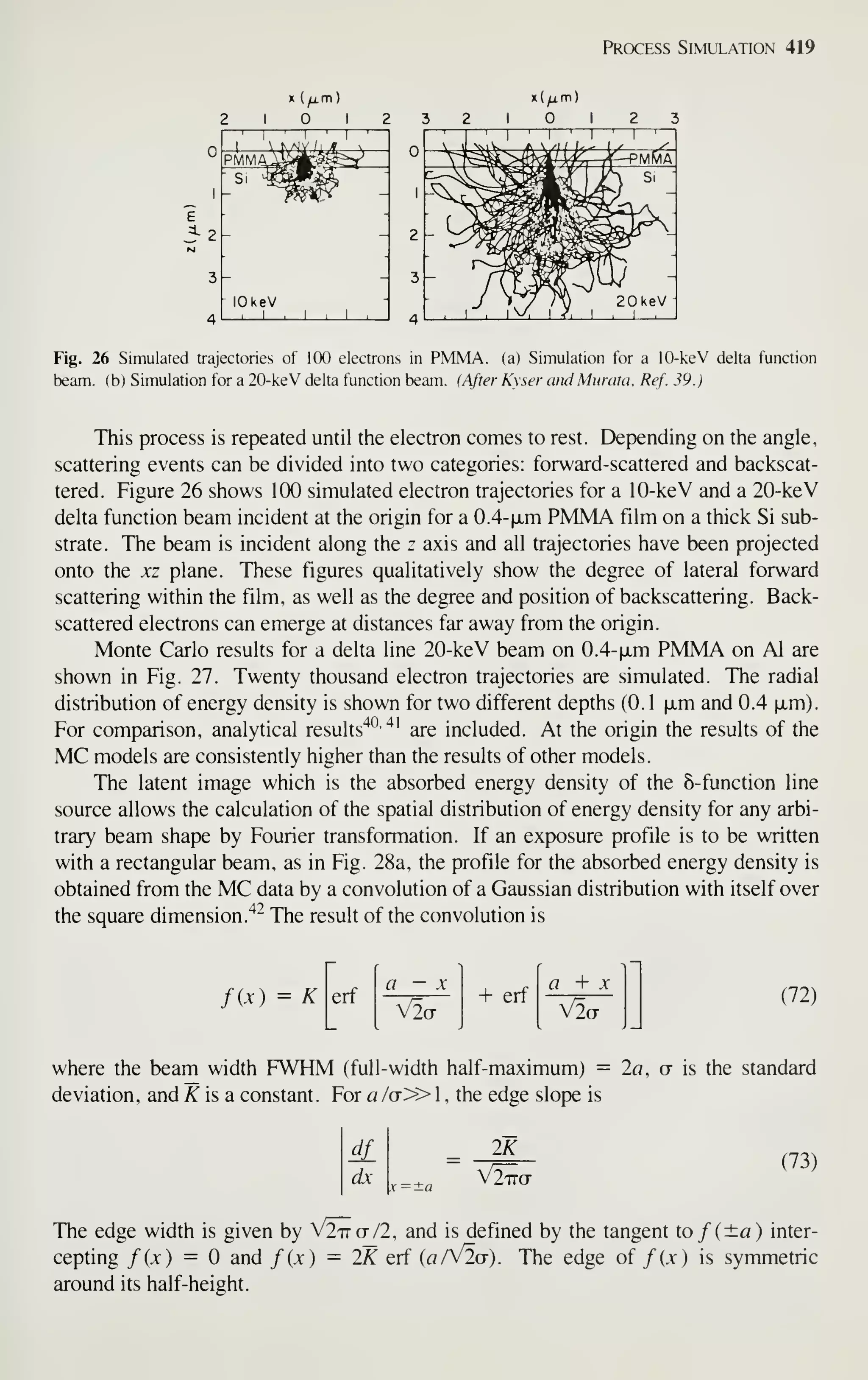 Process Simulation 419
2 1 1 2
'
1
'
1
'
1
'
PMMAikA-^^y
1
Si ^g^
^ 1
2 - 2
3 - 3
4
lOkeV
, 1 1 1
4
Fig. 26 Simulated trajectories of 100 electrons in PMMA. (a) Simulation for a 10-keV delta function
beam, (b) Simulation for a 20-keV delta function beam. (After Kyser andMunita, Ref. 39.)
This process is repeated until the electron comes to rest. Depending on the angle,
scattering events can be divided into two categories: forward-scattered and backscat-
tered. Figure 26 shows 100 simulated electron trajectories for a 10-keV and a 20-keV
delta function beam incident at the origin for a 0.4- |xm PMMA film on a thick Si sub-
strate. The beam is incident along the z axis and all trajectories have been projected
onto the xz plane. These figures qualitatively show the degree of lateral forward
scattering within the film, as well as the degree and position of backscattering. Back-
scattered electrons can emerge at distances far away from the origin.
Monte Carlo results for a delta line 20-keV beam on 0.4-|jLm PMMA on Al are
shown in Fig. 27. Twenty thousand electron trajectories are simulated. The radial
distribution of energy density is shown for two different depths (0. 1 |jLm and 0.4 ixm).
For comparison, analytical results'^^
"*'
are included. At the origin the results of the
MC models are consistently higher than the results of other models.
The latent image which is the absorbed energy density of the 8-function line
source allows the calculation of the spatial distribution of energy density for any arbi-
trary beam shape by Fourier transformation. If an exposure profile is to be written
with a rectangular beam, as in Fig. 28a, the profile for the absorbed energy density is
obtained from the MC data by a convolution of a Gaussian distribution with itself over
the square dimension.'*^ The result of the convolution is
fix) = K erf
V2ct
erf
a + X
V2a
(72)
where the beam width FWHM (full-width half-maximum) = 2fl, ct is the standard
deviation, and Kisa constant. For a /ct» 1 , the edge slope is
dx
IK
V2^CT
(73)
The edge width is given by V2'itct/2, and is defined by the tangent to/(±a) inter-
cepting fix) = and fix) = IK erf (a/V2o-). The edge of fix) is symmetric
around its half-height.
 