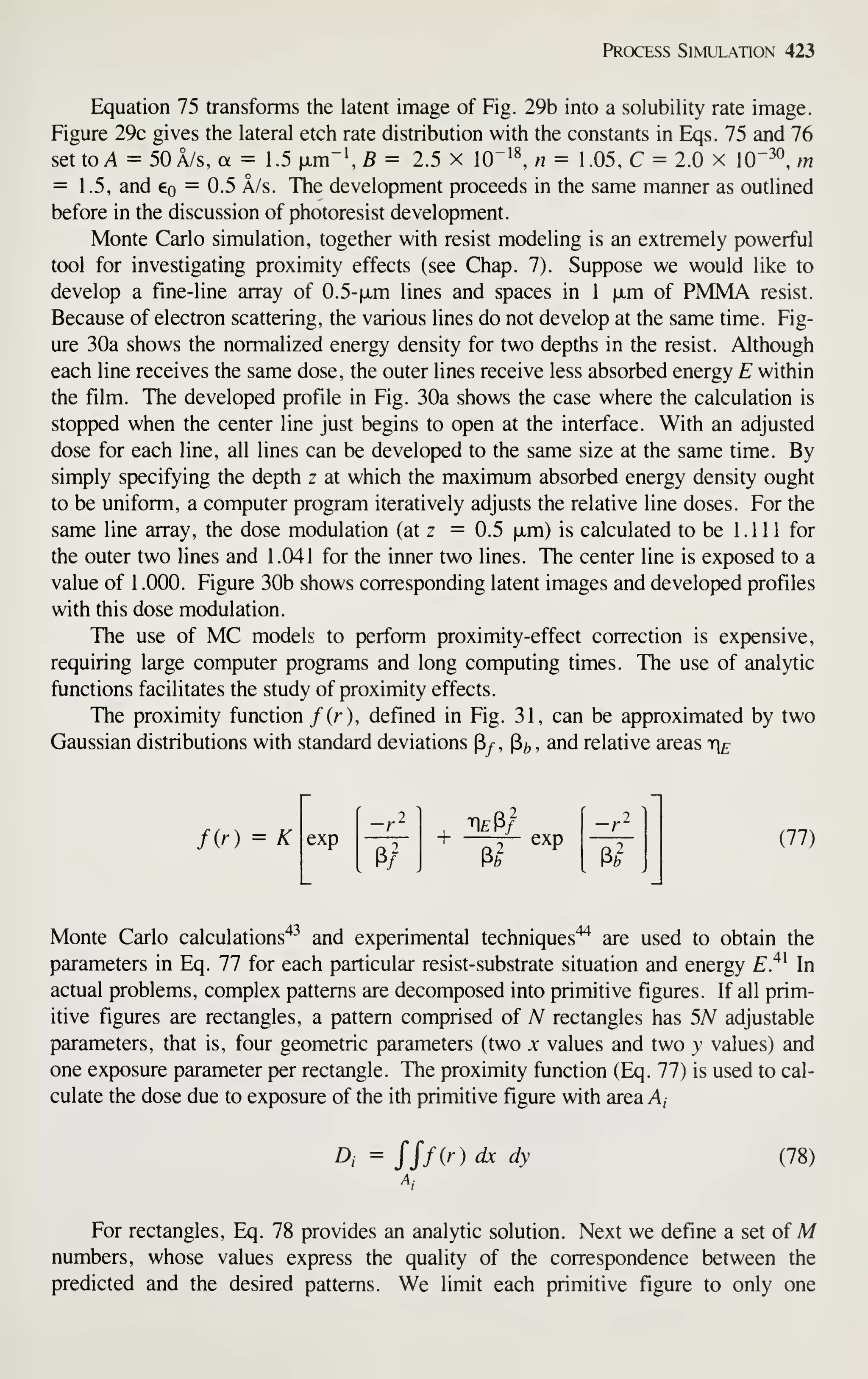 Process Simulation 423
Equation 75 transforms the latent image of Fig. 29b into a solubility rate image.
Figure 29c gives the lateral etch rate distribution with the constants in Eqs. 75 and 76
set to A = 50A/S, a = 1.5 fjLm"fi = 2.5 x 10"'^ « = 1.05, C = 2.0 x 10"^°, m
= 1.5, and eo = 0.5 A/s. The development proceeds in the same manner as outlined
before in the discussion of photoresist development.
Monte Carlo simulation, together with resist modeling is an extremely powerful
tool for investigating proximity effects (see Chap. 7). Suppose we would like to
develop a fine-line array of 0.5-fxm lines and spaces in 1 ixm of PMMA resist.
Because of electron scattering, the various lines do not develop at the same time. Fig-
ure 30a shows the normalized energy density for two depths in the resist. Although
each line receives the same dose, the outer lines receive less absorbed energy E within
the film. The developed profile in Fig. 30a shows the case where the calculation is
stopped when the center line just begins to open at the interface. With an adjusted
dose for each line, all lines can be developed to the same size at the same time. By
simply specifying the depth z at which the maximum absorbed energy density ought
to be uniform, a computer program iteratively adjusts the relative line doses. For the
same line array, the dose modulation (at z = 0.5 |xm) is calculated to be 1.111 for
the outer two lines and 1.041 for the inner two lines. The center line is exposed to a
value of 1 .000. Figure 30b shows corresponding latent images and developed profiles
with this dose modulation.
The use of MC models to perform proximity-effect correction is expensive,
requiring large computer programs and long computing times. The use of analytic
functions facilitates the study of proximity effects.
The proximity function /(r), defined in Fig. 31, can be approximated by two
Gaussian distributions with standard deviations Py- , P/, , and relative areas te
fir) = K exp
—r
P/ Pb
(77)
Monte Carlo calculations'*-^ and experimental techniques'^ are used to obtain the
parameters in Eq. 77 for each particular resist-substrate situation and energy E.^^ In
actual problems, complex patterns are decomposed into primitive figures. If all prim-
itive figures are rectangles, a pattern comprised of N rectangles has 5A^ adjustable
parameters, that is, four geometric parameters (two x values and two y values) and
one exposure parameter per rectangle. The proximity function (Eq. 77) is used to cal-
culate the dose due to exposure of the ith primitive figure with area A,
A = JJf(r) dx dy (78)
For rectangles, Eq. 78 provides an analytic solution. Next we define a set of M
numbers, whose values express the quality of the correspondence between the
predicted and the desired patterns. We limit each primitive figure to only one
 