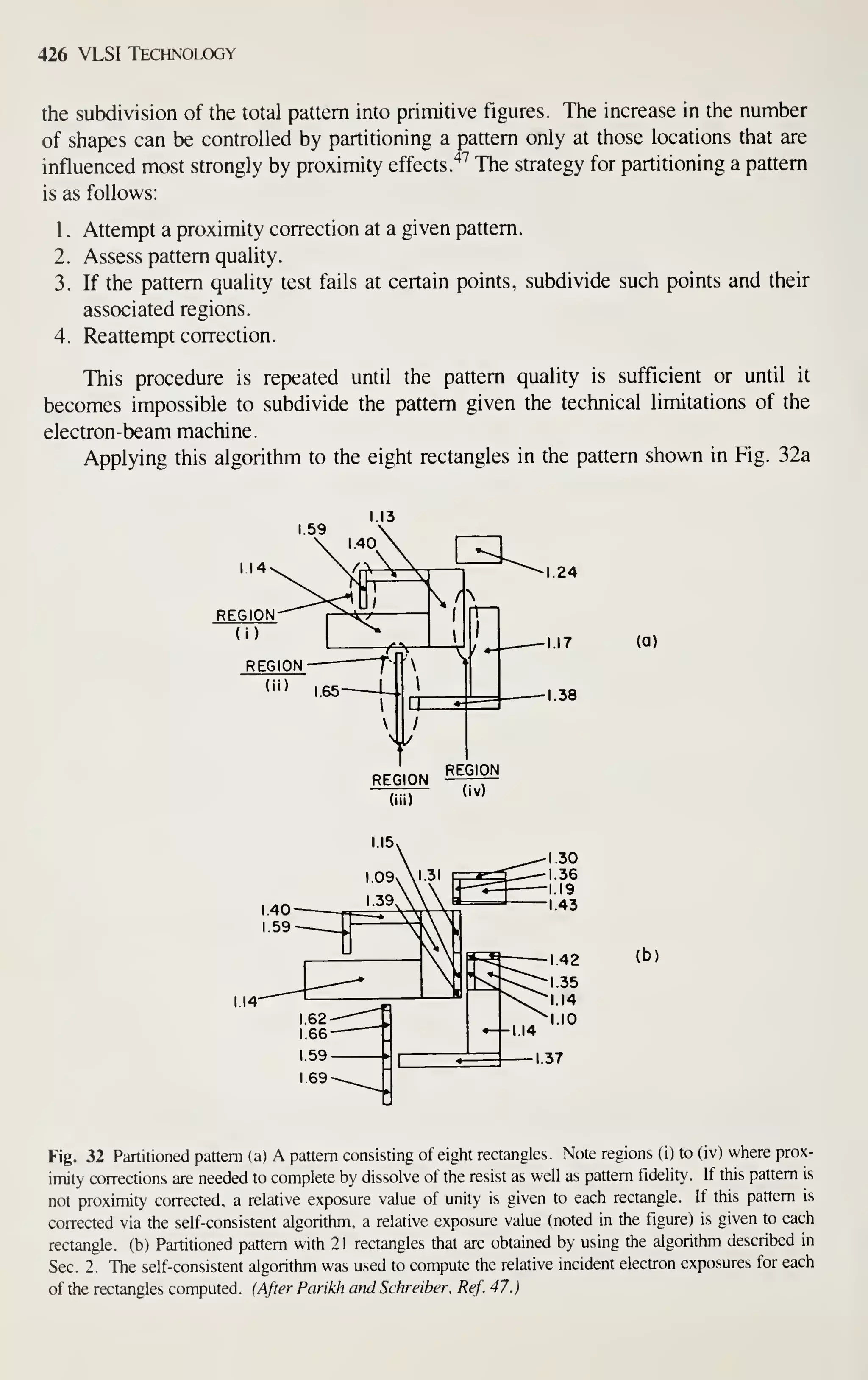 426 VLSI Technology
the subdivision of the total pattern into primitive figures. The increase in the number
of shapes can be controlled by partitioning a pattern only at those locations that are
influenced most strongly by proximity effects. "^^
The strategy for partitioning a pattern
is as follows:
1
.
Attempt a proximity correction at a given pattern.
2. Assess pattern quality.
3. If the pattern quality test fails at certain points, subdivide such points and their
associated regions.
4. Reattempt correction.
This procedure is repeated until the pattern quality is sufficient or until it
becomes impossible to subdivide the pattern given the technical limitations of the
electron-beam machine.
Applying this algorithm to the eight rectangles in the pattern shown in Fig. 32a
(a)
(b)
Fig. 32 Partitioned pattern (a) A pattern consisting of eight rectangles. Note regions (i) to (iv) where prox-
imity corrections are needed to complete by dissolve of the resist as well as pattern fidelity. If this pattern is
not proximity corrected, a relative exposure value of unity is given to each rectangle. If this pattern is
corrected via the self-consistent algorithm, a relative exposure value (noted in the figure) is given to each
rectangle, (b) Partitioned pattern with 21 rectangles that are obtained by using the algorithm described in
Sec. 2. The self-consistent algorithm was used to compute the relative incident electron exposures for each
of the rectangles computed. (After Parikh and Schreiber. Ref. 47.)
 