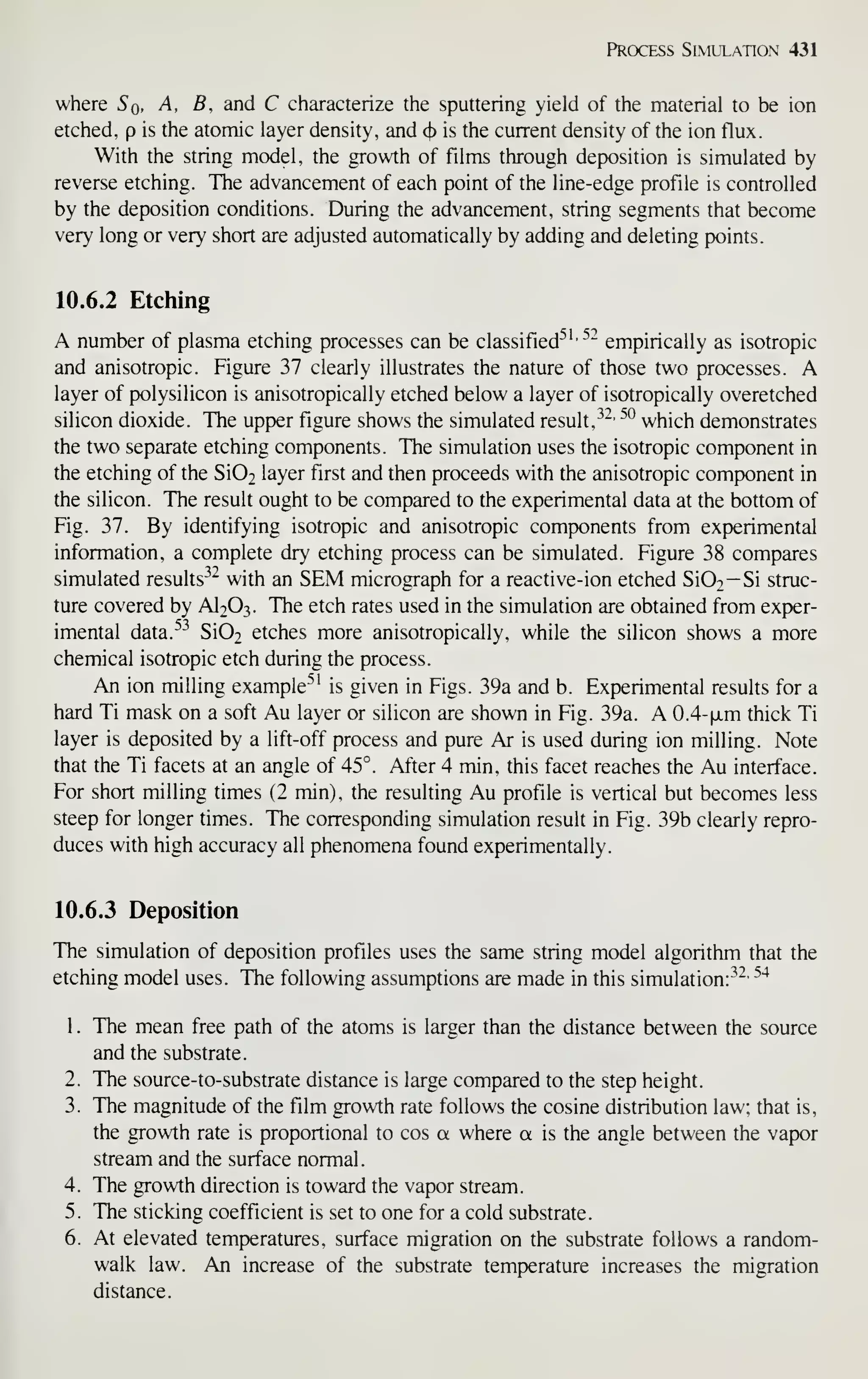 Process Simulation 431
where Sq, A, B, and C characterize the sputtering yield of the material to be ion
etched, p is the atomic layer density, and (b is the current density of the ion flux.
With the string model, the growth of films through deposition is simulated by
reverse etching. The advancement of each point of the line-edge profile is controlled
by the deposition conditions. During the advancement, string segments that become
very long or very short are adjusted automatically by adding and deleting points.
10.6.2 Etching
A number of plasma etching processes can be classified^
^'^"^
empirically as isotropic
and anisotropic. Figure 37 clearly illustrates the nature of those two processes. A
layer of polysilicon is anisotropically etched below a layer of isotropically overetched
silicon dioxide. The upper figure shows the simulated result, ^^' ^° which demonstrates
the two separate etching components. The simulation uses the isotropic component in
the etching of the Si02 layer first and then proceeds with the anisotropic component in
the silicon. The result ought to be compared to the experimental data at the bottom of
Fig. 37. By identifying isotropic and anisotropic components from experimental
information, a complete dry etching process can be simulated. Figure 38 compares
simulated results^^ with an SEM micrograph for a reactive-ion etched Si02— Si struc-
ture covered by AI2O3. The etch rates used in the simulation are obtained from exper-
imental data.^^^ Si02 etches more anisotropically, while the silicon shows a more
chemical isotropic etch during the process.
An ion milling example^' is given in Figs. 39a and b. Experimental results for a
hard Ti mask on a soft Au layer or silicon are shown in Fig. 39a. A 0.4-|xm thick Ti
layer is deposited by a lift-off process and pure Ar is used during ion milling. Note
that the Ti facets at an angle of 45°. After 4 min, this facet reaches the Au interface.
For short milling times (2 min), the resulting Au profile is vertical but becomes less
steep for longer times. The corresponding simulation result in Fig. 39b clearly repro-
duces with high accuracy all phenomena found experimentally.
10.6.3 Deposition
The simulation of deposition profiles uses the same string model algorithm that the
etching model uses. The following assumptions are made in this simulation:^^'
^"^
1. The mean free path of the atoms is larger than the distance between the source
and the substrate.
2. The source-to-substrate distance is large compared to the step height.
3. The magnitude of the film growth rate follows the cosine distribution law; that is,
the growth rate is proportional to cos a where a is the angle between the vapor
stream and the surface normal.
4. The growth direction is toward the vapor stream.
5. The sticking coefficient is set to one for a cold substrate.
6. At elevated temperatures, surface migration on the substrate follows a random-
walk law. An increase of the substrate temperature increases the migration
distance.
 