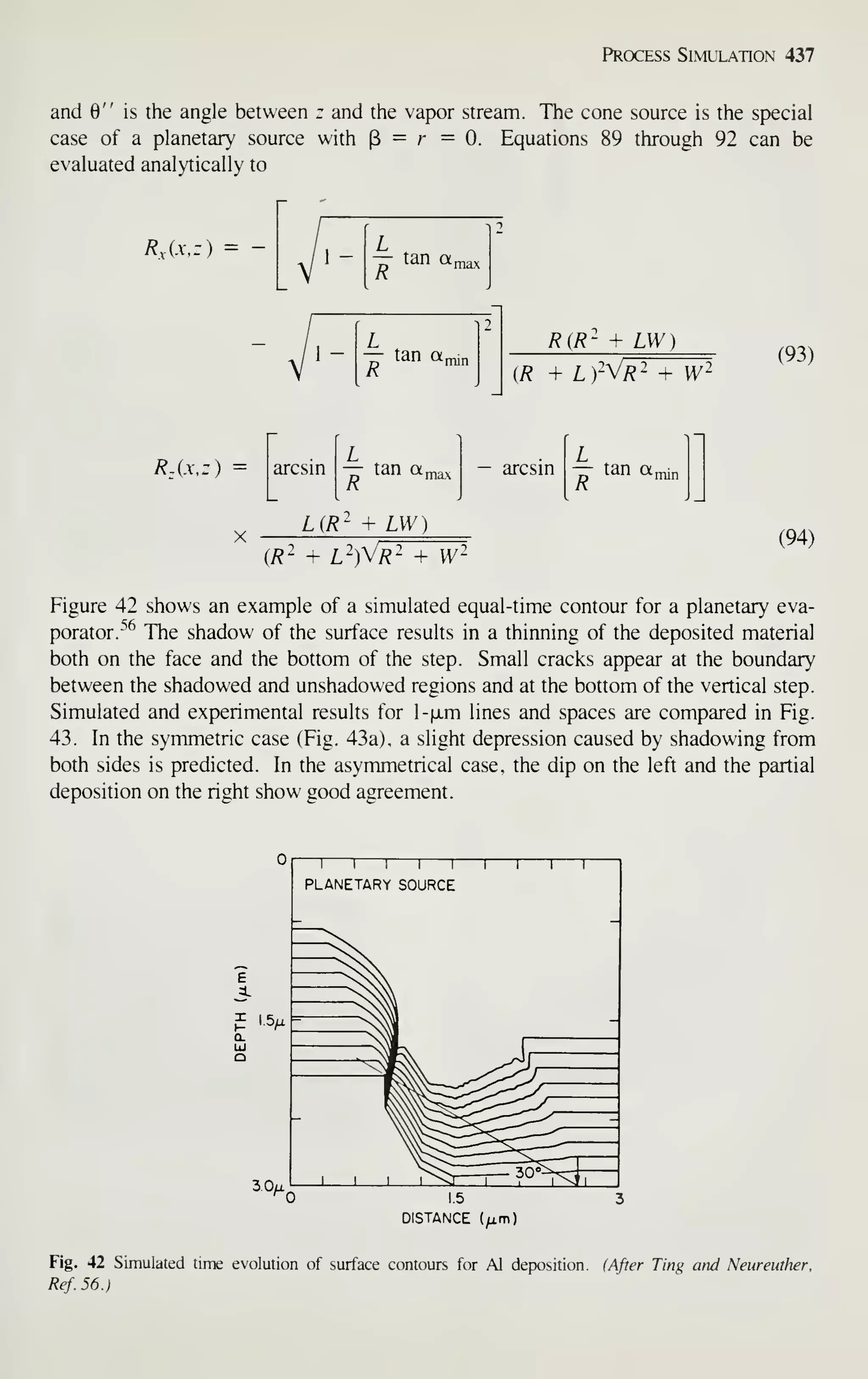 Process Simulation 437
and 0" is the angle between z and the vapor stream. The cone source is the special
case of a planetary source with (3 = r =0. Equations 89 through 92 can be
evaluated analytically to
R,{xa^ = -
R{R~ + UN)
(R + L )-V/?2 + y/2
(93)
R^{x,z) arcsin
R
tan a, — arcsin
L
— tan a^
L(i?' + LW)
{R' + l")Vr^TW-
(94)
Figure 42 shows an example of a simulated equal-time contour for a planetary eva-
porator.''^ The shadow of the surface results in a thinning of the deposited material
both on the face and the bottom of the step. Small cracks appear at the boundary
between the shadowed and unshadowed regions and at the bottom of the vertical step.
Simulated and experimental results for l-|xm lines and spaces are compared in Fig.
43. In the symmetric case (Fig. 43a), a slight depression caused by shadowing from
both sides is predicted. In the asymmetrical case, the dip on the left and the partial
deposition on the right show good agreement.
DISTANCE (^m)
Fig. 42 Simulated time evolution of surface contours for Al deposition. (After Ting and Neureuther,
Ref.56.)
 