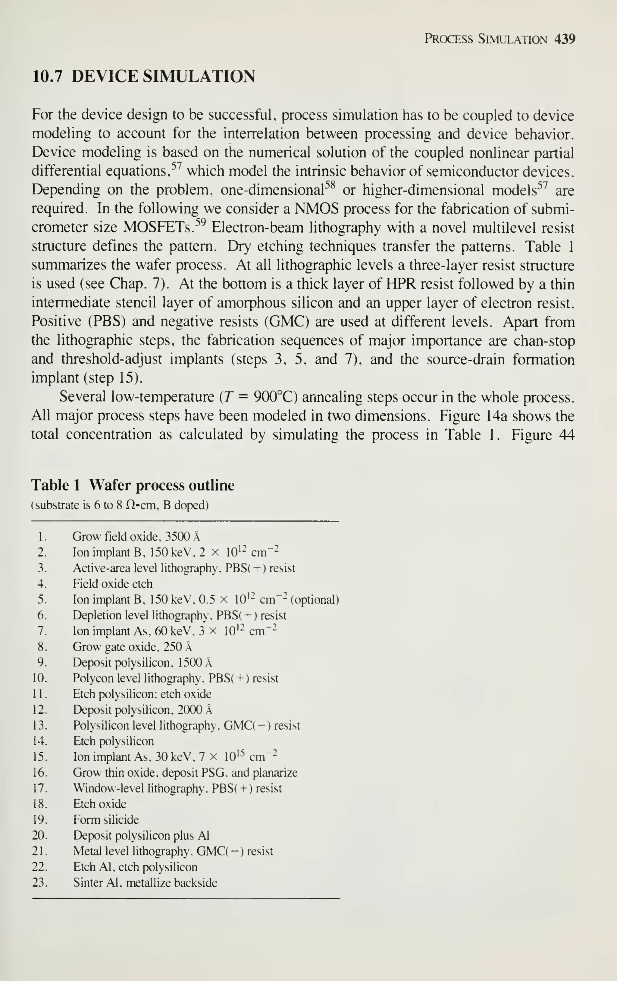 Process Simulation 439
10.7 DEVICE SIMULATION
For the device design to be successful, process simulation has to be coupled to device
modeling to account for the interrelation between processing and device behavior.
Device modeling is based on the numerical solution of the coupled nonlinear partial
differential equationsr^'' which model the intrinsic behavior of semiconductor devices.
Depending on the problem, one-dimensional''^ or higher-dimensional models^^ are
required. In the following we consider a NMOS process for the fabrication of submi-
crometer size MOSF^Ts.-''^ Electron-beam lithography with a novel multilevel resist
structure defines the pattern. Dry etching techniques transfer the patterns. Table 1
summarizes the wafer process. At all lithographic levels a three-layer resist structure
is used (see Chap. 7). At the bottom is a thick layer of HPR resist followed by a thin
intermediate stencil layer of amorphous silicon and an upper layer of electron resist.
Positive (PBS) and negative resists (GMC) are used at different levels. Apart from
the lithographic steps, the fabrication sequences of major importance are chan-stop
and threshold-adjust implants (steps 3. 5, and 7), and the source-drain formation
implant (step 15).
Several low-temperature (T = 900°C) annealing steps occur in the whole process.
All major process steps have been modeled in two dimensions. Figure 14a shows the
total concentration as calculated by simulating the process in Table 1. Figure 44
Table 1 Wafer process outline
(substrate is 6 to 8 Q-cm. B doped)
1. Grow field oxide, 3500 A
2. Ion implant B. ]50keV.2 x lO'- cm"-
3. Active-area level lithography. PBS( -i-) resist
4. Field oxide etch
5. Ion implant B. 150 keV. 0.5 x lO'- cm"- (optional)
6. Depletion level lithography, PBS( + ) resist
7. Ion implant As. 60 keV, 3 x lO'- cm"-
8. Grow gate oxide. 250 A
9. Deposit polysilicon. 1500 A
10. Polycon level lithography. PBS( + ) resist
11. Etch polysilicon: etch oxide
12. Deposit polysilicon, 2000 A
13. Polysilicon level lithography. GMC( — ) resist
14. Etch polysilicon
15. Ion implant As, 30 keV, 7 x lO'^ cm"-
16. Grow thin oxide, deposit PSG. and planarize
17. Window-level lithography, PBS( + ) resist
18. Etch oxide
19. Form silicide
20. Deposit polysilicon plus Al
21. Metal level lithography, GMC( -) resist
22. Etch Al, etch polysilicon
23. Sinter Al, metallize backside
 
