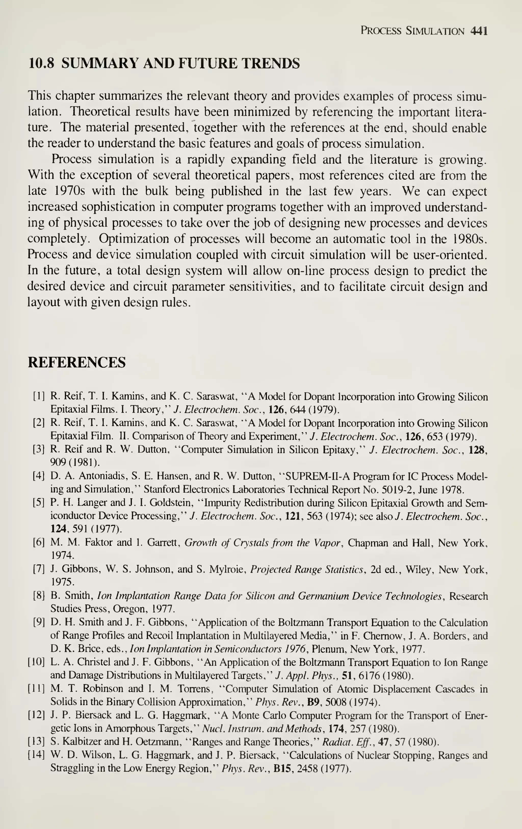Process Simulation 441
10.8 SUMMARY AND FUTURE TRENDS
This chapter summarizes the relevant theory and provides examples of process simu-
lation. Theoretical results have been minimized by referencing the important litera-
ture. The material presented, together with the references at the end, should enable
the reader to understand the basic features and goals of process simulation.
Process simulation is a rapidly expanding field and the literature is growing.
With the exception of several theoretical papers, most references cited are from the
late 1970s with the bulk being published in the last few years. We can expect
increased sophistication in computer programs together with an improved understand-
ing of physical processes to take over the job of designing new processes and devices
completely. Optimization of processes will become an automatic tool in the 1980s.
Process and device simulation coupled with circuit simulation will be user-oriented.
In the future, a total design system will allow on-line process design to predict the
desired device and circuit parameter sensitivities, and to facilitate circuit design and
layout with given design rules.
REFERENCES
[1] R. Reif, T. I. Kamins, and K. C. Saraswat, "A Model for Dopant Incorporation into Growing Silicon
Epitaxial Films. I. Theory." 7. Electrochem. Soc, 126, 644 ( 1979).
[2] R. Reif, T. I. Kamins, and K. C. Saraswat, "'A Model for Dopant Incorporation into Growing Silicon
Epitaxial Film. H. Comparison of Theory and Exf)eriment,'" 7. Electrochem. Soc, 126, 653 (1979).
[3] R. Reif and R. W. Dutton, "Computer Simulation in Silicon Epitaxy," J. Electrochem. Soc, 128,
909(1981).
[4] D. A. Antoniadis, S. E. Hansen, and R. W. Dutton, "SUPREM-II-A Program for IC Process Model-
ing and Simulation," Stanford Electronics Laboratories Technical Report No. 5019-2, June 1978.
[5] P. H. Langer and J. I. Goldstein, "Impurity Redistribution during Silicon Epitaxial Growth and Sem-
iconductor Device Processing," J. Electrochem. Soc, 121, 563 (1974); see alsoy. Electrochem. Soc,
124,591(1977).
[6] M. M. Faktor and I. Garrett, Growth of Crystals from the Vapor, Chapman and Hall, New York,
1974.
[7] J. Gibbons, W. S. Johnson, and S. Mylroie, Projected Range Statistics, 2d ed., Wiley, New York,
1975.
[8] B. Smith, Ion Implantation Range Data for Silicon and Germanium Device Technologies, Research
Studies Press. Oregon, 1977.
[9] D. H. Smith and J. F. Gibbons, "Application of the Boltzmann Transport Equation to the Calculation
of Range Profiles and Recoil Implantation in Multilayered Media," in F. Chemow, J. A. Borders, and
D. K. Brice, eds.. Ion bnplantation in Semiconductors 1976, Plenum, New York, 1977.
[10] L. A. Christel and J. F. Gibbons, "An Application of the Boltzmann Transport Equation to Ion Range
and Damage Distributions in Multilayered Targets," 7. Appl. Phys., 51, 6176 (1980).
[11] M. T. Robinson and I. M. Torrens, "Computer Simulation of Atomic Displacement Cascades in
SoUds in the Binary Collision Approximation," Phys. Rev., B9, 5008 (1974).
[12] J. P. Biersack and L. G. Haggmark, "A Monte Carlo Computer Program for the Transport of Ener-
getic Ions in Amorphous Targets," Nucl. lustrum, and Methods, 174, 257 (1980).
[13] S. Kalbitzer and H. Oetzmann, "Ranges and Range Theories," Radiat. Eff., 47, 57 (1980).
[14] W. D. Wilson, L. G. Haggmark, and J. P. Biersack, "Calculations of Nuclear Stopping, Ranges and
Straggling in the Low Energy Region," Phys. Rev., B15, 2458 (1977).
 