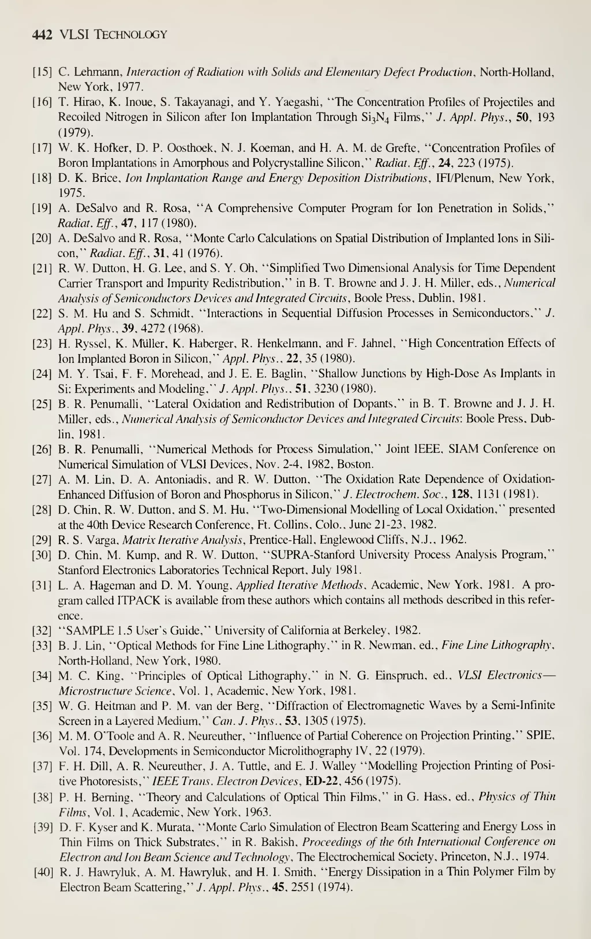 442 VLSI TECHNOLCX3Y
C. Lehmann, Interaction of Radiation with Solids and Elementary Defect Production. North-Holland,
New York, 1977.
T. Hirao, K. Inoue, S. Takayanagi, and Y. Yaegashi, "The Concentration Profiles of Projectiles and
Recoiled Nitrogen in Silicon after Ion Implantation Through Si3N4 Films," J. Appl. Phys., 50, 193
(1979).
W. K. Hofker, D. P. Oosthoek, N. J. Koeman, and H. A. M. de Grefte, "Concentration Profiles of
Boron Implantations in Amorphous and Polycrystalline Silicon," Radiat. Eff., 24, 223 { 1975).
D. K. Brice, Ion Implantation Range and Energy Deposition Distributions, IFI/Plenum, New York,
1975.
A. DeSalvo and R. Rosa, "A Comprehensive Computer Program for Ion Penetration in Solids,"
Radiat. Eff., 47, 117(1980).
A. DeSalvo and R. Rosa, "Monte Carlo Calculations on Spatial Distribution of Implanted Ions in Sili-
con," Radiat. Eff., 31, 41 (1976).
R. W. Dutton, H. G. Lee, and S. Y. Oh, "Simplified Two Dimensional Analysis for Time Dependent
Carrier Transport and Impurity Redistribution," in B. T. Browne and J. J. H. Miller, eds.. Numerical
Analysis of Semiconductors Devices and Integrated Circuits, Boole Press, Dublin, 198 1
.
S. M. Hu and S. Schmidt, "Interactions in Sequential Diffusion Processes in Semiconductors." J.
Appl. Phys., 39. 4212 (196?,).
H. Ryssel, K. Miiller, K. Haberger, R. Henkelmann, and F. Jahnel, "High Concentration Effects of
Ion Implanted Boron in Silicon," A/^p/. Phys., 22, 35 (1980).
M. Y. Tsai, F. F. Morehead, and J. E. E. Baglin, "Shallow Junctions by High-Dose As Implants in
Si: Experiments and Modeling." J. Appl. Phys.. 51. 3230 ( 1980).
B. R. Penumalli. "Lateral Oxidation and Redistribution of Dopants." in B. T. Browne and J. J. H.
Miller, eds.. Numerical Analysis of Semiconductor Devices and hitegrated Circuits: Boole Press, Dub-
lin, 1981.
B. R. Penumalli, "Numerical Methods for Process Simulation," Joint IEEE, SIAM Conference on
Numerical Simulation of VLSI Devices, Nov. 2-4, 1982, Boston.
A. M. Lin, D. A. Antoniadis, and R. W. Dutton, "The Oxidation Rate Dependence of Oxidation-
Enhanced Diffusion of Boron and Phosphorus in Silicon," 7. £'/^frraf/2£'w. Soc, 128. 1131 (1981).
D. Chin, R. W. Dutton. and S. M. Hu. "Two-Dimensional Modelling of Local Oxidation," presented
at the 40th Device Research Conference, Ft. Collins. Colo.. June 21-23. 1982.
R. S. Varga, Matrix Iterative Analysis. Prentice-Hall. Englewood Cliffs, N.J.. 1962.
D. Chin. M. Kump. and R. W. Dutton. "SUPRA-Stanford University Process Analysis Program,"
Stanford Electronics Laboratories Technical Report, July 1981
.
L. A. Hageman and D. M. Young, Applied Iterative Methods. Academic, New York, 1981. A pro-
gram called ITPACK is available from these authors which contains all methods described in this refer-
ence.
"SAMPLE 1.5 User's Guide," University of California at Berkeley, 1982.
B. J. Lin, "Optical Methods for Fine Line Lithography," in R. Newman, ed.. Fine Line Lithography.
North-Holland. New York, 1980.
M. C. King, "Principles of Optical Lithography," in N. G. Einspruch, ed., VLSI Electronics—
Microstructure Science, Vol. 1, Academic, New York, 1981.
W. G. Heitman and P. M. van der Berg, "Diffraction of Electromagnetic Waves by a Semi-Infinite
Screen in a Layered Medium," Can. J. Phys.. 53, 1305 ( 1975).
M. M. OToole and A. R. Neureuther, "Influence of Partial Coherence on Projection Printing," SPIE,
Vol. 174, Developments in Semiconductor Microlithography IV, 22 (1979).
F. H. Dill, A. R. Neureuther, J. A. Tuttle, and E. J. Walley "Modelling Projection Printing of Posi-
tive Photoresists," IEEE Trans. Electron Devices, ED-22, 456 ( 1975).
P. H. Beming, "Theory and Calculations of Optical Thin Films," in G. Hass, ed.. Physics of Thin
Films. Vol. 1, Academic, New York, 1963.
D. F. Kyser and K. Murata, "Monte Carlo Simulation of Electron Beam Scattering and Energy Loss in
Thin Films on Thick Substrates," in R. Bakish, Proceedings of the 6th International Conference on
Electron and Ion Beam Science and Technology, The Electrochemical Society, Princeton, N.J. , 1974.
R. J. Hawryluk, A. M. Hawryluk, and H. I. Smith, "Energy Dissipation in a Thin Polymer Fibn by
Electron Beam Scattering," J. Appl. Phys. . 45, 255 1 (1974).
 
