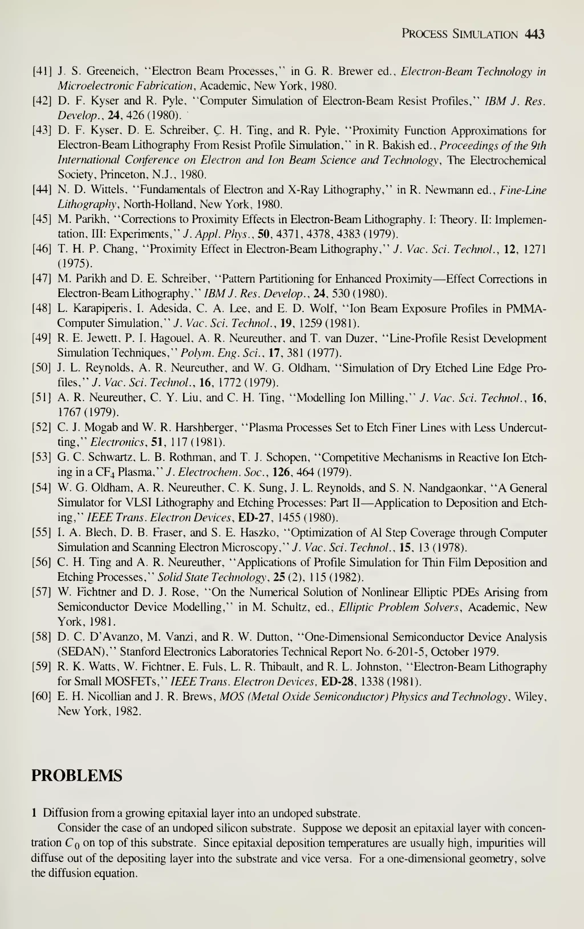 Process Simulation 443
[41] J. S. Greeneich. "Electron Beam Processes," in G. R. Brewer ed., Electron-Beam Technology in
Microelectronic Fabrication. Academic, New York, 1980.
[42] D. F. Kyser and R. Pyle, "'Computer Simulation of Electron-Beam Resist Profiles," IBM J. Res.
Develop., 24 A26(19S0).
[43] D. F. Kyser, D. E. Schreiber, C. H. Ting, and R. Pyle, "Proximity Function Approximations for
Electron-Beam Lithography From Resist Profile Simulation," in R. Bakish ed.. Proceedings of the 9th
International Conference on Electron and Ion Beam Science and Technology, The Electrochemical
Society, Princeton, N.J., 1980.
[44] N. D. Wittels, "Fundamentals of Electron and X-Ray Lithography," in R. Newmann ed., Fine-Line
Lithography, North-Holland, New York, 1980.
[45] M. Parikh, "Corrections to Proximity Effects in Electron-Beam Lithography. I: Theory. 11: Implemen-
tation, m: Experiments," y. Appl. Phys.,5(i, 4371, 4378, 4383 (1979).
[46] T. H. P. Chang, "Proximity Effect in Electron-Beam Lithography," J. Vac. Sci. Technol., 12, 1271
(1975).
[47] M. Parikh and D. E. Schreiber, "Pattern Partitioning for Enhanced Proximity—Effect Corrections in
Electron-Beam Lithography," IBM J. Res. Develop., lA, 530 ( 1980).
[48] L. Karapiperis, L Adesida, C. A. Lee, and E. D. Wolf, "Ion Beam Exposure Profiles in PMMA-
Computer Simulation," 7. Vac. Sci. Technol., 19, 1259 (1981).
[49] R. E. Jewett, P. I. Hagouel, A. R. Neureuther, and T. van Duzer, "Line-Profile Resist Development
Simulation Techniques," Polym. Eng. Sci., 17, 381 (1977).
[50] J. L. Reynolds, A. R. Neureuther, and W. G. Oldham, "Simulation of Dry Etched Line Edge Pro-
files," J. Vac. Sci. Technol., 16, 1772 (1979).
[51] A. R. Neureuther, C. Y. Liu, and C. H. Ting, "Modelling Ion Milling," J. Vac. Sci. Technol., 16,
1767(1979).
[52] C. J. Mogab and W. R. Harshberger, "Plasma Processes Set to Etch Finer Lines with Less Undercut-
ting," Electronics, 51, 1 17 (1981).
[53] G. C. Schwartz, L. B. Rothman, and T. J. Schopen, "Competitive Mechanisms in Reactive Ion Etch-
ing in a CF4 Plasma," J. Electrochem. Soc, 126, 464 (1979).
[54] W. G. Oldham, A. R. Neureuther, C. K. Sung, J. L. Reynolds, and S. N. Nandgaonkar, "A General
Simulator for VLSI Lithography and Etching Processes: Part U—Application to Deposition and Etch-
ing," IEEE Trans. Electron Devices, ED-27, 1455 (1980).
[55] I. A. Blech, D. B. Eraser, and S. E. Haszko, "Optimization of Al Step Coverage through Computer
Simulation and Scanning Electron Microscopy," 7. Vac. Sci. Technol., 15, 13 (1978).
[56] C. H. Ting and A. R. Neureuther, "Applications of Profile Simulation for Thin Film Deposition and
Etching Processes," Solid State Technology, 25 (2), 115 (1982).
[57] W. Fichtner and D. J. Rose, "On the Numerical Solution of Nonlinear Elliptic PDEs Arising from
Semiconductor Device Modelling," in M. Schultz, ed., Elliptic Problem Solvers, Academic, New
York, 1981.
[58] D. C. D'Avanzo, M. Vanzi, and R. W. Dutton, "One-Dimensional Semiconductor Device Analysis
(SEDAN)," Stanford Electronics Laboratories Technical Report No. 6-201-5, October 1979.
[59] R. K. Watts, W. Fichtner, E. Fuls, L. R. Thibault, and R. L. Johnston, "Electron-Beam Lithography
for Small MOSFETs," IEEE Trans. Electron Devices, ED-28, 1338 ( 1981).
[60] E. H. Nicollian and J. R. Brews, MOS (Metal Oxide Semiconductor) Physics and Technology, Wiley,
New York, 1982.
PROBLEMS
1 Diffusion from a growing epitaxial layer into an undoped substrate.
Consider the case of an undoped silicon substrate. Suppose we deposit an epitaxial layer with concen-
tration Cq on top of this substrate. Since epitaxial deposition temperatures are usually high, impurities will
diffuse out of the depositing layer into the substrate and vice versa. For a one-dimensional geometry, solve
the diffusion equation.
 