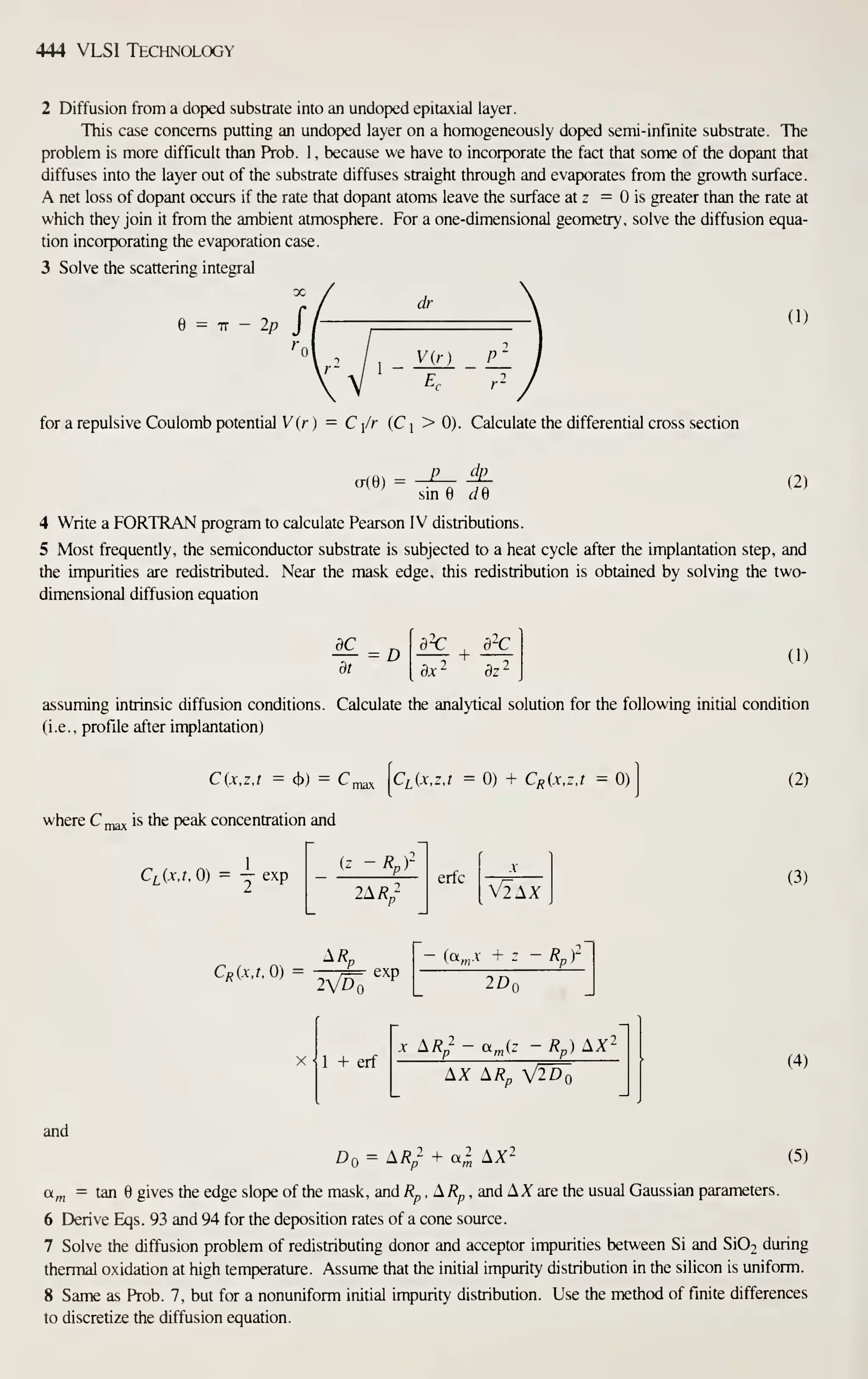 444 VLSI Technology
2 Diffusion from a doped substrate into an undoped epitaxial layer.
This case concerns putting an undoped layer on a homogeneously doped semi-infinite substrate. The
problem is more difficult than Prob. 1 . because we have to incorporate the fact that some of the dopant that
diffuses into the layer out of the substrate diffuses straight through and evaporates from the growth surface.
A net loss of dopant occurs if the rate that dopant atoms leave the surface at z = is greater than the rate at
which they join it from the ambient atmosphere. For a one-dimensional geometry, solve the diffusion equa-
tion incorporating the evaporation case.
3 Solve the scattering integral
= IT — 2/?
dr
(1)
V{r]
for a repulsive Coulomb potential V (r ) = C/r (Cj >0). Calculate the differential cross section
a(e)
dp
sin ^e
(2)
4 Write a FORTRAN program to calculate Pearson IV distributions.
5 Most frequently, the semiconductor substrate is subjected to a heat cycle after the implantation step, and
the impurities are redistributed. Near the mask edge, this redistribution is obtained by solving the two-
dimensional diffusion equation
dC
= D (1)
assuming intrinsic diffusion conditions. Calculate the analytical solution for the following initial condition
(i.e., profile after implantation)
C{x,z,t = (b)
= C^ [c^Cr.z.r = 0) + CR(x,z,t = 0)
]
where C ^^ is the peak concentration and
Ci^ixj.O) = — exp
2A/?;
erfc
V2AX
(2)
(3)
A/?„
'^'^''''' =
lVto''''
(a„.v + z - R')-
2Dr
1 + erf
-V ^Rp ajz - Rp) AX-
AX AR„
(4)
and
Do = A^/ + a^ AX2 (5)
a^ = tan gives the edge slope of the mask, and ^^ , A/?^ , and AX are the usual Gaussian parameters.
6 Derive Eqs. 93 and 94 for the deposition rates of a cone source.
7 Solve the diffusion problem of redistributing donor and acceptor impurities between Si and Si02 during
thermal oxidation at high temperature. Assume that the initial impurity distribution in the silicon is uniform.
8 Same as Prob. 7, but for a nonuniform initial impurity distribution. Use the method of finite differences
to discreti2e the diffusion equation.
 
