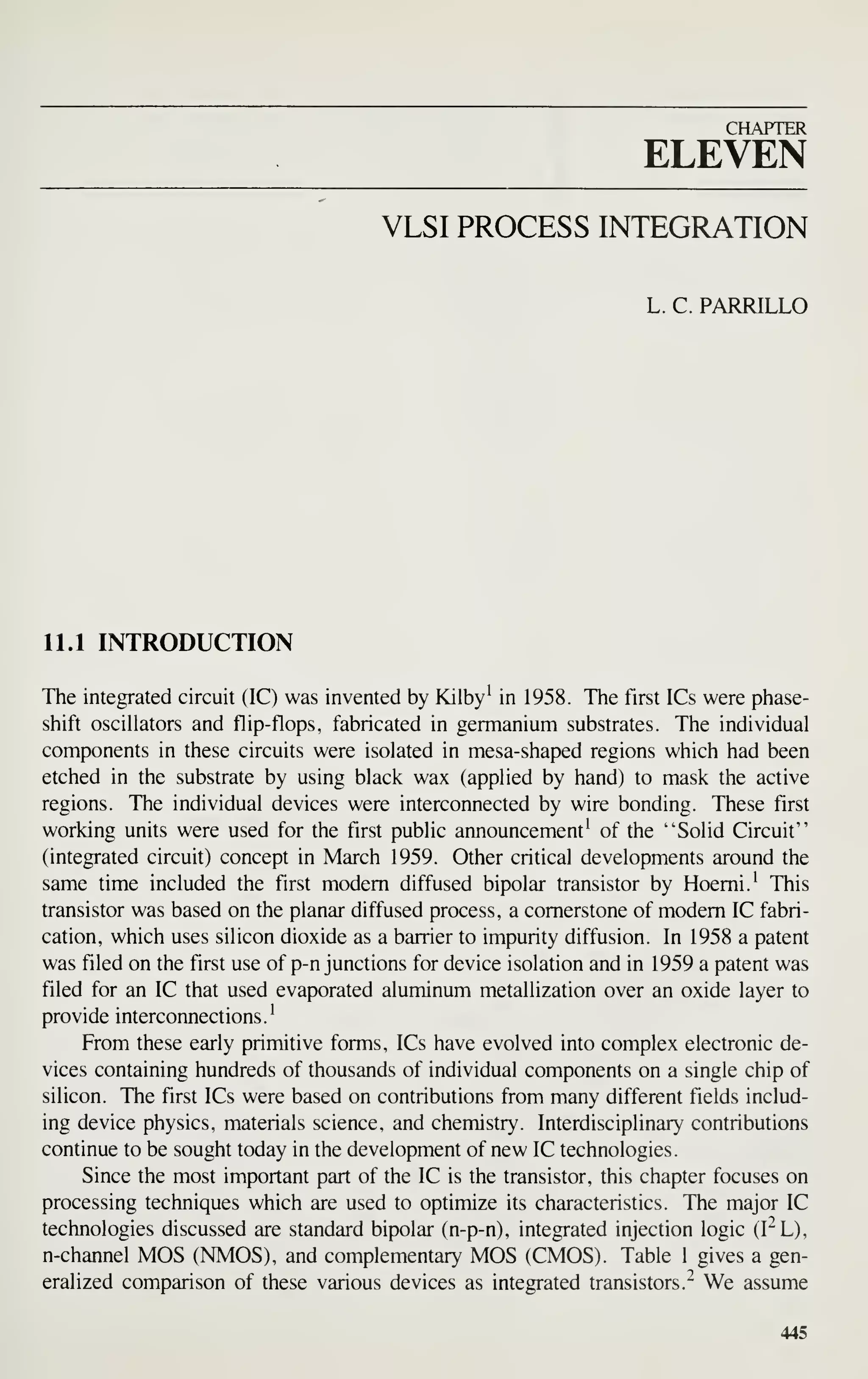 CHAPTER
ELEVEN
VLSI PROCESS INTEGRATION
L. C. PARRILLO
11.1 INTRODUCTION
The integrated circuit (IC) was invented by Kilby' in 1958. Tiie first ICs were phase-
shift oscillators and flip-flops, fabricated in germanium substrates. The individual
components in these circuits were isolated in mesa-shaped regions which had been
etched in the substrate by using black wax (applied by hand) to mask the active
regions. The individual devices were interconnected by wire bonding. These first
working units were used for the first public announcement' of the "Solid Circuit"
(integrated circuit) concept in March 1959. Other critical developments around the
same time included the first modem diffused bipolar transistor by Hoemi.' This
transistor was based on the planar diffused process, a cornerstone of modem IC fabri-
cation, which uses silicon dioxide as a barrier to impurity diffusion. In 1958 a patent
was filed on the first use of p-n junctions for device isolation and in 1959 a patent was
filed for an IC that used evaporated aluminum metallization over an oxide layer to
provide interconnections.'
From these early primitive forms, ICs have evolved into complex electronic de-
vices containing hundreds of thousands of individual components on a single chip of
silicon. The first ICs were based on contributions from many different fields includ-
ing device physics, materials science, and chemistry. Interdisciplinary contributions
continue to be sought today in the development of new IC technologies.
Since the most important part of the IC is the transistor, this chapter focuses on
processing techniques which are used to optimize its characteristics. The major IC
technologies discussed are standard bipolar (n-p-n), integrated injection logic (I"L),
n-channel MOS (NMOS), and complementary MOS (CMOS). Table 1 gives a gen-
eralized comparison of these various devices as integrated transistors." We assume
445
 