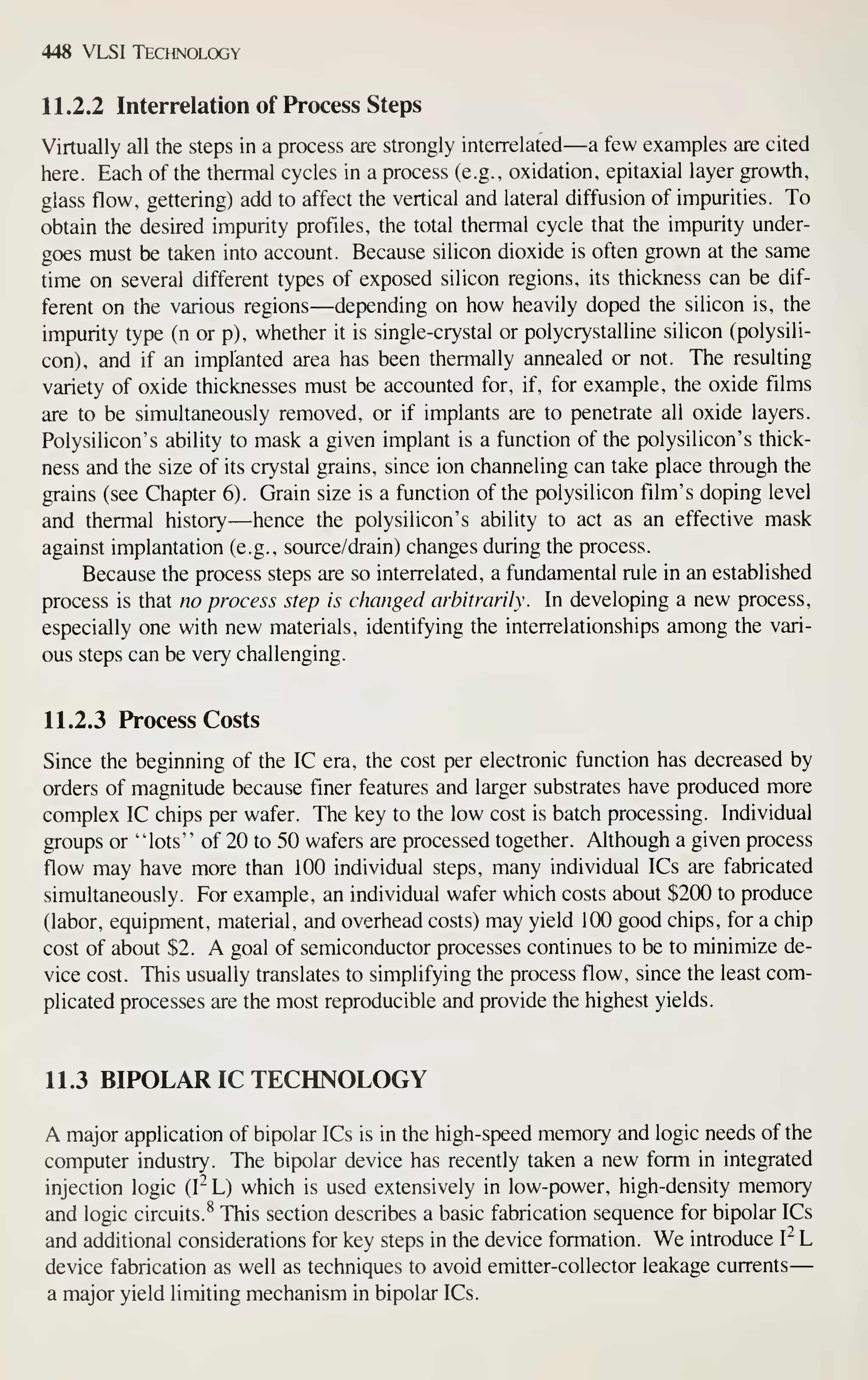 448 VLSI Technology
11.2.2 Interrelation of Process Steps
Virtually all the steps in a process are strongly interrelated—a few examples are cited
here. Each of the thermal cycles in a process (e.g., oxidation, epitaxial layer growth,
glass flow, gettering) add to affect the vertical and lateral diffusion of impurities. To
obtain the desired impurity profiles, the total thermal cycle that the impurity under-
goes must be taken into account. Because silicon dioxide is often grown at the same
time on several different types of exposed silicon regions, its thickness can be dif-
ferent on the various regions—depending on how heavily doped the silicon is, the
impurity type (n or p), whether it is single-crystal or polycrystalline silicon (polysili-
con), and if an implanted area has been thermally annealed or not. The resulting
variety of oxide thicknesses must be accounted for, if, for example, the oxide films
are to be simultaneously removed, or if implants are to penetrate all oxide layers.
Polysilicon's ability to mask a given implant is a function of the polysilicon's thick-
ness and the size of its crystal grains, since ion channeling can take place through the
grains (see Chapter 6). Grain size is a function of the polysilicon film's doping level
and thermal history—hence the polysilicon's ability to act as an effective mask
against implantation (e.g., source/drain) changes during the process.
Because the process steps are so interrelated, a fundamental rule in an established
process is that no process step is changed arbitrarily. In developing a new process,
especially one with new materials, identifying the interrelationships among the vari-
ous steps can be very challenging.
11.2.3 Process Costs
Since the beginning of the IC era, the cost per electronic function has decreased by
orders of magnitude because finer features and larger substrates have produced more
complex IC chips per wafer. The key to the low cost is batch processing. Individual
groups or "lots" of 20 to 50 wafers are processed together. Although a given process
flow may have more than 100 individual steps, many individual ICs are fabricated
simultaneously. For example, an individual wafer which costs about $200 to produce
(labor, equipment, material, and overhead costs) may yield 100 good chips, for a chip
cost of about $2. A goal of semiconductor processes continues to be to minimize de-
vice cost. This usually translates to simplifying the process flow, since the least com-
plicated processes are the most reproducible and provide the highest yields.
11.3 BIPOLAR IC TECHNOLOGY
A major application of bipolar ICs is in the high-speed memory and logic needs of the
computer industry. The bipolar device has recently taken a new form in integrated
injection logic (I^ L) which is used extensively in low-power, high-density memory
and logic circuits.^ This section describes a basic fabrication sequence for bipolar ICs
and additional considerations for key steps in the device formation. We introduce I- L
device fabrication as well as techniques to avoid emitter-collector leakage currents
—
a major yield limiting mechanism in bipolar ICs.
 