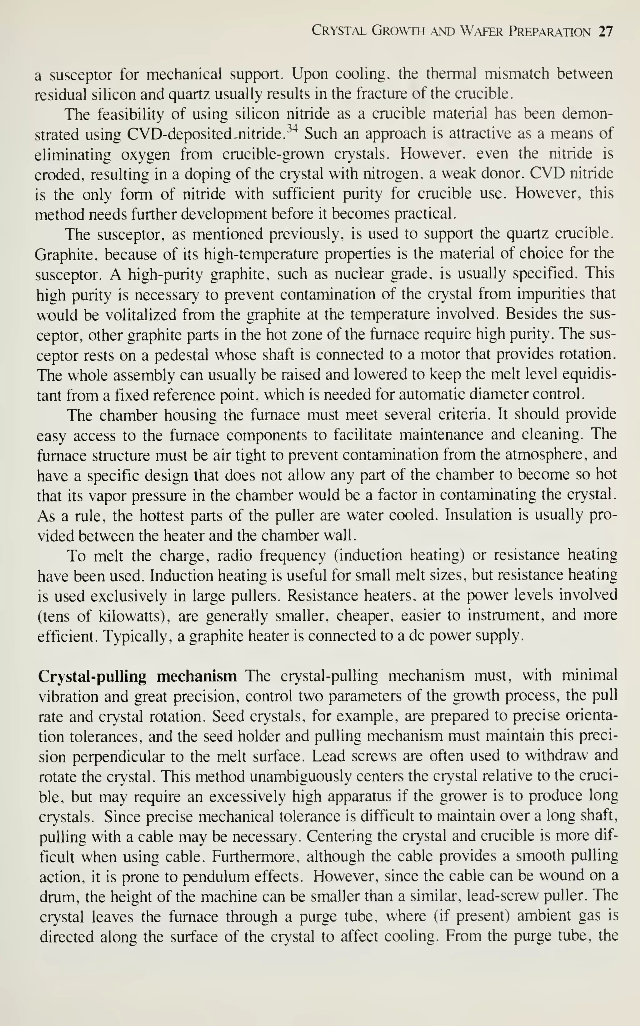 Crystal Growth .and W,afer Prepar-ation 27
a susceptor for mechanical support. Upon cooling, the thermal mismatch between
residual silicon and quartz usually results in the fracture of the crucible.
The feasibility of using silicon nitride as a crucible material has been demon-
strated using CVD-deposited,nitride.
''"^
Such an approach is attractive as a means of
eliminating oxygen from crucible-grown cr>'stals. However, even the nitride is
eroded, resulting in a doping of the crystal with nitrogen, a weak donor. CVD nitride
is the only form of nitride with sufficient purity for crucible use. However, this
method needs further development before it becomes practical
.
The susceptor, as mentioned previously, is used to support the quartz crucible.
Graphite, because of its high-temperature properties is the material of choice for the
susceptor. A high-purity graphite, such as nuclear grade, is usually specified. This
high purity is necessary to prevent contamination of the crystal from impurities that
would be volitalized from the graphite at the temperature involved. Besides the sus-
ceptor, other graphite parts in the hot zone of the furnace require high purity. The sus-
ceptor rests on a pedestal whose shaft is connected to a motor that provides rotation.
The whole assembly can usually be raised and lowered to keep the melt level equidis-
tant from a fixed reference point, which is needed for automatic diameter control.
The chamber housing the furnace must meet several criteria. It should provide
easy access to the furnace components to facilitate maintenance and cleaning. The
furnace structure must be air tight to prevent contamination from the atmosphere, and
have a specific design that does not allow any part of the chamber to become so hot
that its vapor pressure in the chamber would be a factor in contaminating the crystal.
As a rule, the hottest parts of the puller are water cooled. Insulation is usually pro-
vided between the heater and the chamber wall.
To melt the charge, radio frequency (induction heating) or resistance heating
have been used. Induction heating is useful for small melt sizes, but resistance heating
is used exclusively in large pullers. Resistance heaters, at the power levels involved
(tens of kilowatts), are generally smaller, cheaper, easier to instrument, and more
efficient. Typically, a graphite heater is connected to a dc power supply.
Crystal-pulling mechanism The crystal-pulling mechanism must, with minimal
vibration and great precision, control two parameters of the growth process, the pull
rate and crystal rotation. Seed crystals, for example, are prepared to precise orienta-
tion tolerances, and the seed holder and pulling mechanism must maintain this preci-
sion perpendicular to the melt surface. Lead screws are often used to withdraw and
rotate the crystal. This method unambiguously centers the crystal relative to the cruci-
ble, but may require an excessively high apparatus if the grower is to produce long
crystals. Since precise mechanical tolerance is difficult to maintain over a long shaft,
pulling with a cable may be necessary. Centering the crystal and crucible is more dif-
ficult when using cable. Furthermore, although the cable provides a smooth pulling
action, it is prone to pendulum effects. However, since the cable can be wound on a
drum, the height of the machine can be smaller than a similar, lead-screw puller. The
crystal leaves the furnace through a purge tube, where (if present) ambient gas is
directed along the surface of the crystal to affect cooling. From the purge tube, the
 