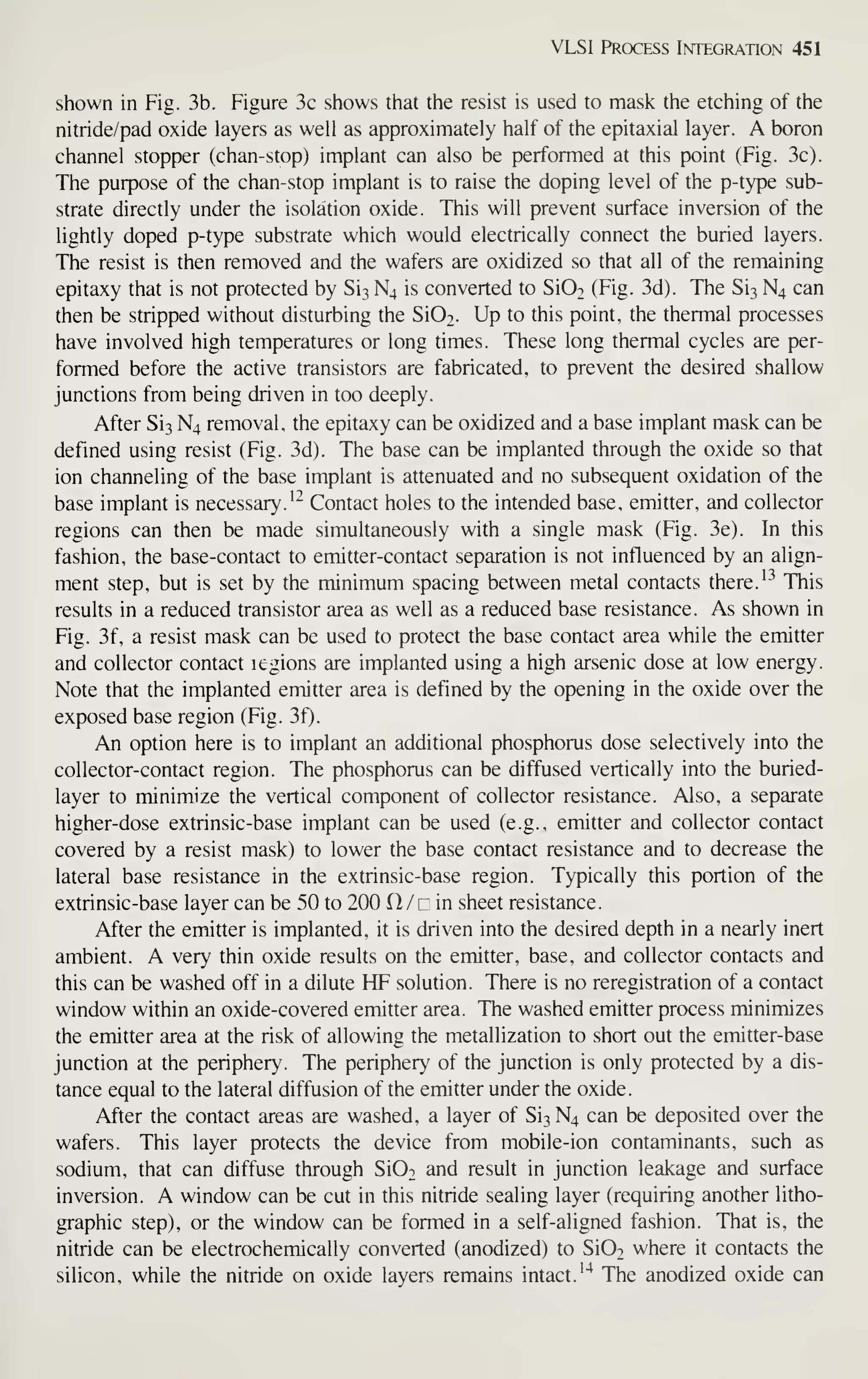 VLSI Process Integration 451
shown in Fig. 3b. Figure 3c shows that the resist is used to mask the etching of the
nitride/pad oxide layers as well as approximately half of the epitaxial layer. A boron
channel stopper (chan-stop) implant can also be performed at this point (Fig. 3c).
The purpose of the chan-stop implant is to raise the doping level of the p-type sub-
strate directly under the isolation oxide. This will prevent surface inversion of the
lightly doped p-type substrate which would electrically connect the buried layers.
The resist is then removed and the wafers are oxidized so that all of the remaining
epitaxy that is not protected by Si3 N4 is converted to Si02 (Fig. 3d). The Sis N4 can
then be stripped without disturbing the Si02. Up to this point, the thermal processes
have involved high temperatures or long times. These long thermal cycles are per-
formed before the active transistors are fabricated, to prevent the desired shallow
junctions from being driven in too deeply.
After Si3 N4 removal, the epitaxy can be oxidized and a base implant mask can be
defined using resist (Fig. 3d). The base can be implanted through the oxide so that
ion channeling of the base implant is attenuated and no subsequent oxidation of the
base implant is necessary. ^^ Contact holes to the intended base, emitter, and collector
regions can then be made simultaneously with a single mask (Fig. 3e). In this
fashion, the base-contact to emitter-contact separation is not influenced by an align-
ment step, but is set by the minimum spacing between metal contacts there. '^ This
results in a reduced transistor area as well as a reduced base resistance. As shown in
Fig. 3f, a resist mask can be used to protect the base contact area while the emitter
and collector contact legions are implanted using a high arsenic dose at low energy.
Note that the implanted emitter area is defined by the opening in the oxide over the
exposed base region (Fig. 3f).
An option here is to implant an additional phosphorus dose selectively into the
collector-contact region. The phosphorus can be diffused vertically into the buried-
layer to minimize the vertical component of collector resistance. Also, a separate
higher-dose extrinsic-base implant can be used (e.g., emitter and collector contact
covered by a resist mask) to lower the base contact resistance and to decrease the
lateral base resistance in the extrinsic-base region. Typically this portion of the
extrinsic-base layer can be 50 to 200 H/n in sheet resistance.
After the emitter is implanted, it is driven into the desired depth in a nearly inert
ambient. A very thin oxide results on the emitter, base, and collector contacts and
this can be washed off in a dilute HF solution. There is no reregistration of a contact
window within an oxide-covered emitter area. The washed emitter process minimizes
the emitter area at the risk of allowing the metallization to short out the emitter-base
junction at the periphery. The periphery of the junction is only protected by a dis-
tance equal to the lateral diffusion of the emitter under the oxide.
After the contact areas are washed, a layer of Sit, N4 can be deposited over the
wafers. This layer protects the device from mobile-ion contaminants, such as
sodium, that can diffuse through Si02 and result in junction leakage and surface
inversion. A window can be cut in this nitride sealing layer (requiring another litho-
graphic step), or the window can be formed in a self-aligned fashion. That is, the
nitride can be electrochemically converted (anodized) to SIOt where it contacts the
silicon, while the nitride on oxide layers remains intact.'"^ The anodized oxide can
 