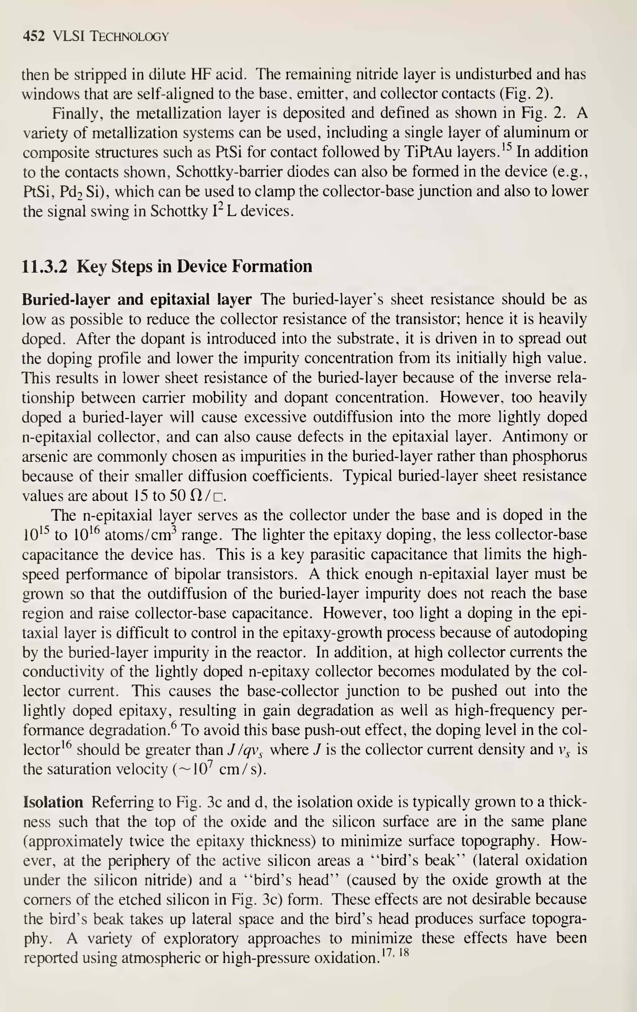 452 VLSI Technology
then be stripped in dilute HF acid. The remaining nitride layer is undisturbed and has
windows that are self-aligned to the base, emitter, and collector contacts (Fig. 2).
Finally, the metallization layer is deposited and defined as shown in Fig. 2. A
variety of metallization systems can be used, including a single layer of aluminum or
composite structures such as PtSi for contact followed by TiPtAu layers.'^ In addition
to the contacts shown, Schottky-barrier diodes can also be formed in the device (e.g.,
PtSi, Pd2 Si), which can be used to clamp the collector-base junction and also to lower
the signal swing in Schottky I^ L devices.
11.3.2 Key Steps in Device Formation
Buried-layer and epitaxial layer The buried-layer's sheet resistance should be as
low as possible to reduce the collector resistance of the transistor; hence it is heavily
doped. After the dopant is introduced into the substrate, it is driven in to spread out
the doping profile and lower the impurity concentration from its initially high value.
This results in lower sheet resistance of the buried-layer because of the inverse rela-
tionship between carrier mobility and dopant concentration. However, too heavily
doped a buried-layer will cause excessive outdiffusion into the more lightly doped
n-epitaxial collector, and can also cause defects in the epitaxial layer. Antimony or
arsenic are commonly chosen as impurities in the buried-layer rather than phosphorus
because of their smaller diffusion coefficients. Typical buried-layer sheet resistance
values are about 15 to 50 ft / c.
The n-epitaxial layer serves as the collector under the base and is doped in the
10^^ to 10^^ atoms/cm-^ range. The lighter the epitaxy doping, the less collector-base
capacitance the device has. This is a key parasitic capacitance that limits the high-
speed performance of bipolar transistors. A thick enough n-epitaxial layer must be
grown so that the outdiffusion of the buried-layer impurity does not reach the base
region and raise collector-base capacitance. However, too light a doping in the epi-
taxial layer is difficult to control in the epitaxy-growth process because of autodoping
by the buried-layer impurity in the reactor. In addition, at high collector currents the
conductivity of the lightly doped n-epitaxy collector becomes modulated by the col-
lector current. This causes the base-collector junction to be pushed out into the
lightly doped epitaxy, resulting in gain degradation as well as high-frequency per-
formance degradation.^ To avoid this base push-out effect, the doping level in the col-
lector^^ should be greater than J /qv^ where J is the collector current density and v^ is
the saturation velocity (—10'' cm/s).
Isolation Referring to Fig. 3c and d, the isolation oxide is typically grown to a thick-
ness such that the top of the oxide and the silicon surface are in the same plane
(approximately twice the epitaxy thickness) to minimize surface topography. How-
ever, at the periphery of the active silicon areas a "bird's beak" (lateral oxidation
under the silicon nitride) and a "bird's head" (caused by the oxide growth at the
comers of the etched silicon in Fig. 3c) form. These effects are not desirable because
the bird's beak takes up lateral space and the bird's head produces surface topogra-
phy. A variety of exploratory approaches to minimize these effects have been
reported using atmospheric or high-pressure oxidation.'^'
'^
 