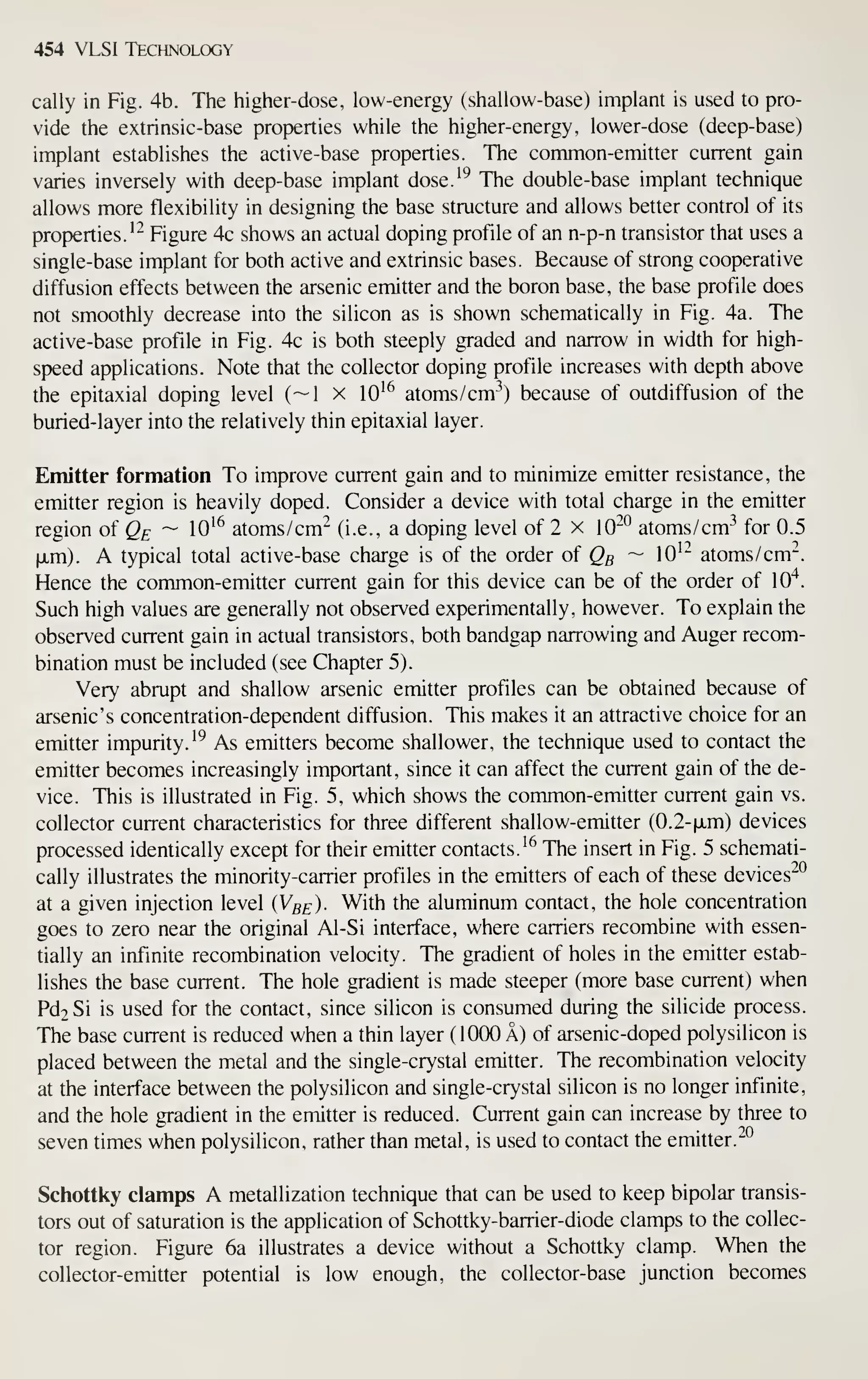 454 VLSI Technology
cally in Fig. 4b. The higher-dose, low-energy (shallow-base) implant is used to pro-
vide the extrinsic-base properties while the higher-energy, lower-dose (deep-base)
implant establishes the active-base properties. The common-emitter current gain
varies inversely with deep-base implant dose.'^ The double-base implant technique
allows more flexibility in designing the base structure and allows better control of its
properties.^" Figure 4c shows an actual doping profile of an n-p-n transistor that uses a
single-base implant for both active and extrinsic bases. Because of strong cooperative
diffusion effects between the arsenic emitter and the boron base, the base profile does
not smoothly decrease into the silicon as is shown schematically in Fig. 4a. The
active-base profile in Fig. 4c is both steeply graded and narrow in width for high-
speed applications. Note that the collector doping profile increases with depth above
the epitaxial doping level (~1 x 10^^ atoms/cm-^) because of outdiffusion of the
buried-layer into the relatively thin epitaxial layer.
Emitter formation To improve current gain and to minimize emitter resistance, the
emitter region is heavily doped. Consider a device with total charge in the emitter
region of Qe ~ lO'^ atoms/cm"^ (i.e., a doping level of 2 x 10^*^ atoms/cm-^ for 0.5
|xm). A typical total active-base charge is of the order oi Qg ~ 10^" atoms /cm".
Hence the common-emitter current gain for this device can be of the order of 10"^.
Such high values are generally not observed experimentally, however. To explain the
observed current gain in actual transistors, both bandgap narrowing and Auger recom-
bination must be included (see Chapter 5).
Very abrupt and shallow arsenic emitter profiles can be obtained because of
arsenic's concentration-dependent diffusion. This makes it an attractive choice for an
emitter impurity. '^
As emitters become shallower, the technique used to contact the
emitter becomes increasingly important, since it can affect the current gain of the de-
vice. This is illustrated in Fig. 5, which shows the common-emitter current gain vs.
collector current characteristics for three different shallow-emitter (0.2-|JLm) devices
processed identically except for their emitter contacts. ^^ The insert in Fig. 5 schemati-
cally illustrates the minority-carrier profiles in the emitters of each of these devices"^
at a given injection level {Vbe)- With the aluminum contact, the hole concentration
goes to zero near the original Al-Si interface, where carriers recombine with essen-
tially an infinite recombination velocity. The gradient of holes in the emitter estab-
lishes the base current. The hole gradient is made steeper (more base current) when
Pd2Si is used for the contact, since silicon is consumed during the silicide process.
The base current is reduced when a thin layer (1000 A) of arsenic-doped polysilicon is
placed between the metal and the single-crystal emitter. The recombination velocity
at the interface between the polysilicon and single-crystal silicon is no longer infinite,
and the hole gradient in the emitter is reduced. Current gain can increase by three to
seven times when polysilicon, rather than metal, is used to contact the emitter.^^
Schottky clamps A metallization technique that can be used to keep bipolar transis-
tors out of saturation is the application of Schottky-barrier-diode clamps to the collec-
tor region. Figure 6a illustrates a device without a Schottky clamp. When the
collector-emitter potential is low enough, the collector-base junction becomes
 