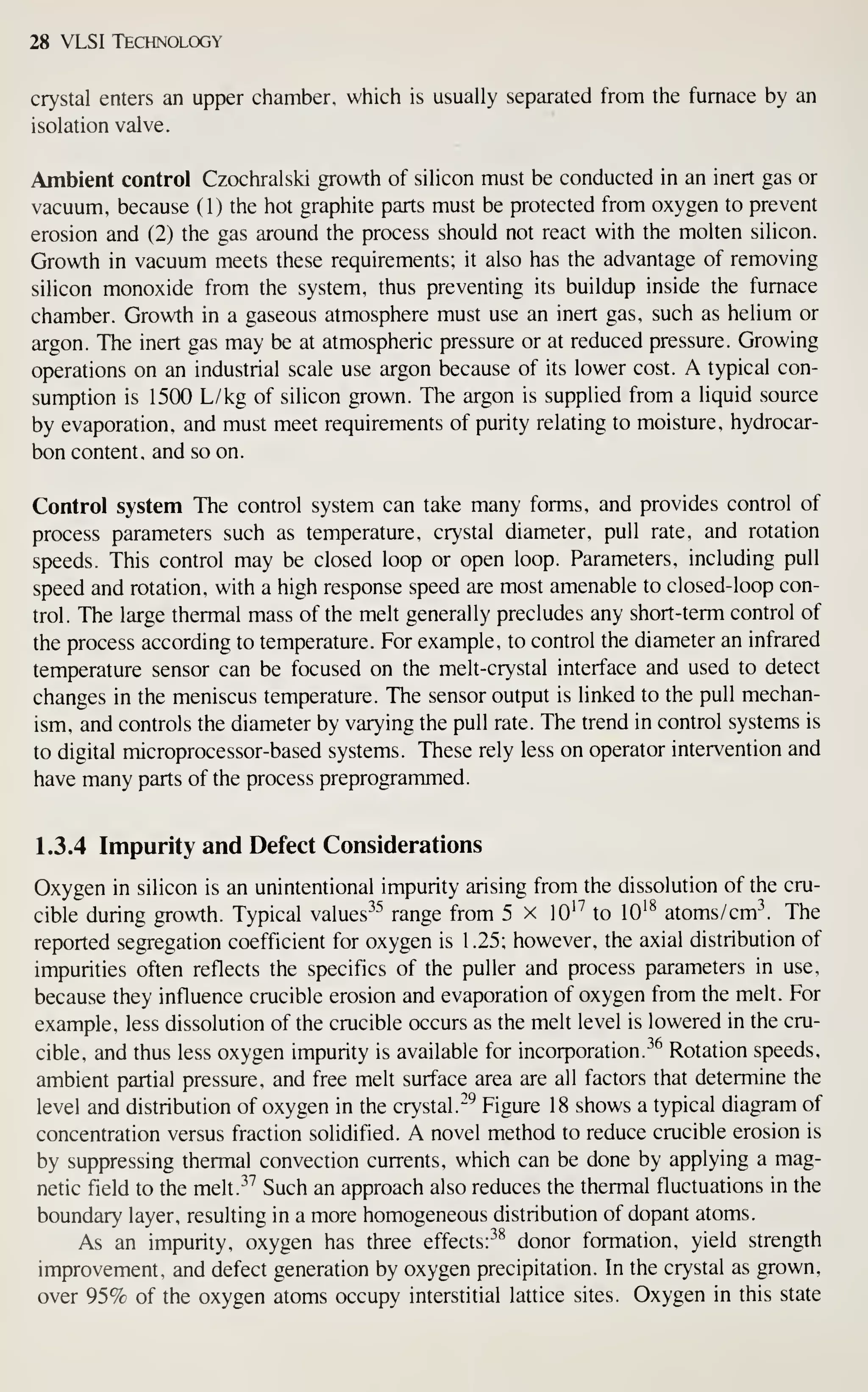 28 VLSI Technology
crystal enters an upper chamber, which is usually separated from the furnace by an
isolation valve.
Ambient control Czochralski growth of silicon must be conducted in an inert gas or
vacuum, because ( 1) the hot graphite parts must be protected from oxygen to prevent
erosion and (2) the gas around the process should not react with the molten silicon.
Growth in vacuum meets these requirements; it also has the advantage of removing
silicon monoxide from the system, thus preventing its buildup inside the furnace
chamber. Growth in a gaseous atmosphere must use an inert gas, such as helium or
argon. The inert gas may be at atmospheric pressure or at reduced pressure. Growing
operations on an industrial scale use argon because of its lower cost. A typical con-
sumption is 1500 L/kg of silicon grown. The argon is supplied from a liquid source
by evaporation, and must meet requirements of purity relating to moisture, hydrocar-
bon content, and so on.
Control system The control system can take many forms, and provides control of
process parameters such as temperature, crystal diameter, pull rate, and rotation
speeds. This control may be closed loop or open loop. Parameters, including pull
speed and rotation, with a high response speed are most amenable to closed-loop con-
trol. The large thermal mass of the melt generally precludes any short-term control of
the process according to temperature. For example, to control the diameter an infrared
temperature sensor can be focused on the melt-crystal interface and used to detect
changes in the meniscus temperature. The sensor output is linked to the pull mechan-
ism, and controls the diameter by varying the pull rate. The trend in control systems is
to digital microprocessor-based systems. These rely less on operator intervention and
have many parts of the process preprogrammed.
1.3.4 Impurity and Defect Considerations
Oxygen in silicon is an unintentional impurity arising from the dissolution of the cru-
cible during growth. Typical values^^^ range from 5 x lO'^ to lO'^ atoms/cm The
reported segregation coefficient for oxygen is 1.25; however, the axial distribution of
impurities often reflects the specifics of the puller and process parameters in use,
because they influence crucible erosion and evaporation of oxygen from the melt. For
example, less dissolution of the crucible occurs as the melt level is lowered in the cru-
cible, and thus less oxygen impurity is available for incorporation.^^ Rotation speeds,
ambient partial pressure, and free melt surface area are all factors that determine the
level and distribution of oxygen in the crystal."^ Figure 18 shows a typical diagram of
concentration versus fraction solidified. A novel method to reduce crucible erosion is
by suppressing thermal convection currents, which can be done by applying a mag-
netic field to the melt.^^ Such an approach also reduces the thermal fluctuations in the
boundary layer, resulting in a more homogeneous distribution of dopant atoms.
As an impurity, oxygen has three effectsr^^ donor formation, yield strength
improvement, and defect generation by oxygen precipitation. In the crystal as grown,
over 95% of the oxygen atoms occupy interstitial lattice sites. Oxygen in this state
 