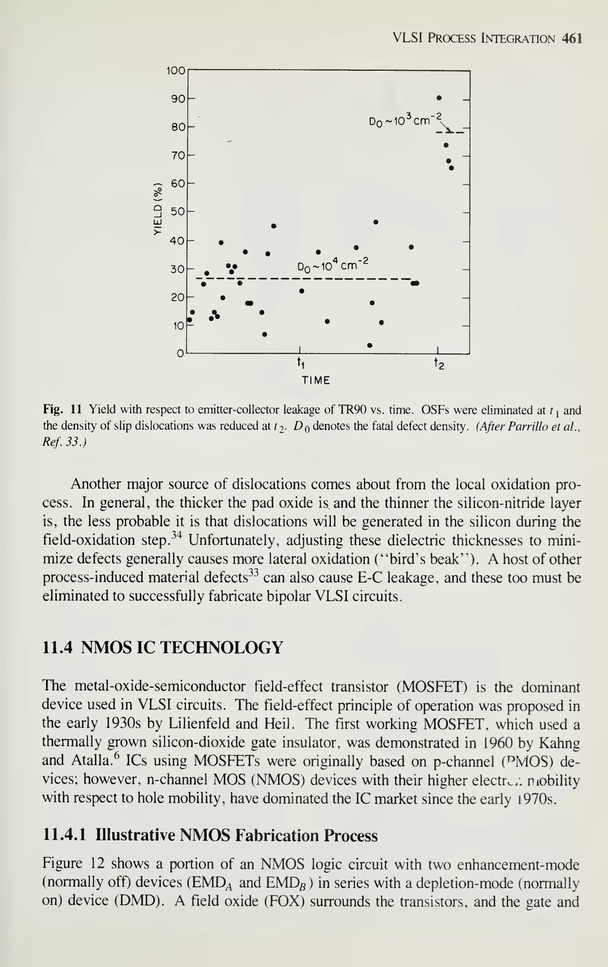 VLSI Process Integration 461
90 •
80 - Do~1o'cnn'2
•
70 "
•
- 60 - -
3 50
UJ
>
40
30
•
•
•
•
•
•
Do~io'*cm"^
20
• •
•
•
10
n
•
• A •
•
• •
1 • 1
'1
TIME
Fig. 11 Yield with respect to emitter-collector leakage of TR90 vs. time. OSFs were eliminated at ?| and
the density of slip dislocations was reduced at /t- ^o denotes the fatal defect density. (After Parrillo et ai,
Ref. 33.)
Another major source of dislocations comes about from the local oxidation pro-
cess. In general, the thicker the pad oxide is and the thinner the silicon-nitride layer
is, the less probable it is that dislocations will be generated in the silicon during the
field-oxidation step.^'^ Unfortunately, adjusting these dielectric thicknesses to mini-
mize defects generally causes more lateral oxidation ("bird's beak"). A host of other
process-induced material defects^^ can also cause E-C leakage, and these too must be
eliminated to successfully fabricate bipolar VLSI circuits.
11.4 NMOS IC TECHNOLOGY
The metal-oxide-semiconductor field-effect transistor (MOSFET) is the dominant
device used in VLSI circuits. The field-effect principle of operation was proposed in
the early 1930s by Lilienfeld and Heil. The first working MOSFET, which used a
thermally grown silicon-dioxide gate insulator, was demonstrated in 1960 by Kahng
and Atalla.^ ICs using MOSFETs were originally based on p-channel (^MOS) de-
vices; however, n-channel MOS (NMOS) devices with their higher electrv..: nobility
with respect to hole mobility, have dominated the IC market since the early 1970s.
11.4.1 Illustrative NMOS Fabrication Process
Figure 12 shows a portion of an NMOS logic circuit with two enhancement-mode
(normally off) devices (EMD^ and EMDg) in series with a depletion-mode (normally
on) device (DMD). A field oxide (FOX) surrounds the transistors, and the gate and
 