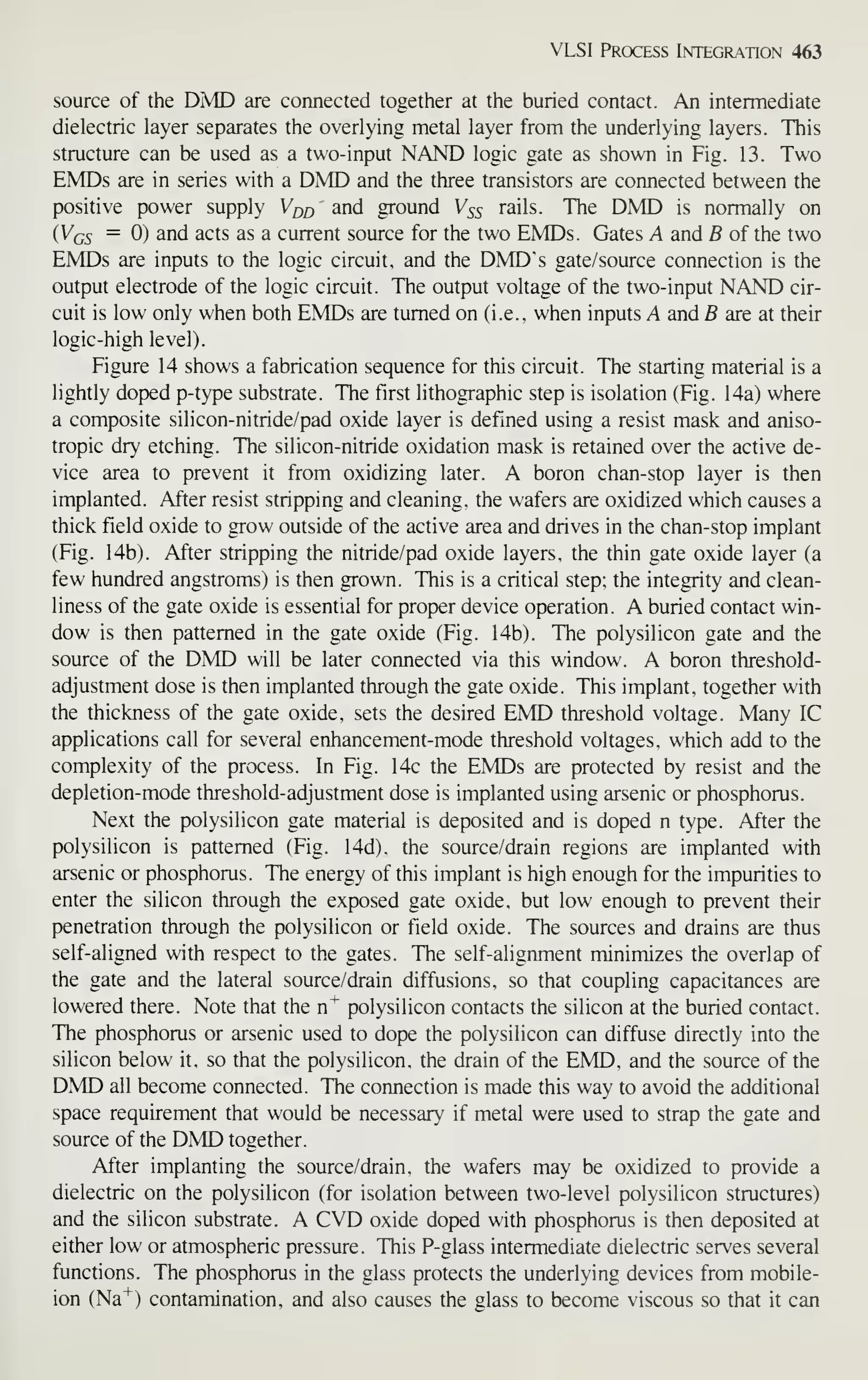 VLSI Process Integration 463
source of the DMD are connected together at the buried contact. An intermediate
dielectric layer separates the overlying metal layer from the underlying layers. This
structure can be used as a two-input NAND logic gate as shown in Fig. 13. Two
HMDs are in series with a DMD and the three transistors are connected between the
positive power supply Vqq and ground V55 rails. The DMD is normally on
{Vqs = 0) and acts as a current source for the two EMDs. Gates A and B of the two
HMDs are inputs to the logic circuit, and the DMD's gate/source connection is the
output electrode of the logic circuit. The output voltage of the two-input NAND cir-
cuit is low only when both EMDs are turned on (i.e., when inputs A and B are at their
logic-high level).
Figure 14 shows a fabrication sequence for this circuit. The starting material is a
lightly doped p-type substrate. The first lithographic step is isolation (Fig. 14a) where
a composite silicon-nitride/pad oxide layer is defined using a resist mask and aniso-
tropic dry etching. The silicon-nitride oxidation mask is retained over the active de-
vice area to prevent it from oxidizing later. A boron chan-stop layer is then
implanted. After resist stripping and cleaning, the wafers are oxidized which causes a
thick field oxide to grow outside of the active area and drives in the chan-stop implant
(Fig. 14b). After stripping the nitride/pad oxide layers, the thin gate oxide layer (a
few hundred angstroms) is then grown. This is a critical step; the integrity and clean-
liness of the gate oxide is essential for proper device operation. A buried contact win-
dow is then patterned in the gate oxide (Fig. 14b). The polysilicon gate and the
source of the DMD will be later connected via this window. A boron threshold-
adjustment dose is then implanted through the gate oxide. This implant, together with
the thickness of the gate oxide, sets the desired EMD threshold voltage. Many IC
applications call for several enhancement-mode threshold voltages, which add to the
complexity of the process. In Fig. 14c the EMDs are protected by resist and the
depletion-mode threshold-adjustment dose is implanted using arsenic or phosphorus.
Next the polysilicon gate material is deposited and is doped n type. After the
polysilicon is patterned (Fig. 14d), the source/drain regions are implanted with
arsenic or phosphorus. The energy of this implant is high enough for the impurities to
enter the silicon through the exposed gate oxide, but low enough to prevent their
penetration through the polysilicon or field oxide. The sources and drains are thus
self-aligned with respect to the gates. The self-alignment minimizes the overlap of
the gate and the lateral source/drain diffusions, so that coupling capacitances are
lowered there. Note that the n"*" polysilicon contacts the silicon at the buried contact.
The phosphorus or arsenic used to dope the polysilicon can diffuse directly into the
silicon below it, so that the polysilicon, the drain of the EMD, and the source of the
DMD all become connected. The connection is made this way to avoid the additional
space requirement that would be necessary if metal were used to strap the gate and
source of the DMD together.
After implanting the source/drain, the wafers may be oxidized to provide a
dielectric on the polysilicon (for isolation between two-level polysilicon structures)
and the silicon substrate. A CD oxide doped with phosphorus is then deposited at
either low or atmospheric pressure. This P-glass intermediate dielectric serves several
functions. The phosphorus in the glass protects the underlying devices from mobile-
ion (Na"*") contamination, and also causes the glass to become viscous so that it can
 