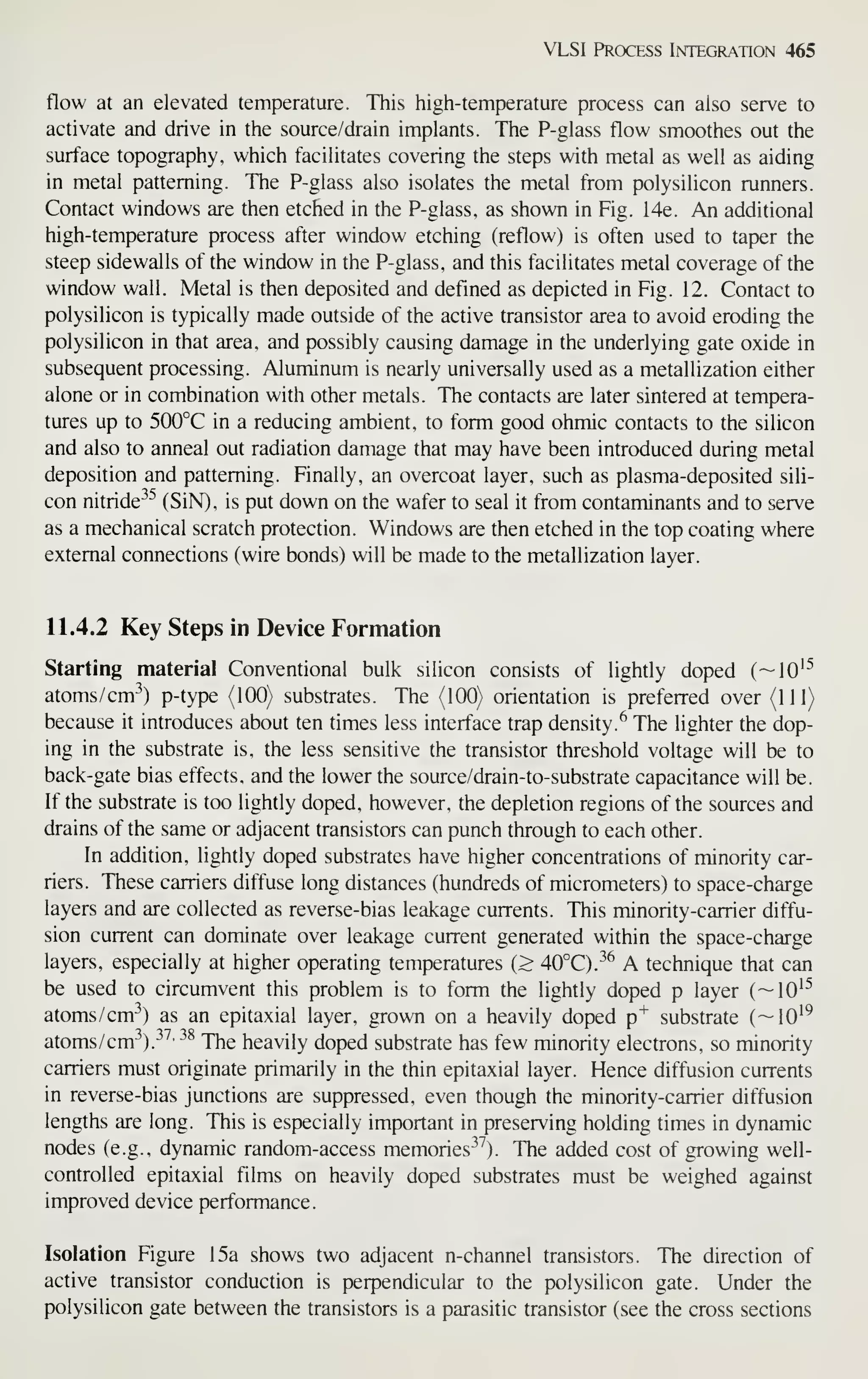 VLSI Process Integration 465
flow at an elevated temperature. This high-temperature process can also serve to
activate and drive in the source/drain implants. The P-glass flow smoothes out the
surface topography, which facilitates covering the steps with metal as well as aiding
in metal patterning. The P-glass also isolates the metal from polysilicon runners.
Contact windows are then etched in the P-glass, as shown in Fig. 14e. An additional
high-temperature process after window etching (reflow) is often used to taper the
steep sidewalls of the window in the P-glass, and this facilitates metal coverage of the
window wall. Metal is then deposited and defined as depicted in Fig. 12. Contact to
polysilicon is typically made outside of the active transistor area to avoid eroding the
polysilicon in that area, and possibly causing damage in the underlying gate oxide in
subsequent processing. Aluminum is nearly universally used as a metallization either
alone or in combination with other metals. The contacts are later sintered at tempera-
tures up to 500°C in a reducing ambient, to form good ohmic contacts to the silicon
and also to anneal out radiation damage that may have been introduced during metal
deposition and patterning. Finally, an overcoat layer, such as plasma-deposited sili-
con nitride^^ (SiN), is put down on the wafer to seal it from contaminants and to serve
as a mechanical scratch protection. Windows are then etched in the top coating where
external connections (wire bonds) will be made to the metallization layer.
11.4.2 Key Steps in Device Formation
Starting material Conventional bulk silicon consists of lightly doped (~10'^
atoms/cm-^) p-type (100) substrates. The (100) orientation is preferred over (111)
because it introduces about ten times less interface trap density.^ The lighter the dop-
ing in the substrate is, the less sensitive the transistor threshold voltage will be to
back-gate bias effects, and the lower the source/drain-to-substrate capacitance will be.
If the substrate is too lightly doped, however, the depletion regions of the sources and
drains of the same or adjacent transistors can punch through to each other.
In addition, lightly doped substrates have higher concentrations of minority car-
riers. These carriers diffuse long distances (hundreds of micrometers) to space-charge
layers and are collected as reverse-bias leakage currents. This minority-carrier diffu-
sion current can dominate over leakage current generated within the space-charge
layers, especially at higher operating temperatures (> 40°C).^^ A technique that can
be used to circumvent this problem is to form the lightly doped p layer (~10'^
atoms/cm^) as an epitaxial layer, grown on a heavily doped p^ substrate (—10^^
atoms/cm^).^^^' ^^ The heavily doped substrate has few minority electrons, so minority
carriers must originate primarily in the thin epitaxial layer. Hence diffusion currents
in reverse-bias junctions are suppressed, even though the minority-carrier diffusion
lengths are long. This is especially important in preserving holding times in dynamic
nodes (e.g., dynamic random-access memories^^). The added cost of growing well-
controlled epitaxial films on heavily doped substrates must be weighed against
improved device performance.
Isolation Figure 15a shows two adjacent n-channel transistors. The direction of
active transistor conduction is perpendicular to the polysilicon gate. Under the
polysilicon gate between the transistors is a parasitic transistor (see the cross sections
 