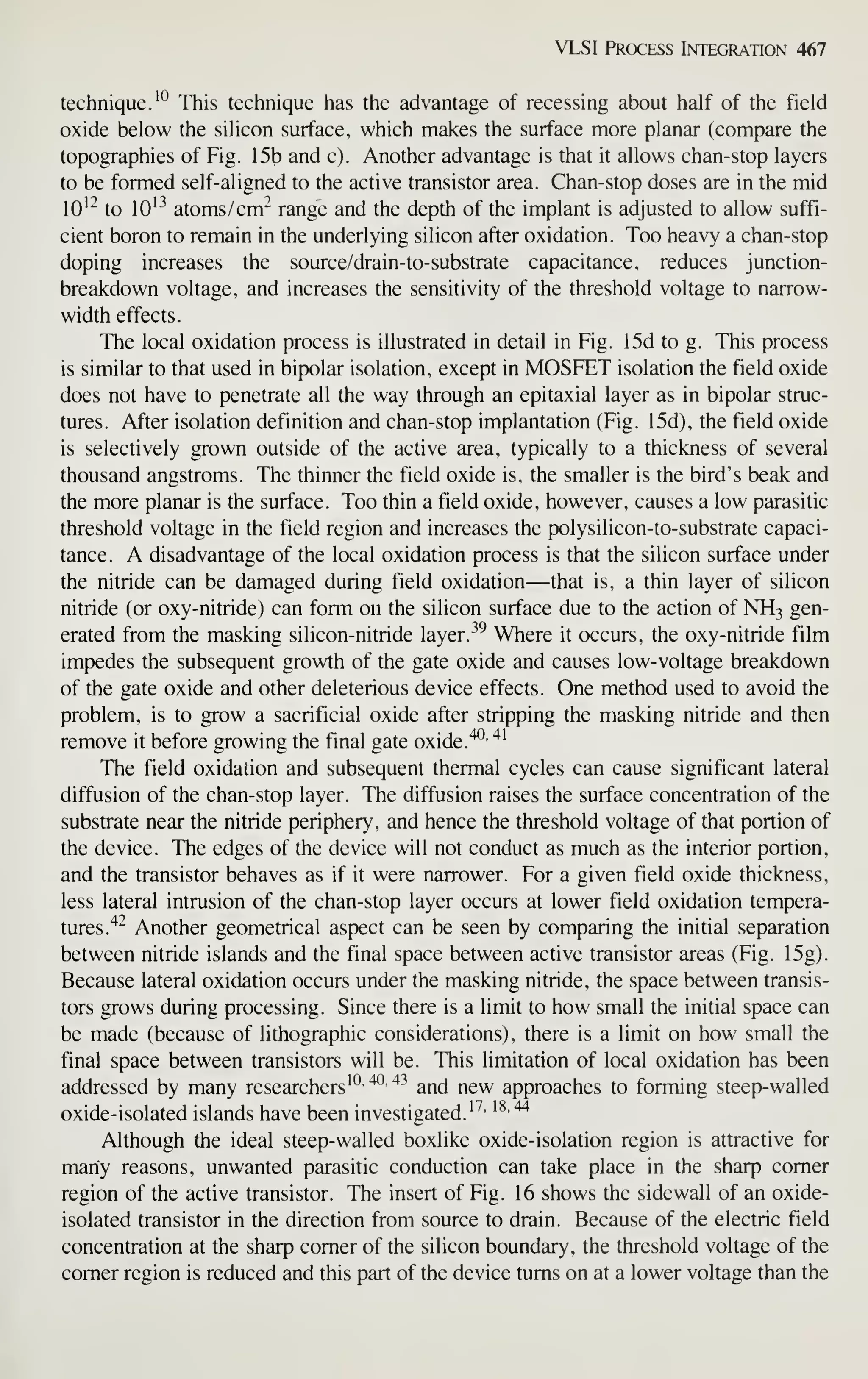 VLSI Process Integration 467
technique.'*^ This technique has the advantage of recessing about half of the field
oxide below the silicon surface, which makes the surface more planar (compare the
topographies of Fig. 15b and c). Another advantage is that it allows chan-stop layers
to be formed self- aligned to the active transistor area. Chan-stop doses are in the mid
lO'"^ to lO'^ atoms/cm- range and the depth of the implant is adjusted to allow suffi-
cient boron to remain in the underlying silicon after oxidation. Too heavy a chan-stop
doping increases the source/drain-to-substrate capacitance, reduces junction-
breakdown voltage, and increases the sensitivity of the threshold voltage to narrow-
width effects.
The local oxidation process is illustrated in detail in Fig. 15d to g. This process
is similar to that used in bipolar isolation, except in MOSFET isolation the field oxide
does not have to penetrate all the way through an epitaxial layer as in bipolar struc-
tures. After isolation definition and chan-stop implantation (Fig. 15d), the field oxide
is selectively grown outside of the active area, typically to a thickness of several
thousand angstroms. The thinner the field oxide is, the smaller is the bird's beak and
the more planar is the surface. Too thin a field oxide, however, causes a low parasitic
threshold voltage in the field region and increases the polysilicon-to-substrate capaci-
tance. A disadvantage of the local oxidation process is that the silicon surface under
the nitride can be damaged during field oxidation—that is, a thin layer of silicon
nitride (or oxy-nitride) can form on the silicon surface due to the action of NH3 gen-
erated from the masking silicon-nitride layer. -^^
Where it occurs, the oxy-nitride film
impedes the subsequent growth of the gate oxide and causes low-voltage breakdown
of the gate oxide and other deleterious device effects. One method used to avoid the
problem, is to grow a sacrificial oxide after stripping the masking nitride and then
remove it before growing the final gate oxide."^^ ^^
The field oxidation and subsequent thermal cycles can cause significant lateral
diffusion of the chan-stop layer. The diffusion raises the surface concentration of the
substrate near the nitride periphery, and hence the threshold voltage of that portion of
the device. The edges of the device will not conduct as much as the interior portion,
and the transistor behaves as if it were narrower. For a given field oxide thickness,
less lateral intrusion of the chan-stop layer occurs at lower field oxidation tempera-
tures.'^'^ Another geometrical aspect can be seen by comparing the initial separation
between nitride islands and the final space between active transistor areas (Fig. 15g).
Because lateral oxidation occurs under the masking nitride, the space between transis-
tors grows during processing. Since there is a limit to how small the initial space can
be made (because of lithographic considerations), there is a limit on how small the
final space between transistors will be. This limitation of local oxidation has been
addressed by many researchers*'^'
'^'*^
and new approaches to forming steep-walled
oxide-isolated islands have been investigated.*^'
'^'^
Although the ideal steep-walled boxlike oxide-isolation region is attractive for
many reasons, unwanted parasitic conduction can take place in the sharp comer
region of the active transistor. The insert of Fig. 16 shows the sidewall of an oxide-
isolated transistor in the direction from source to drain. Because of the electric field
concentration at the sharp comer of the silicon boundary, the threshold voltage of the
comer region is reduced and this part of the device turns on at a lower voltage than the
 