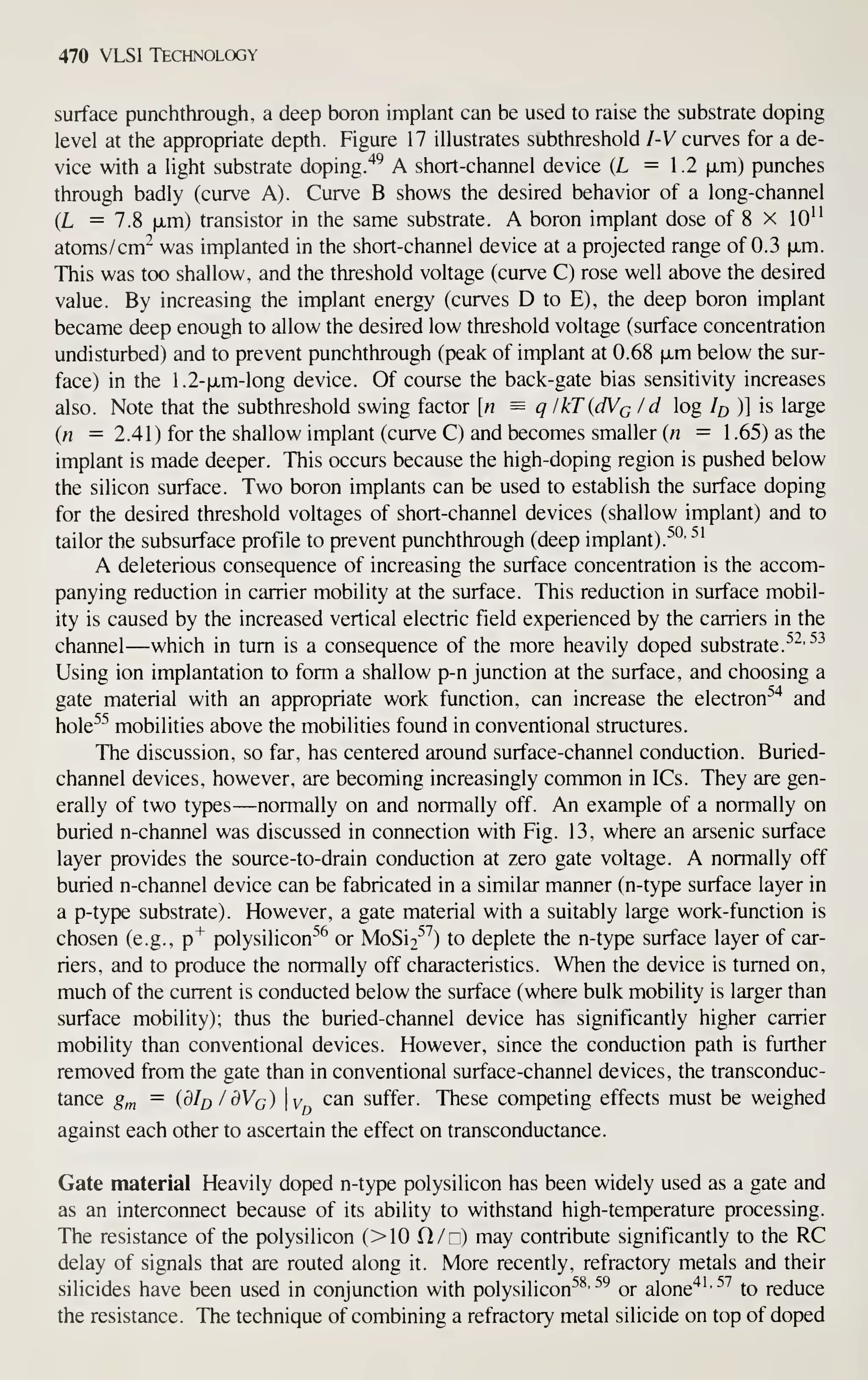 470 VLSI Technology
surface punchthrough, a deep boron implant can be used to raise the substrate doping
level at the appropriate depth. Figure 17 illustrates subthreshold I-V curves for a de-
vice with a light substrate doping."^^ A short-channel device (L =1.2 |jLm) punches
through badly (curve A). Curve B shows the desired behavior of a long-channel
(L =7.8 fxm) transistor in the same substrate. A boron implant dose of 8 x lO''
atoms/cm^ was implanted in the short-channel device at a projected range of 0.3 |JLm.
This was too shallow, and the threshold voltage (curve C) rose well above the desired
value. By increasing the implant energy (curves D to E), the deep boron implant
became deep enough to allow the desired low threshold voltage (surface concentration
undisturbed) and to prevent punchthrough (peak of implant at 0.68 fxm below the sur-
face) in the 1.2-fjLm-long device. Of course the back-gate bias sensitivity increases
also. Note that the subthreshold swing factor [n = q lkT{dVc Id log /^ )] is large
{n =2.41) for the shallow implant (curve C) and becomes smaller (n = 1 .65) as the
implant is made deeper. This occurs because the high-doping region is pushed below
the silicon surface. Two boron implants can be used to establish the surface doping
for the desired threshold voltages of short-channel devices (shallow implant) and to
tailor the subsurface profile to prevent punchthrough (deep implant). ^'^^ ^'
A deleterious consequence of increasing the surface concentration is the accom-
panying reduction in carrier mobility at the surface. This reduction in surface mobil-
ity is caused by the increased vertical electric field experienced by the carriers in the
channel—which in turn is a consequence of the more heavily doped substrate.
^^'^^
Using ion implantation to form a shallow p-n junction at the surface, and choosing a
gate material with an appropriate work function, can increase the electron^"^ and
hole^^ mobilities above the mobilities found in conventional structures.
The discussion, so far, has centered around surface-channel conduction. Buried-
channel devices, however, are becoming increasingly common in ICs. They are gen-
erally of two types —normally on and normally off. An example of a normally on
buried n-channel was discussed in connection with Fig. 13, where an arsenic surface
layer provides the source-to-drain conduction at zero gate voltage. A normally off
buried n-channel device can be fabricated in a similar manner (n-type surface layer in
a p-type substrate). However, a gate material with a suitably large work-function is
chosen (e.g.,
p"*"
polysilicon^^ or MoSi2^^) to deplete the n-type surface layer of car-
riers, and to produce the normally off characteristics. When the device is turned on,
much of the current is conducted below the surface (where bulk mobility is larger than
surface mobility); thus the buried-channel device has significantly higher carrier
mobility than conventional devices. However, since the conduction path is further
removed from the gate than in conventional surface-channel devices, the transconduc-
tance gy^ = (dlfj / OVq) y can suffer. These competing effects must be weighed
against each other to ascertain the effect on transconductance.
Gate material Heavily doped n-type polysilicon has been widely used as a gate and
as an interconnect because of its ability to withstand high-temperature processing.
The resistance of the polysilicon (>0 Cl/c) may contribute significantly to the RC
delay of signals that are routed along it. More recently, refractory metals and their
silicides have been used in conjunction with polysilicon^^' ^^ or alone"*'
'^^
to reduce
the resistance. The technique of combining a refractory metal silicide on top of doped
 