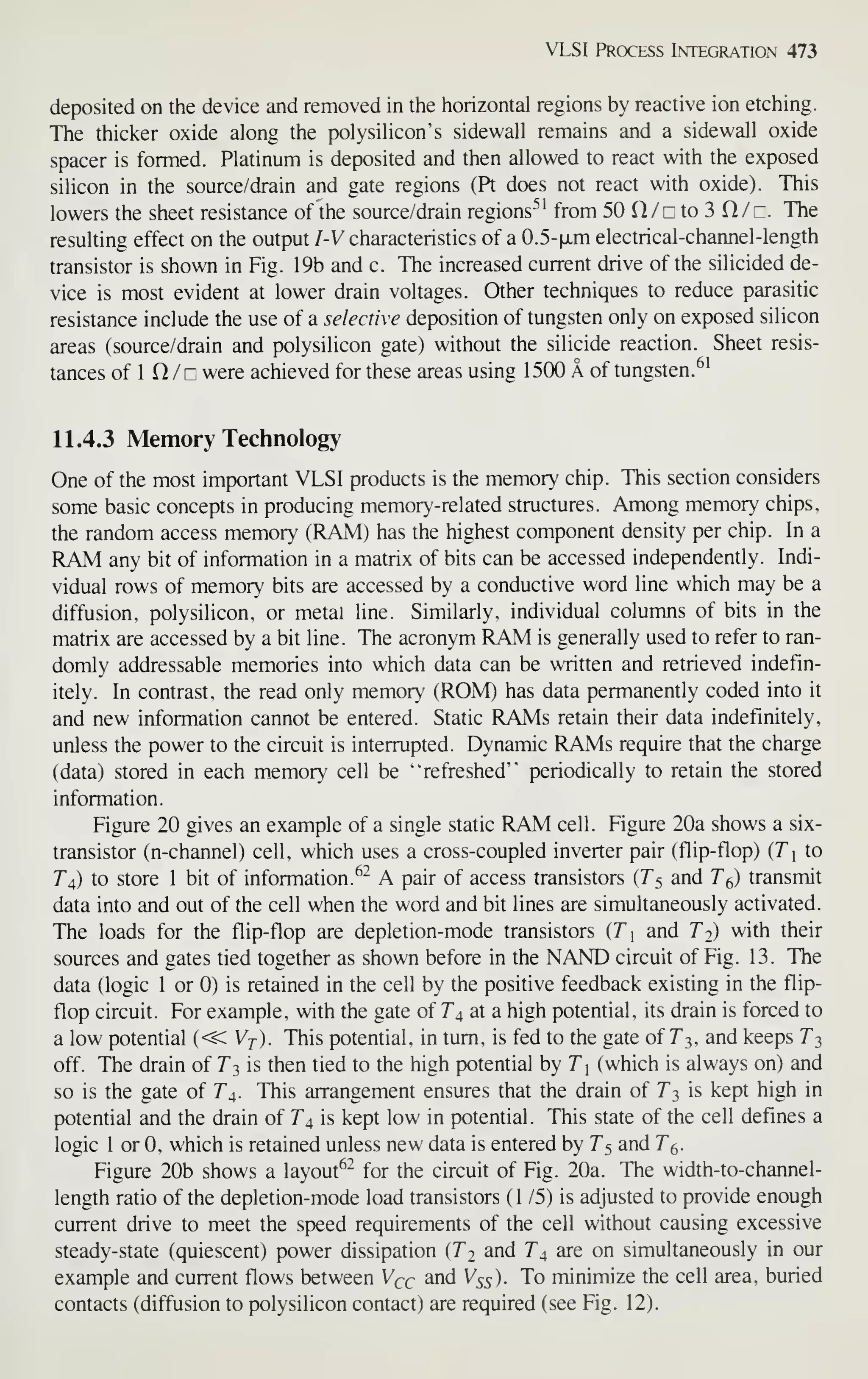 VLSI Process Integration 473
deposited on the device and removed in the horizontal regions by reactive ion etching.
The thicker oxide along the polysilicon's sidewall remains and a sidewall oxide
spacer is formed. Platinum is deposited and then allowed to react with the exposed
silicon in the source/drain and gate regions (Pt does not react with oxide). This
lowers the sheet resistance of the source/drain regions'" from 50 O/r to 3 Q/z. The
resulting effect on the output I-V characteristics of a 0.5-|JLm electrical-channel-length
transistor is shown in Fig. 19b and c. The increased current drive of the silicided de-
vice is most evident at lower drain voltages. Other techniques to reduce parasitic
resistance include the use of a selective deposition of tungsten only on exposed silicon
areas (source/drain and polysilicon gate) without the silicide reaction. Sheet resis-
tances of 1 n / r were achieved for these areas using 1500 A of tungsten.^'
11.4.3 Memory Technology
One of the most important VLSI products is the memory chip. This section considers
some basic concepts in producing memory-related structures. Among memory chips,
the random access memory (RAM) has the highest component density per chip. In a
RAM any bit of information in a matrix of bits can be accessed independently. Indi-
vidual rows of memory bits are accessed by a conductive word line which may be a
diffusion, polysilicon, or metal line. Similarly, individual columns of bits in the
matrix are accessed by a bit line. The acronym RAM is generally used to refer to ran-
domly addressable memories into which data can be written and retrieved indefin-
itely. In contrast, the read only memory (ROM) has data permanently coded into it
and new information cannot be entered. Static RAMs retain their data indefinitely,
unless the power to the circuit is interrupted. Dynamic RAMs require that the charge
(data) stored in each m.emory cell be "refreshed" periodically to retain the stored
information.
Figure 20 gives an example of a single static RAM cell. Figure 20a shows a six-
transistor (n-channel) cell, which uses a cross-coupled inverter pair (flip-flop) {Tx to
T^) to store 1 bit of information.^- A pair of access transistors {T^ and T^) transmit
data into and out of the cell when the word and bit lines are simultaneously activated.
The loads for the flip-flop are depletion-mode transistors {T 
and T^) with their
sources and gates tied together as shown before in the NAND circuit of Fig. 13. The
data (logic 1 or 0) is retained in the cell by the positive feedback existing in the flip-
flop circuit. For example, with the gate of T^, at a high potential, its drain is forced to
a low potential {<^Vj). This potential, in turn, is fed to the gate of 7"3, and keeps T^
off. TTie drain of Ti, is then tied to the high potential by Ti (which is always on) and
so is the gate of 74. This arrangement ensures that the drain of T^, is kept high in
potential and the drain of T^ is kept low in potential. This state of the cell defines a
logic 1 or 0, which is retained unless new data is entered by T^ and T^.
Figure 20b shows a layout^- for the circuit of Fig. 20a. The width-to-channel-
length ratio of the depletion-mode load transistors (1 /5) is adjusted to provide enough
current drive to meet the speed requirements of the cell without causing excessive
steady-state (quiescent) power dissipation [Tj and 7^4 are on simultaneously in our
example and current flows between V^c ^rid V55). To minimize the cell area, buried
contacts (diffusion to polysilicon contact) are required (see Fig. 12).
 