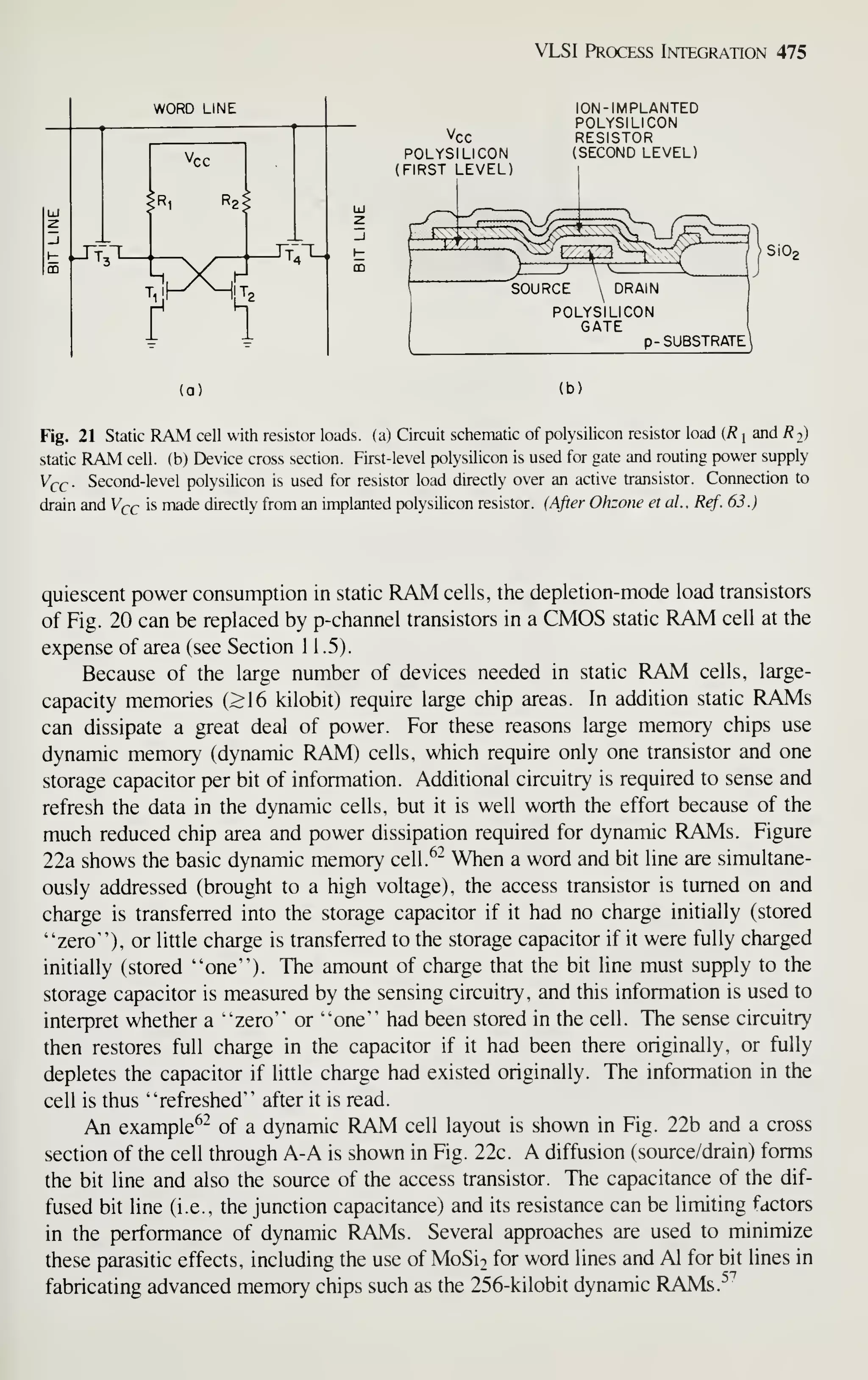 VLSI Process Integration 475
Vcc
POLYSILICON
(FIRST LEVEL
ION-IMPLANTED
POLYSILICON
RESISTOR
(SECOND LEVEL)
SOURCE
SiO,
POLYSILICON
GATE
p- SUBSTRATE I
(a) (b)
Fig. 21 Static RAM cell with resistor loads, (a) Circuit schematic of polysilicon resistor load (R j
and 7? 2)
static RAM cell, (b) Device cross section. First-level polysilicon is used for gate and routing power supply
V^c Second-level polysilicon is used for resistor load directly over an active transistor. Connection to
drain and V^c is made directly from an implanted polysilicon resistor. (After Ohzone et al., Ref. 63.)
quiescent power consumption in static RAM cells, the depletion-mode load transistors
of Fig. 20 can be replaced by p-channel transistors in a CMOS static RAM cell at the
expense of area (see Section 1 1 .5).
Because of the large number of devices needed in static RAM cells, large-
capacity memories (>16 kilobit) require large chip areas. In addition static RAMs
can dissipate a great deal of power. For these reasons large memory chips use
dynamic memory (dynamic RAM) cells, which require only one transistor and one
storage capacitor per bit of information. Additional circuitry is required to sense and
refresh the data in the dynamic cells, but it is well worth the effort because of the
much reduced chip area and power dissipation required for dynamic RAMs. Figure
22a shows the basic dynamic memory cell.^^ When a word and bit line are simultane-
ously addressed (brought to a high voltage), the access transistor is turned on and
charge is transferred into the storage capacitor if it had no charge initially (stored
"zero"), or little charge is transferred to the storage capacitor if it were fully charged
initially (stored "one"). The amount of charge that the bit line must supply to the
storage capacitor is measured by the sensing circuitry, and this information is used to
interpret whether a "zero" or "one" had been stored in the cell. The sense circuitry
then restores full charge in the capacitor if it had been there originally, or fully
depletes the capacitor if little charge had existed originally. The information in the
cell is thus "refreshed" after it is read.
An example^- of a dynamic RAM cell layout is shown in Fig. 22b and a cross
section of the cell through A-A is shown in Fig. 22c. A diffusion (source/drain) forms
the bit line and also the source of the access transistor. The capacitance of the dif-
fused bit line (i.e., the junction capacitance) and its resistance can be limiting factors
in the performance of dynamic RAMs. Several approaches are used to minimize
these parasitic effects, including the use of MoSi2 for word lines and Al for bit lines in
fabricating advanced memory chips such as the 256-kilobit dynamic RAMs.^^
 