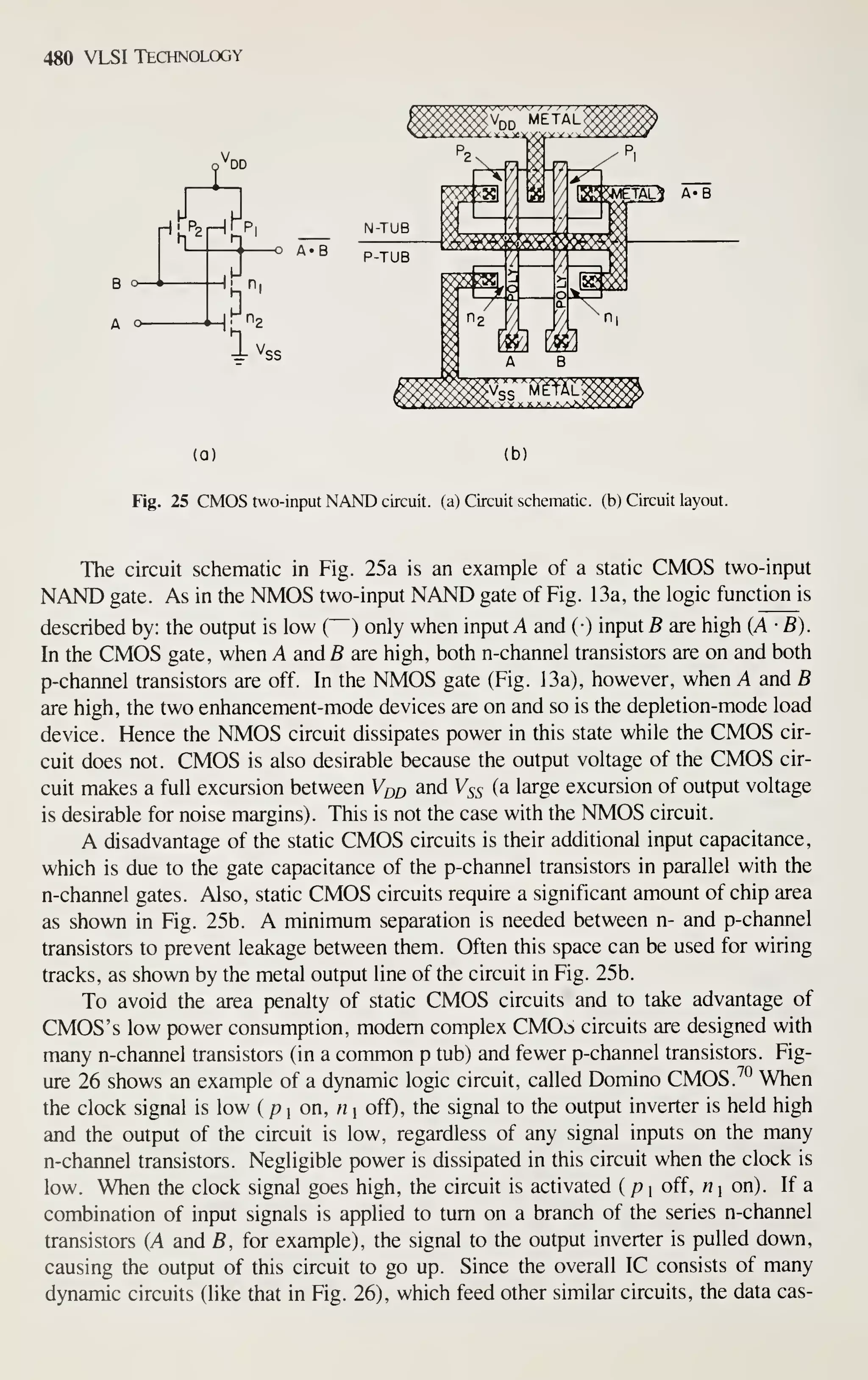 480 VLSI Technology
'DD
H
B o-
A o-
r^'-'
X
zir ^SS
(a) (b)
Fig. 25 CMOS two-input NAND circuit, (a) Circuit schematic, (b) Circuit layout.
The circuit schematic in Fig. 25a is an example of a static CMOS two-input
NAND gate. As in the NMOS two-input NAND gate of Fig. 13a, the logic function is
described by: the output is low ( ) only when input A and (•) input B are high (A-B).
In the CMOS gate, when A and B are high, both n-channel transistors are on and both
p-channel transistors are off. In the NMOS gate (Fig. 13a), however, when A and B
are high, the two enhancement-mode devices are on and so is the depletion-mode load
device. Hence the NMOS circuit dissipates power in this state while the CMOS cir-
cuit does not. CMOS is also desirable because the output voltage of the CMOS cir-
cuit makes a full excursion between V^o and Vss (a large excursion of output voltage
is desirable for noise margins). This is not the case with the NMOS circuit.
A disadvantage of the static CMOS circuits is their additional input capacitance,
which is due to the gate capacitance of the p-channel transistors in parallel with the
n-channel gates. Also, static CMOS circuits require a significant amount of chip area
as shown in Fig. 25b. A minimum separation is needed between n- and p-channel
transistors to prevent leakage between them. Often this space can be used for wiring
tracks, as shown by the metal output line of the circuit in Fig. 25b.
To avoid the area penalty of static CMOS circuits and to take advantage of
CMOS's low power consumption, modem complex CMOv^l circuits are designed with
many n-channel transistors (in a common p tub) and fewer p-channel transistors. Fig-
ure 26 shows an example of a dynamic logic circuit, called Domino CMOS.^° When
the clock signal is low { pi on, n i off), the signal to the output inverter is held high
and the output of the circuit is low, regardless of any signal inputs on the many
n-channel transistors. Negligible power is dissipated in this circuit when the clock is
low. When the clock signal goes high, the circuit is activated ( p 
off, « i on). If a
combination of input signals is applied to turn on a branch of the series n-channel
transistors (A and B, for example), the signal to the output inverter is pulled down,
causing the output of this circuit to go up. Since the overall IC consists of many
dynamic circuits (like that in Fig. 26), which feed other similar circuits, the data cas-
 