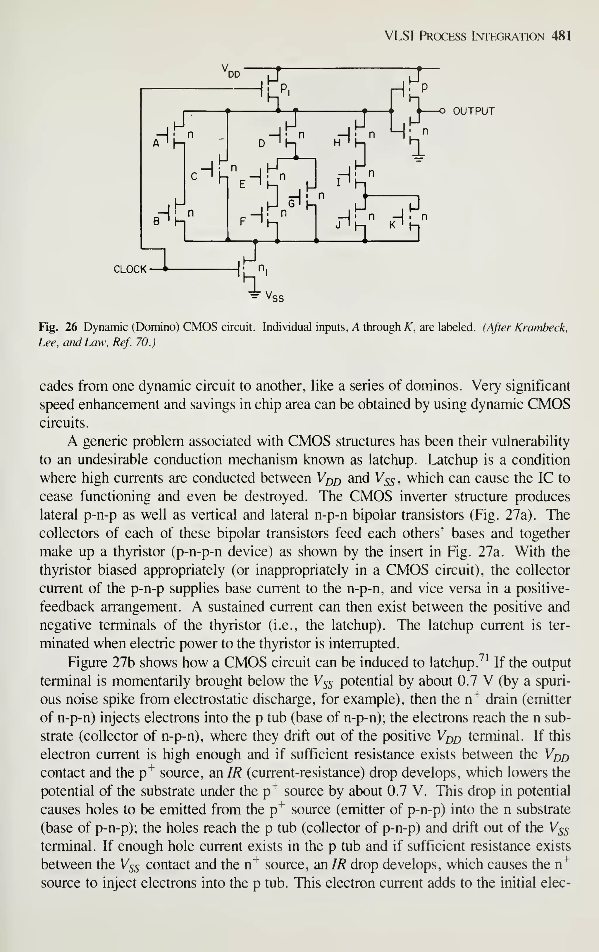 VLSI Process Integration 481
DD
.Hf
M
5
c^h%H^
R I
I—
°
hi h
CLOCK —
^
1
4 o OUTPUT
H' n -1. n
Fig. 26 Dynamic (Domino) CMOS circuit. Individual inputs, A through A^, are labeled. (After Krambeck,
Lee, and Law, Ref. 70.)
cades from one dynamic circuit to another, like a series of dominos. Very significant
speed enhancement and savings in chip area can be obtained by using dynamic CMOS
circuits.
A generic problem associated with CMOS structures has been their vulnerability
to an undesirable conduction mechanism known as latchup. Latchup is a condition
where high currents are conducted between V^q and Vss , which can cause the IC to
cease functioning and even be destroyed. The CMOS inverter structure produces
lateral p-n-p as well as vertical and lateral n-p-n bipolar transistors (Fig. 27a). The
collectors of each of these bipolar transistors feed each others' bases and together
make up a thyristor (p-n-p-n device) as shown by the insert in Fig. 27a. With the
thyristor biased appropriately (or inappropriately in a CMOS circuit), the collector
current of the p-n-p supplies base current to the n-p-n, and vice versa in a positive-
feedback arrangement. A sustained current can then exist between the positive and
negative terminals of the thyristor (i.e., the latchup). The latchup current is ter-
minated when electric power to the thyristor is interrupted.
Figure 27b shows how a CMOS circuit can be induced to latchup.^' If the output
terminal is momentarily brought below the Vss potential by about 0.7 V (by a spuri-
ous noise spike from electrostatic discharge, for example), then the n"^ drain (emitter
of n-p-n) injects electrons into the p tub (base of n-p-n); the electrons reach the n sub-
strate (collector of n-p-n), where they drift out of the positive Vdq terminal. If this
electron current is high enough and if sufficient resistance exists between the V^d
contact and the p"^ source, an IR (current-resistance) drop develops, which lowers the
potential of the substrate under the p"^ source by about 0.7 V. This drop in potential
causes holes to be emitted from the p"^ source (emitter of p-n-p) into the n substrate
(base of p-n-p); the holes reach the p tub (collector of p-n-p) and drift out of the Vss
terminal. If enough hole current exists in the p tub and if sufficient resistance exists
between the Vss contact and the n^ source, an IR drop develops, which causes the n"*"
source to inject electrons into the p tub. This electron current adds to the initial elec-
 