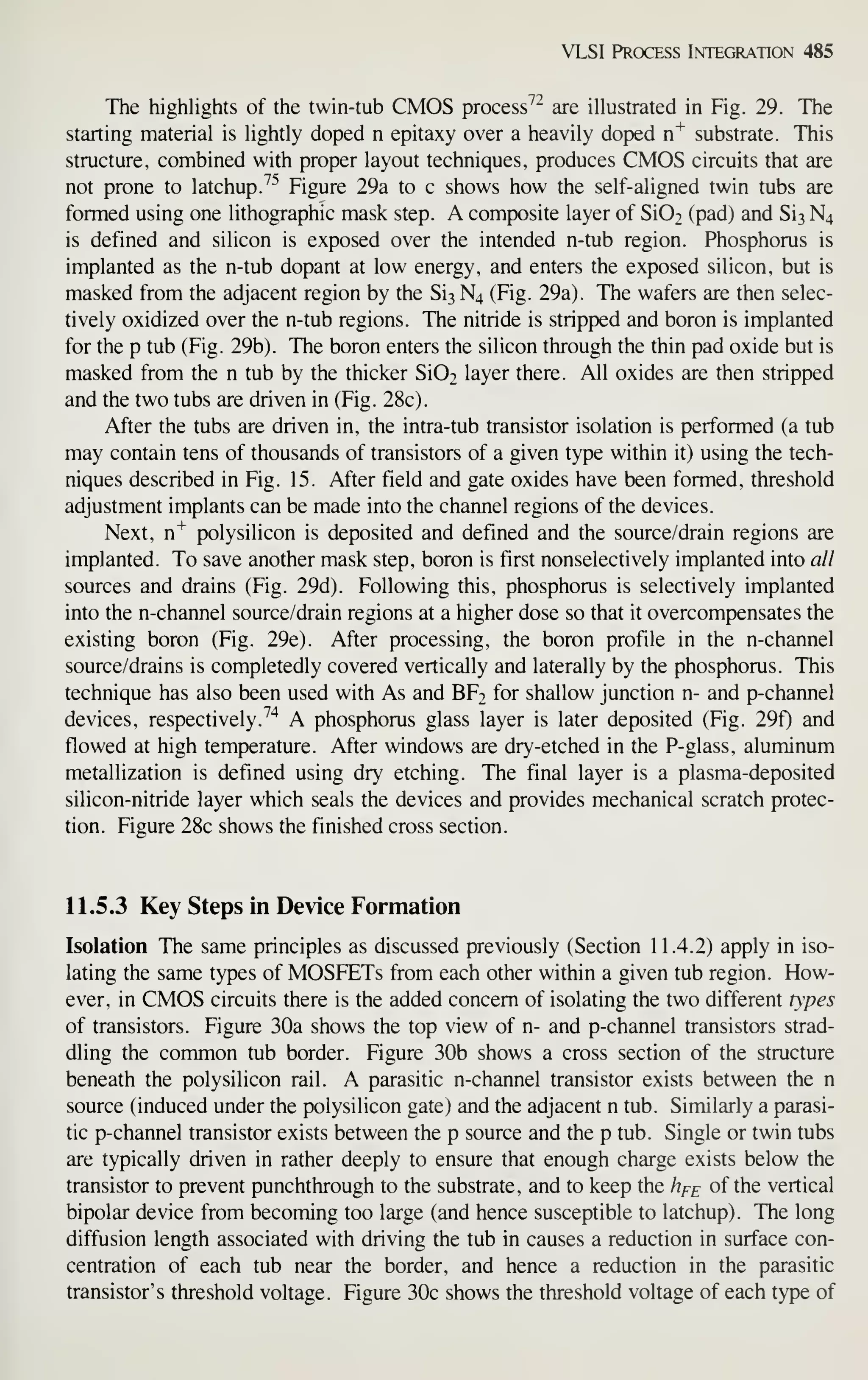 VLSI Prcx:ess Integration 485
The highlights of the twin-tub CMOS process^^ are illustrated in Fig. 29. The
starting material is lightly doped n epitaxy over a heavily doped n^ substrate. This
structure, combined with proper layout techniques, produces CMOS circuits that are
not prone to latchup.^^ Figure 29a to c shows how the self- aligned twin tubs are
formed using one lithographic mask step. A composite layer of Si02 (pad) and Si3 N4
is defined and silicon is exposed over the intended n-tub region. Phosphorus is
implanted as the n-tub dopant at low energy, and enters the exposed silicon, but is
masked from the adjacent region by the Si3 N4 (Fig. 29a). The wafers are then selec-
tively oxidized over the n-tub regions. The nitride is stripped and boron is implanted
for the p tub (Fig. 29b). The boron enters the silicon through the thin pad oxide but is
masked from the n tub by the thicker Si02 layer there. All oxides are then stripped
and the two tubs are driven in (Fig. 28c).
After the tubs are driven in, the intra-tub transistor isolation is performed (a tub
may contain tens of thousands of transistors of a given type within it) using the tech-
niques described in Fig. 15. After field and gate oxides have been formed, threshold
adjustment implants can be made into the channel regions of the devices.
Next, n^ polysilicon is deposited and defined and the source/drain regions are
implanted. To save another mask step, boron is first nonselectively implanted into all
sources and drains (Fig. 29d). Following this, phosphorus is selectively implanted
into the n-channel source/drain regions at a higher dose so that it overcompensates the
existing boron (Fig. 29e). After processing, the boron profile in the n-channel
source/drains is completedly covered vertically and laterally by the phosphorus. This
technique has also been used with As and BF2 for shallow junction n- and p-channel
devices, respectively.^'^ A phosphorus glass layer is later deposited (Fig. 29f) and
flowed at high temperature. After windows are dry-etched in the P-glass, aluminum
metallization is defined using dry etching. The final layer is a plasma-deposited
silicon-nitride layer which seals the devices and provides mechanical scratch protec-
tion. Figure 28c shows the finished cross section.
11.5.3 Key Steps in Device Formation
Isolation The same principles as discussed previously (Section 11.4.2) apply in iso-
lating the same types of MOSFETs from each other within a given tub region. How-
ever, in CMOS circuits there is the added concern of isolating the two different types
of transistors. Figure 30a shows the top view of n- and p-channel transistors strad-
dling the common tub border. Figure 30b shows a cross section of the structure
beneath the polysilicon rail. A parasitic n-channel transistor exists between the n
source (induced under the polysilicon gate) and the adjacent n tub. Similarly a parasi-
tic p-channel transistor exists between the p source and the p tub. Single or twin tubs
are typically driven in rather deeply to ensure that enough charge exists below the
transistor to prevent punchthrough to the substrate, and to keep the hf^ of the vertical
bipolar device from becoming too large (and hence susceptible to latchup). The long
diffusion length associated with driving the tub in causes a reduction in surface con-
centration of each tub near the border, and hence a reduction in the parasitic
transistor's threshold voltage. Figure 30c shows the threshold voltage of each type of
 