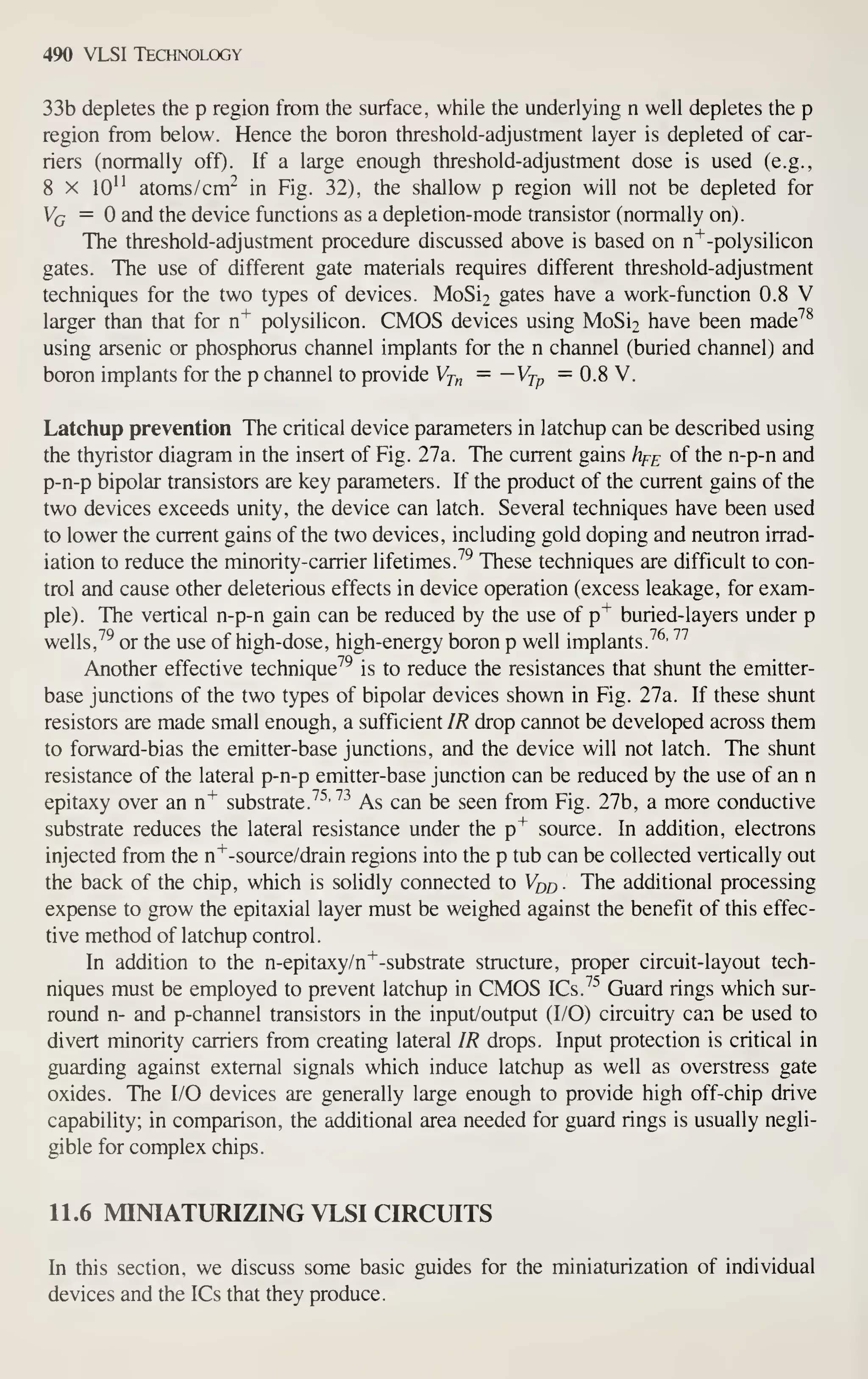 490 VLSI Technology
33b depletes the p region from the surface, while the underlying n well depletes the p
region from below. Hence the boron threshold-adjustment layer is depleted of car-
riers (normally off). If a large enough threshold-adjustment dose is used (e.g.,
8 X lO" atoms/cm"^ in Fig. 32), the shallow p region will not be depleted for
Vg = and the device functions as a depletion-mode transistor (normally on).
The threshold-adjustment procedure discussed above is based on n'^-polysilicon
gates. The use of different gate materials requires different threshold-adjustment
techniques for the two types of devices. MoSi2 gates have a work-function 0.8 V
larger than that for n"^ polysilicon. CMOS devices using MoSi2 have been made''^
using arsenic or phosphorus channel implants for the n channel (buried channel) and
boron implants for the p channel to provide Vj,^ = ~Vtp = 0.8 V.
Latchup prevention The critical device parameters in latchup can be described using
the thyristor diagram in the insert of Fig. 27a. The current gains hf^ of the n-p-n and
p-n-p bipolar transistors are key parameters. If the product of the current gains of the
two devices exceeds unity, the device can latch. Several techniques have been used
to lower the current gains of the two devices, including gold doping and neutron irrad-
iation to reduce the minority-carrier lifetimes. ^^ These techniques are difficult to con-
trol and cause other deleterious effects in device operation (excess leakage, for exam-
ple). The vertical n-p-n gain can be reduced by the use of p"*^
buried-layers under p
wells, ^^ or the use of high-dose, high-energy boron p well implants.
^^'
''''
Another effective technique^^ is to reduce the resistances that shunt the emitter-
base junctions of the two types of bipolar devices shown in Fig. 27a. If these shunt
resistors are made small enough, a sufficient IR drop cannot be developed across them
to forward-bias the emitter-base junctions, and the device will not latch. The shunt
resistance of the lateral p-n-p emitter-base junction can be reduced by the use of an n
epitaxy over an n^ substrate.
^^'^^
As can be seen from Fig. 27b, a more conductive
substrate reduces the lateral resistance under the p"^ source. In addition, electrons
injected from the n"^-source/drain regions into the p tub can be collected vertically out
the back of the chip, which is solidly connected to Vqj^ . The additional processing
expense to grow the epitaxial layer must be weighed against the benefit of this effec-
tive method of latchup control.
In addition to the n-epitaxy/n^-substrate structure, proper circuit-layout tech-
niques must be employed to prevent latchup in CMOS ICs.^^ Guard rings which sur-
round n- and p-channel transistors in the input/output (I/O) circuitry can be used to
divert minority carriers from creating lateral IR drops. Input protection is critical in
guarding against external signals which induce latchup as well as overstress gate
oxides. The I/O devices are generally large enough to provide high off-chip drive
capability; in comparison, the additional area needed for guard rings is usually negli-
gible for complex chips.
11.6 MINIATURIZING VLSI CIRCUITS
In this section, we discuss some basic guides for the miniaturization of individual
devices and the ICs that they produce.
 