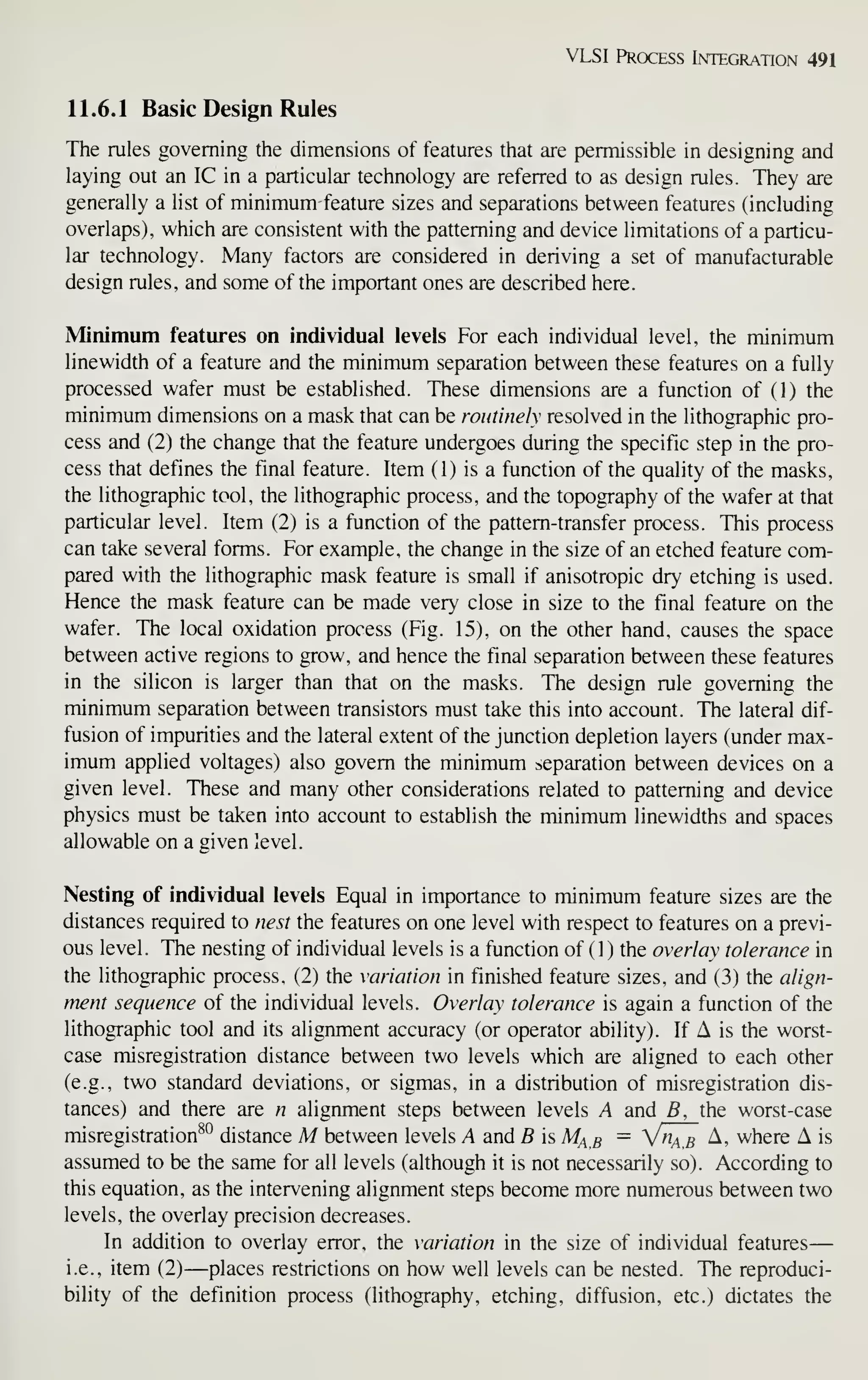 VLSI Process Integration 491
11.6.1 Basic Design Rules
The rules governing the dimensions of features that are permissible in designing and
laying out an IC in a particular technology are referred to as design rules. They are
generally a list of minimum feature sizes and separations between features (including
overlaps), which are consistent with the patterning and device limitations of a particu-
lar technology. Many factors are considered in deriving a set of manufacturable
design rules, and some of the importa