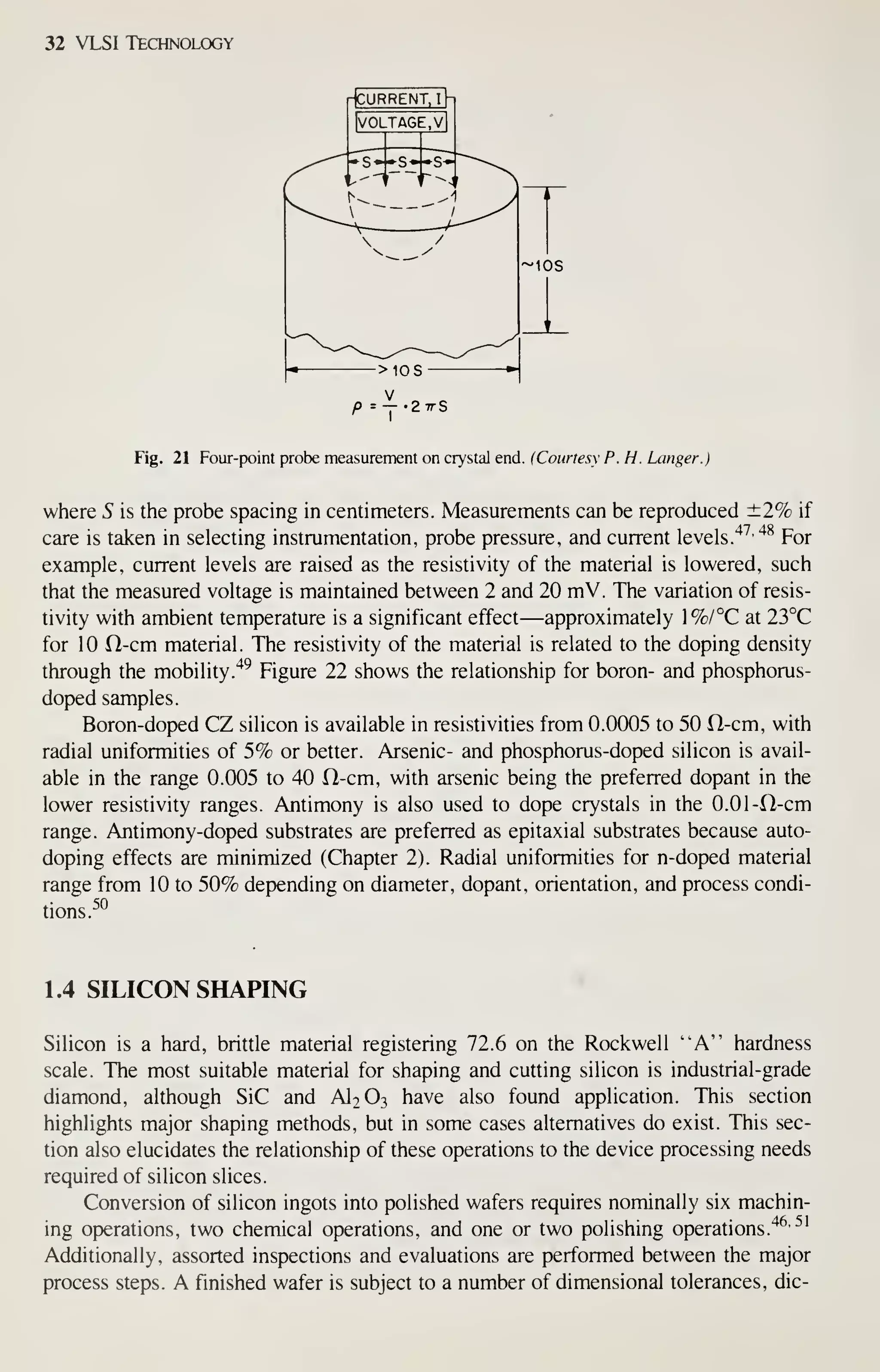 32 VLSI Technology
Fig. 21 Four-point probe measurement on crystal end. (Courtesy P. H. hanger.)
where 5 is the probe spacing in centimeters. Measurements can be reproduced ±2% if
care is taken in selecting instrumentation, probe pressure, and current levels.
'^^•'*^
For
example, current levels are raised as the resistivity of the material is lowered, such
that the measured voltage is maintained between 2 and 20 mV. The variation of resis-
tivity with ambient temperature is a significant effect —approximately 1%/°C at 23°C
for 10 ri-cm material. The resistivity of the material is related to the doping density
through the mobility."*^ Figure 22 shows the relationship for boron- and phosphorus-
doped samples.
Boron-doped CZ silicon is available in resistivities from 0.0005 to 50 ft-cm, with
radial uniformities of 5% or better. Arsenic- and phosphorus-doped silicon is avail-
able in the range 0.005 to 40 ft-cm, with arsenic being the preferred dopant in the
lower resistivity ranges. Antimony is also used to dope crystals in the 0.01-ft-cm
range. Antimony-doped substrates are preferred as epitaxial substrates because auto-
doping effects are minimized (Chapter 2). Radial uniformities for n-doped material
range from 10 to 50% depending on diameter, dopant, orientation, and process condi-
tions.
50
1.4 SILICON SHAPING
Silicon is a hard, britde material registering 72.6 on the Rockwell "A" hardness
scale. The most suitable material for shaping and cutting silicon is industrial-grade
diamond, although SiC and AI2O3 have also found application. This section
highlights major shaping methods, but in some cases alternatives do exist. This sec-
tion also elucidates the relationship of these operations to the device processing needs
required of silicon slices.
Conversion of silicon ingots into polished wafers requires nominally six machin-
ing operations, two chemical operations, and one or two polishing operations.'*^'
^'
Additionally, assorted inspections and evaluations are performed between the major
process steps. A finished wafer is subject to a number of dimensional tolerances, die-
 
