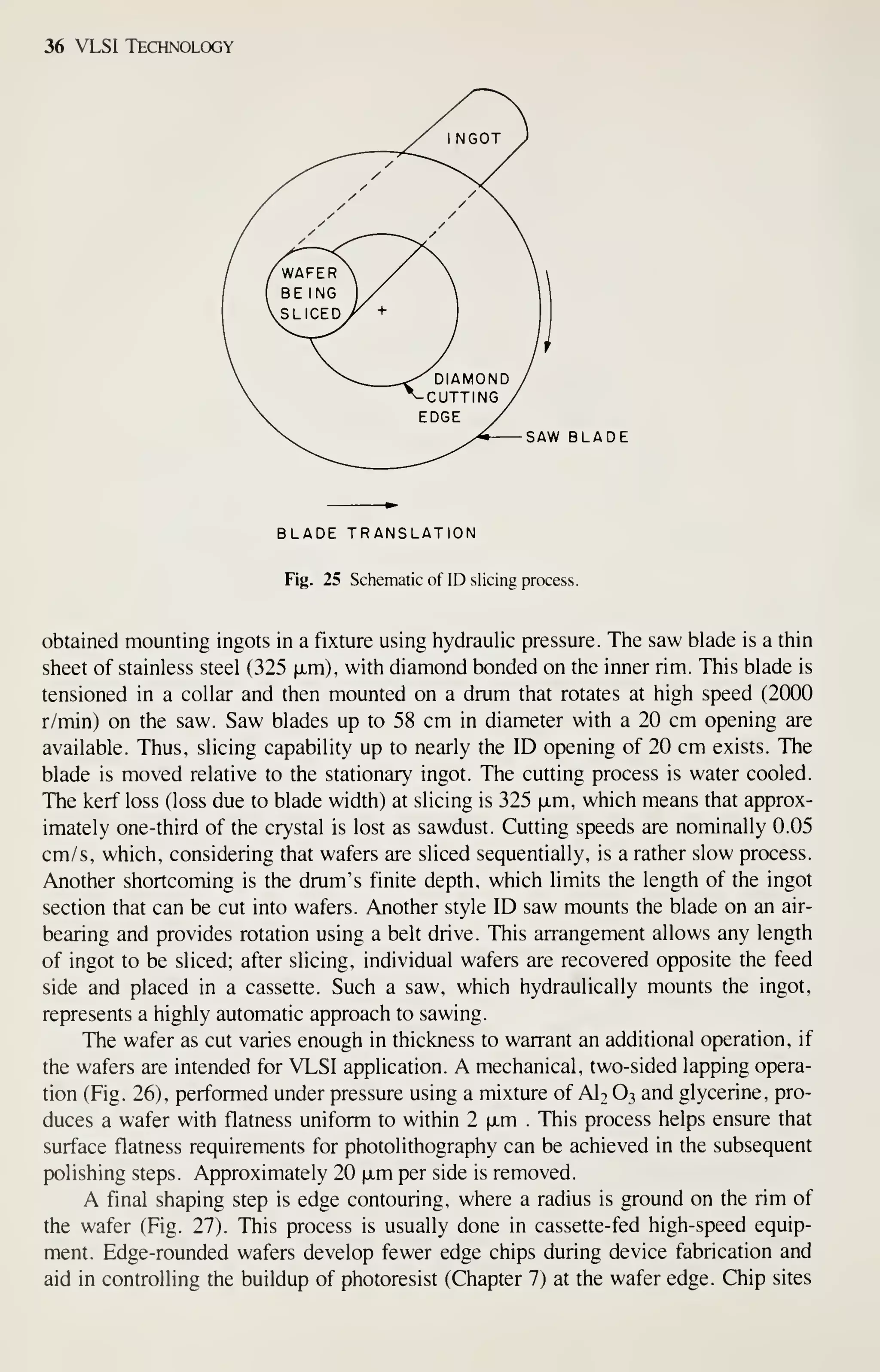 36 VLSI Technology
SAW BLADE
BLADE TRANSLATION
Fig. 25 Schematic of ID slicing process.
obtained mounting ingots in a fixture using iiydraulic pressure. The saw blade is a thin
sheet of stainless steel (325 ixm), with diamond bonded on the inner rim. This blade is
tensioned in a collar and then mounted on a drum that rotates at high speed (2000
r/min) on the saw. Saw blades up to 58 cm in diameter with a 20 cm opening are
available. Thus, slicing capability up to nearly the ID opening of 20 cm exists. The
blade is moved relative to the stationary ingot. The cutting process is water cooled.
The kerf loss (loss due to blade width) at slicing is 325 fxm, which means that approx-
imately one-third of the crystal is lost as sawdust. Cutting speeds are nominally 0.05
cm/s, which, considering that wafers are sliced sequentially, is a rather slow process.
Another shortcoming is the drum's finite depth, which limits the length of the ingot
section that can be cut into wafers. Another style ID saw mounts the blade on an air-
bearing and provides rotation using a belt drive. This arrangement allows any length
of ingot to be sliced; after slicing, individual wafers are recovered opposite the feed
side and placed in a cassette. Such a saw, which hydraulically mounts the ingot,
represents a highly automatic approach to sawing.
The wafer as cut varies enough in thickness to warrant an additional operation, if
the wafers are intended for VLSI application. A mechanical, two-sided lapping opera-
tion (Fig. 26), performed under pressure using a mixture of AI2 O3 and glycerine, pro-
duces a wafer with flatness uniform to within 2 ixm . This process helps ensure that
surface flatness requirements for photolithography can be achieved in the subsequent
polishing steps. Approximately 20 fxm per side is removed.
A final shaping step is edge contouring, where a radius is ground on the rim of
the wafer (Fig. 27). This process is usually done in cassette-fed high-speed equip-
ment. Edge-rounded wafers develop fewer edge chips during device fabrication and
aid in controlling the buildup of photoresist (Chapter 7) at the wafer edge. Chip sites
 