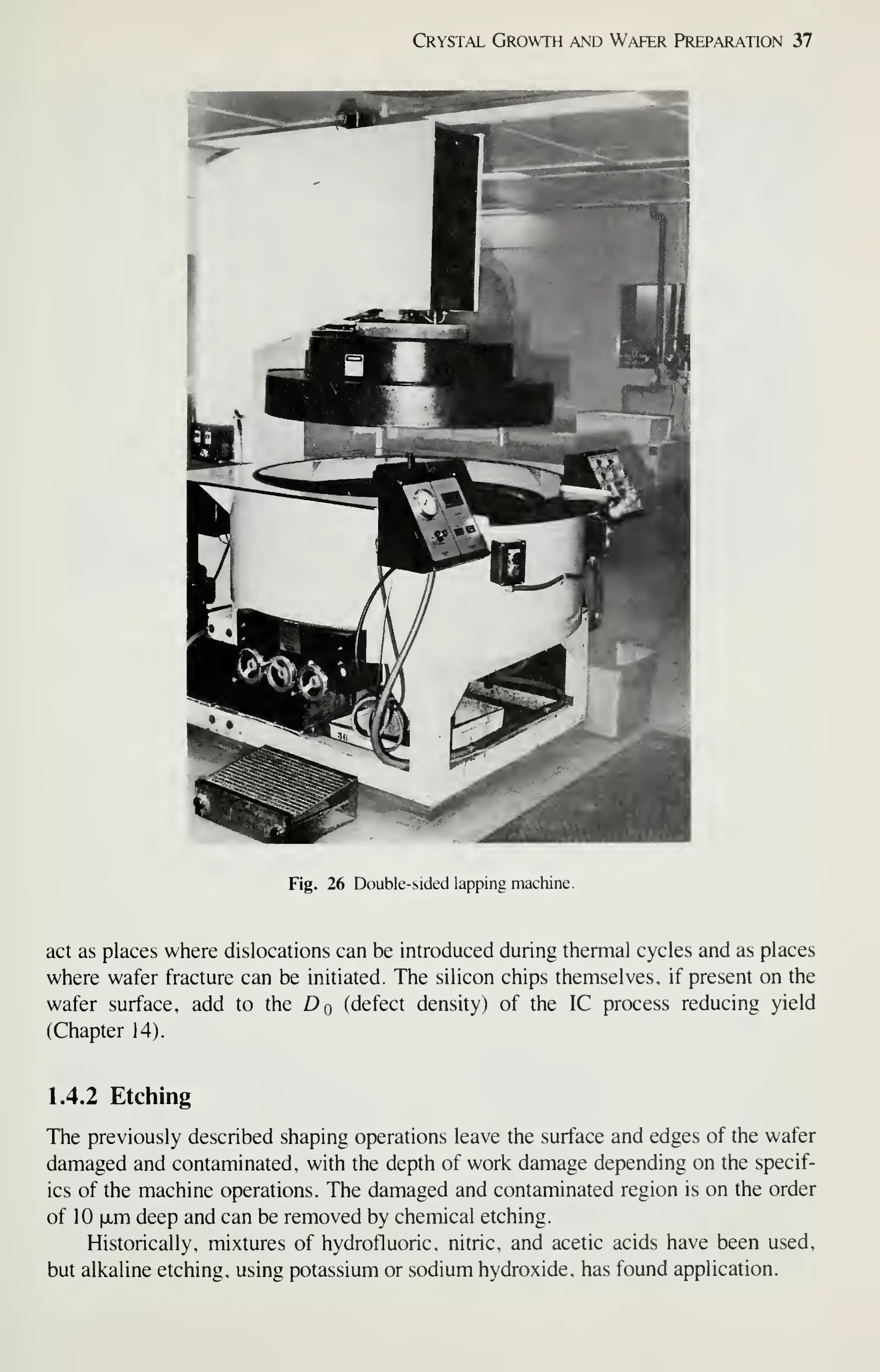 Crystal Growth and Wafer Preparation 37
Fig. 26 Double-sided lapping machine.
act as places where dislocations can be introduced during thermal cycles and as places
where wafer fracture can be initiated. The silicon chips themselves, if present on the
wafer surface, add to the Dq (defect density) of the IC process reducing yield
(Chapter 14).
1.4.2 Etching
The previously described shaping operations leave the surface and edges of the wafer
damaged and contaminated, with the depth of work damage depending on the specif-
ics of the machine operations. The damaged and contaminated region is on the order
of 10 |jim deep and can be removed by chemical etching.
Historically, mixtures of hydrofluoric, nitric, and acetic acids have been used,
but alkaline etching, using potassium or sodium hydroxide, has found application.
 