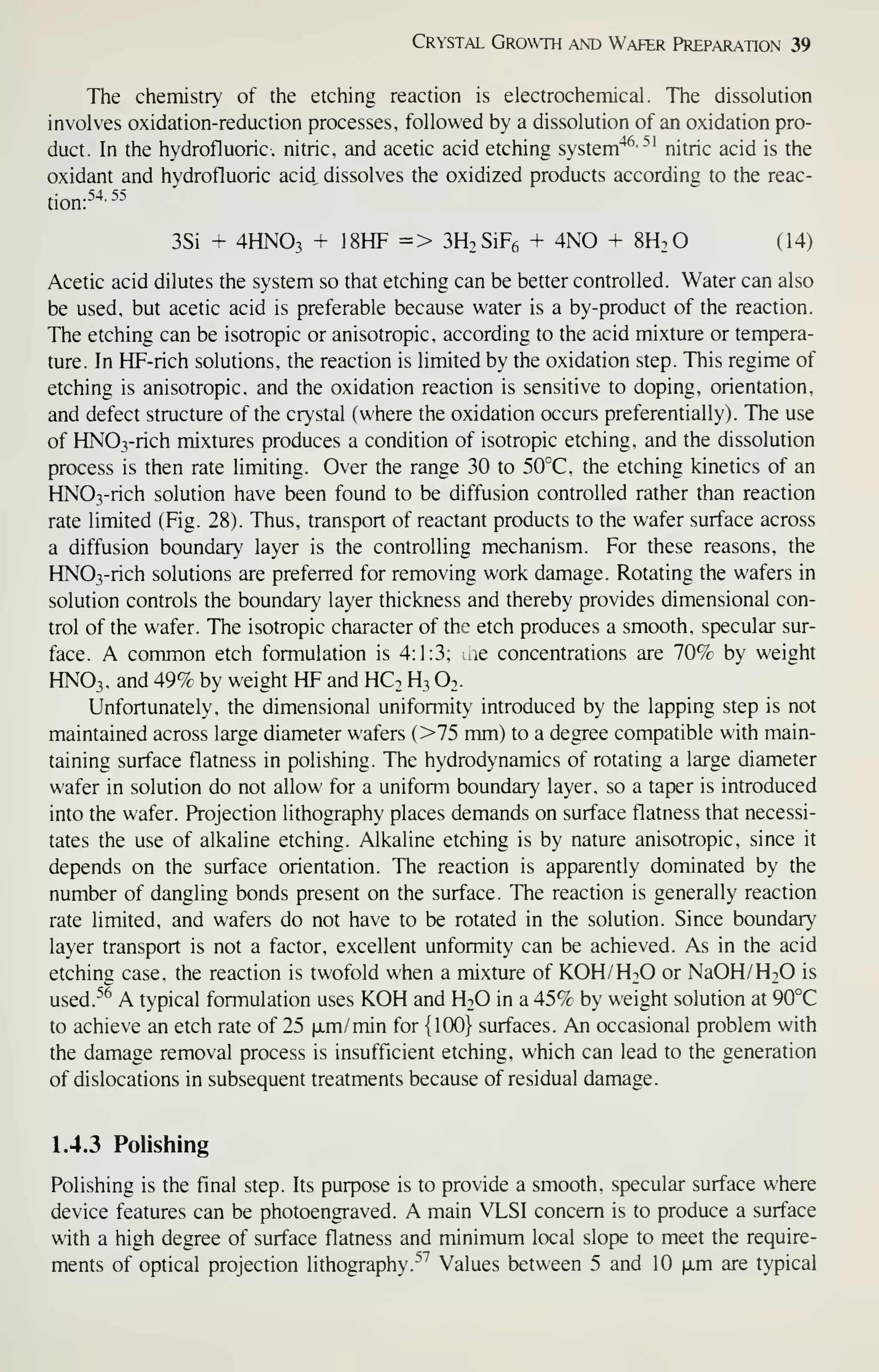 Crystal Growth and Wafer Preparation 39
The chemistry of the etching reaction is electrochemical. The dissolution
involves oxidation-reduction processes, followed by a dissolution of an oxidation pro-
duct. In the hydrofluoric, nitric, and acetic acid etching system"*^-^' nitric acid is the
oxidant and hydrofluoric acid dissolves the oxidized products according to the reac-
tion:5^55
3Si + 4HNO3 + 18HF => 3H2SiF6 + 4N0 + SH.O (14)
Acetic acid dilutes the system so that etching can be better controlled. Water can also
be used, but acetic acid is preferable because water is a by-product of the reaction.
The etching can be isotropic or anisotropic, according to the acid mixture or tempera-
ture. In HF-rich solutions, the reaction is limited by the oxidation step. This regime of
etching is anisotropic, and the oxidation reaction is sensitive to doping, orientation,
and defect structure of the crystal (where the oxidation occurs preferentially). The use
of HN03-rich mixtures produces a condition of isotropic etching, and the dissolution
process is then rate limiting. Over the range 30 to 50°C, the etching kinetics of an
HN03-rich solution have been found to be diffusion controlled rather than reaction
rate limited (Fig. 28). Thus, transport of reactant products to the wafer surface across
a diffusion boundary layer is the controlling mechanism. For these reasons, the
HN03-rich solutions are preferred for removing work damage. Rotating the wafers in
solution controls the boundary layer thickness and thereby provides dimensional con-
trol of the wafer. The isotropic character of the etch produces a smooth, specular sur-
face. A common etch formulation is 4:1:3; aie concentrations are 70% by weight
HNO3, and 497c by weight HF and HC. H3 O2.
Unfortunately, the dimensional uniformity introduced by the lapping step is not
maintained across large diameter wafers (>75 mm) to a degree compatible with main-
taining surface flatness in polishing. The hydrodynamics of rotating a large diameter
wafer in solution do not allow for a uniform boundary layer, so a taper is introduced
into the wafer. Projection lithography places demands on surface flatness that necessi-
tates the use of alkaline etching. Alkaline etching is by nature anisotropic, since it
depends on the surface orientation. The reaction is apparently dominated by the
number of dangling bonds present on the surface. The reaction is generally reaction
rate limited, and wafers do not have to be rotated in the solution. Since boundary
layer transport is not a factor, excellent unformity can be achieved. As in the acid
etching case, the reaction is twofold when a mixture of KOH/H2O or NaOH/H20 is
used.''^ A typical formulation uses KOH and H2O in a 45% by weight solution at 90°C
to achieve an etch rate of 25 fim/min for {100} surfaces. An occasional problem with
the damage removal process is insufficient etching, which can lead to the generation
of dislocations in subsequent treatments because of residual damage.
1.4.3 Polishing
Polishing is the final step. Its purpose is to provide a smooth, specular surface where
device features can be photoengraved. A main VLSI concern is to produce a surface
with a high degree of surface flatness and minimum local slope to meet the require-
ments of optical projection lithography.^^ Values between 5 and 10 |xm are typical
 