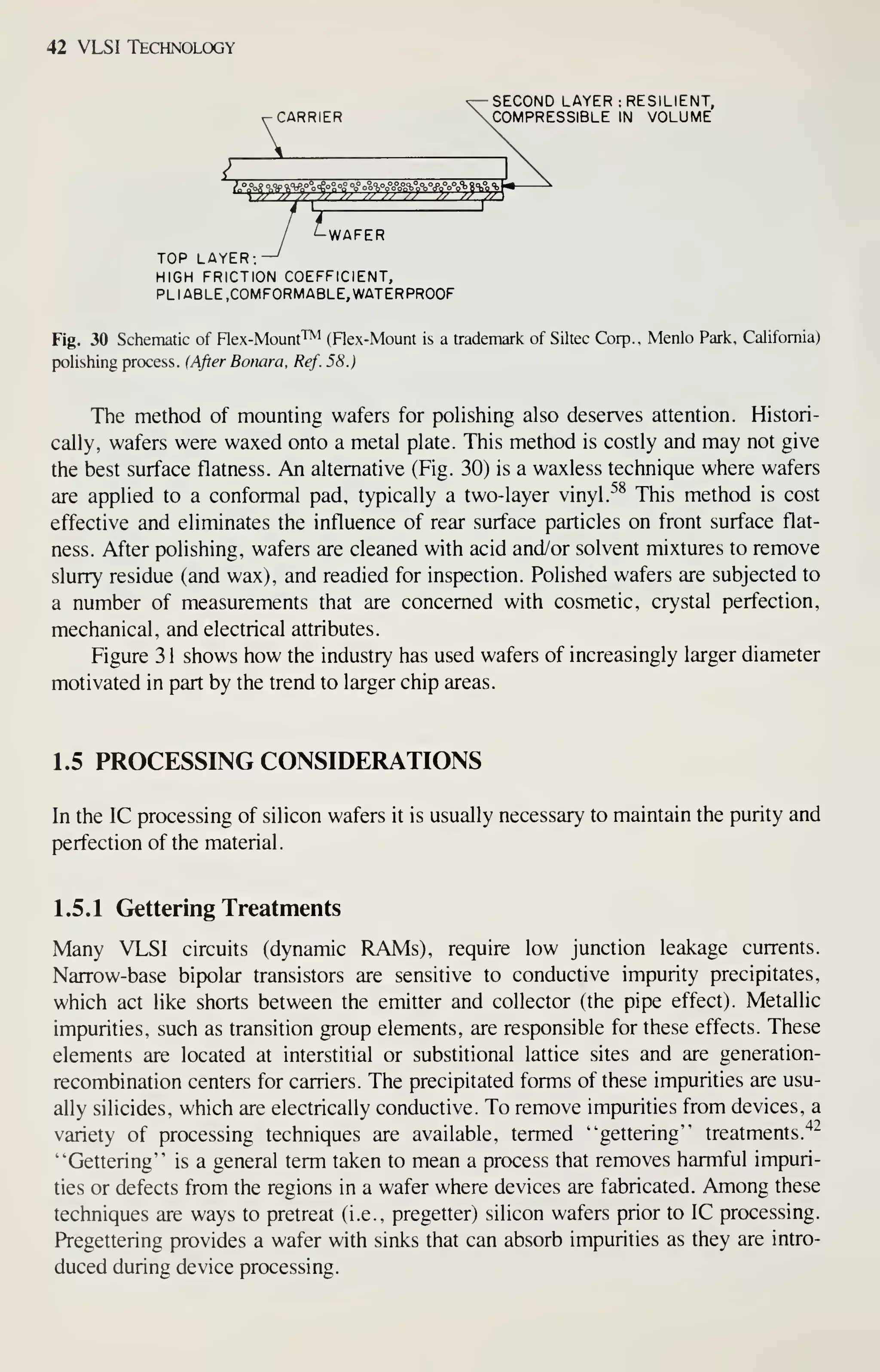 42 VLSI Technology
K
SECOND LAYER : RESILIENT,
CARRIER COMPRESSIBLE IN VOLUME
/ ^WAFER
TOP LAYER; —^
HIGH FRICTION COEFFICIENT,
PLIABLE .COMFORMABLE, WATERPROOF
Fig. 30 Schematic of Flex-Mount'™ (Flex-Mount is a trademark of Siltec Corp.. Menlo Park, California)
polishing process. (After Bonara, Ref. 58.)
The method of mounting wafers for poHshing also deserves attention. Histori-
cally, wafers were waxed onto a metal plate. This method is costly and may not give
the best surface flatness. An alternative (Fig. 30) is a waxless technique where wafers
are applied to a conformal pad, typically a two-layer vinyl. ^^ This method is cost
effective and eliminates the influence of rear surface particles on front surface flat-
ness. After polishing, wafers are cleaned with acid and/or solvent mixtures to remove
slurry residue (and wax), and readied for inspection. Polished wafers are subjected to
a number of measurements that are concerned with cosmetic, crystal perfection,
mechanical, and electrical attributes.
Figure 3 1 shows how the industry has used wafers of increasingly larger diameter
motivated in part by the trend to larger chip areas.
1.5 PROCESSING CONSIDERATIONS
In the IC processing of silicon wafers it is usually necessary to maintain the purity and
perfection of the material.
1.5.1 Gettering Treatments
Many VLSI circuits (dynamic RAMs), require low junction leakage currents.
Narrow-base bipolar transistors are sensitive to conductive impurity precipitates,
which act like shorts between the emitter and collector (the pipe effect). Metallic
impurities, such as transition group elements, are responsible for these effects. These
elements are located at interstitial or substitional lattice sites and are generation-
recombination centers for carriers. The precipitated forms of these impurities are usu-
ally silicides, which are electrically conductive. To remove impurities from devices, a
variety of processing techniques are available, termed "gettering" treatments."*"
"Gettering" is a general term taken to mean a process that removes harmful impuri-
ties or defects from the regions in a wafer where devices are fabricated. Among these
techniques are ways to pretreat (i.e., pregetter) silicon wafers prior to IC processing.
Pregettering provides a wafer with sinks that can absorb impurities as they are intro-
duced during device processing.
 