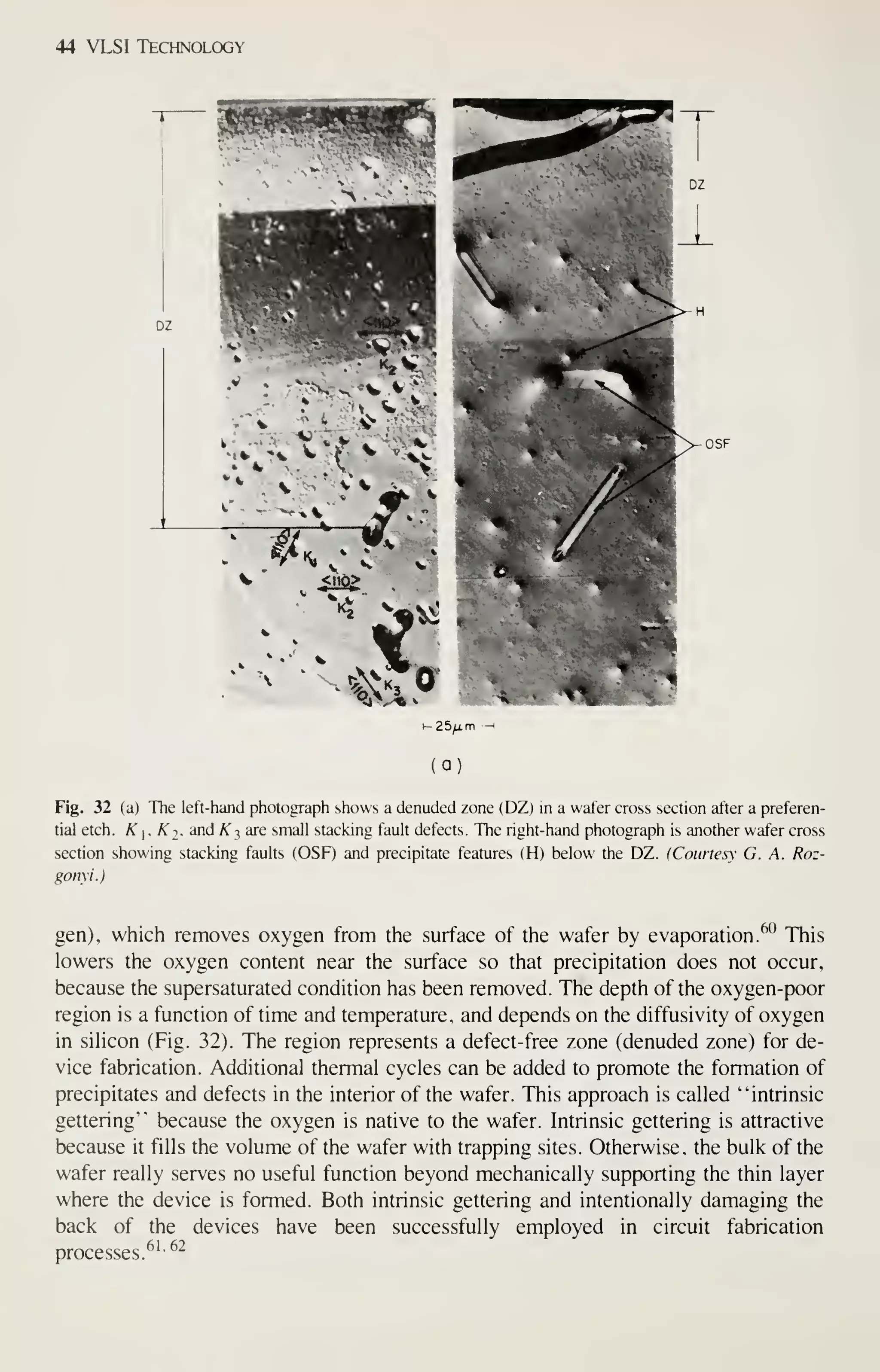 44 VLSI Technology
Fig. 32 (a) The left-hand photograph shows a denuded zone (DZ) in a wafer cross section after a preferen-
tial etch. K . Ki. and K :, are small stacking fault defects. The right-hand photograph is another wafer cross
section showing stacking faults (OSF) and precipitate features (H) below the DZ. (Courtesy G. A. Roz-
gonyi.)
gen), which removes oxygen from the surface of the wafer by evaporation. ^° This
lowers the oxygen content near the surface so that precipitation does not occur,
because the supersaturated condition has been removed. The depth of the oxygen-poor
region is a function of time and temperature, and depends on the diffusivity of oxygen
in sihcon (Fig. 32). The region represents a defect-free zone (denuded zone) for de-
vice fabrication. Additional thermal cycles can be added to promote the formation of
precipitates and defects in the interior of the wafer. This approach is called "intrinsic
gettering" because the oxygen is native to the wafer. Intrinsic gettering is attractive
because it fills the volume of the wafer with trapping sites. Otherwise, the bulk of the
wafer really serves no useful function beyond mechanically supporting the thin layer
where the device is formed. Both intrinsic gettering and intentionally damaging the
back of the devices have been successfully employed in circuit fabrication
processes.^''
^^
 