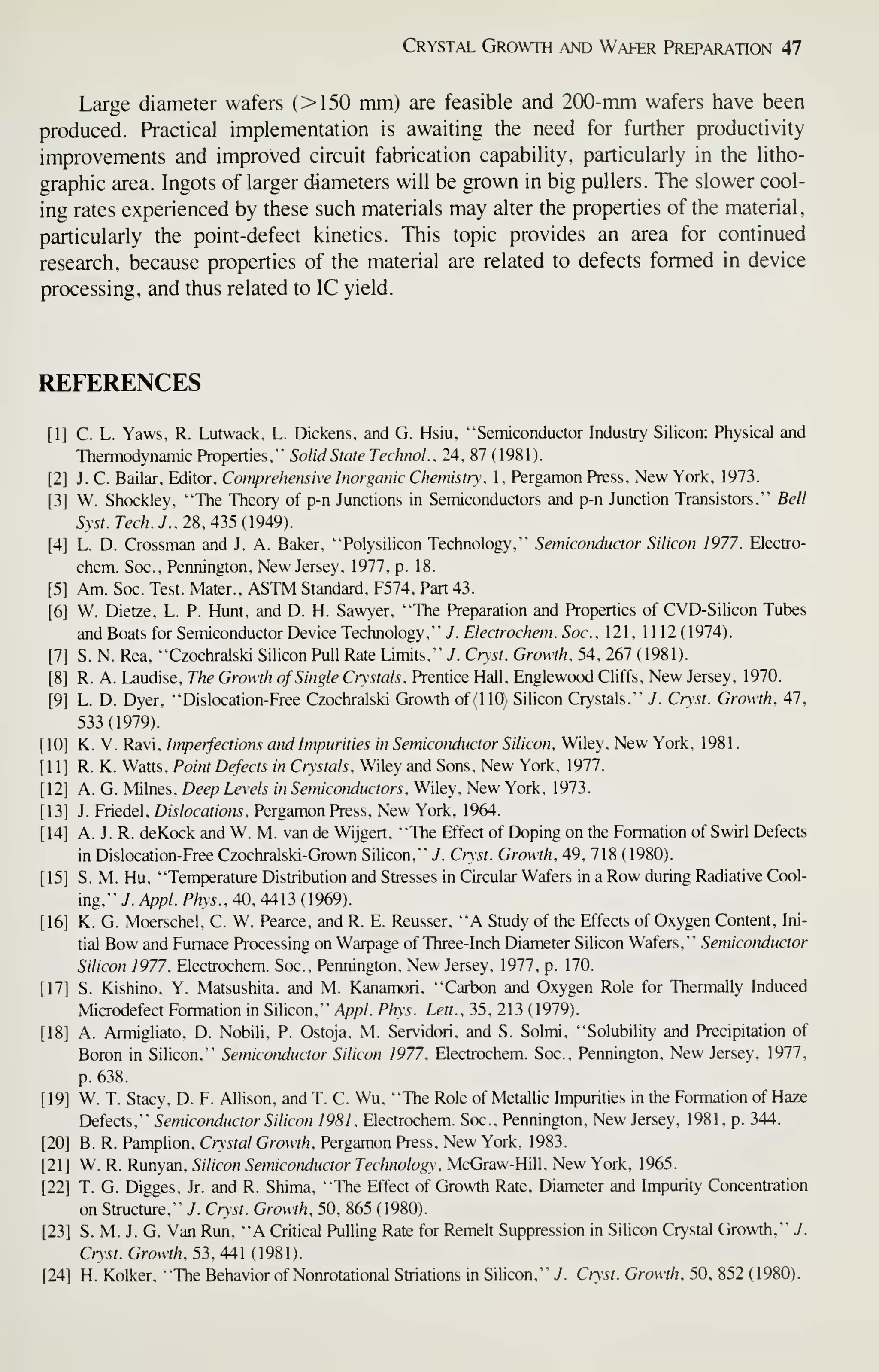 Crystal Growth and Wafer Preparation 47
Large diameter wafers (>150 mm) are feasible and 200-mm wafers have been
produced. Practical implementation is awaiting the need for further productivity
improvements and improved circuit fabrication capability, particularly in the litho-
graphic area. Ingots of larger diameters will be grown in big pullers. The slower cool-
ing rates experienced by these such materials may alter the properties of the material,
particularly the point-defect kinetics. This topic provides an area for continued
research, because properties of the material are related to defects formed in device
processing, and thus related to IC yield.
REFERENCES
[1] C. L. Yaws, R. Lutwack, L. Dickens, and G. Hsiu, "Semiconductor Industry Silicon: Physical and
Thermodynamic Properties," Solid State TechnoL. 24, 87 ( 1981).
[2] J. C. Bailar, Editor, Comprehensive Inorganic Chemistry, 1, Pergamon Press, New York, 1973.
[3] W. Shockley, "The Theory of p-n Junctions in Semiconductors and p-n Junction Transistors," Bell
Syst. Tech. J., 28, 435 {949).
[4] L. D. Grossman and J. A. Baker, "Polysilicon Technology," Semiconductor Silicon 1977. Electro-
chem. Soc., Pennington, New Jersey, 1977, p. 18.
[5] Am. Soc. Test. Mater., ASTM Standard, F574, Part 43.
[6] W. Dietze, L. P. Hunt, and D. H. Sawyer, "The Preparation and Properties of CVD-Silicon Tubes
and Boats for Semiconductor Device Technology," J. Electrochem. Soc, 121 , 1112 (1974).
[7] S. N. Rea, "Gzochralski Silicon Pull Rate Limits," 7. Cryst. Growth, 54, 267 ( 1981).
[8] R. A. Laudise, The Growth of Single Crystals, Prentice Hall, Englewood Cliffs, New Jersey, 1970.
[9] L. D. Dyer, "Dislocation-Free Gzochralski Growth of (110) Silicon Crystals," J. Cryst. Growth, 47,
533(1979).
[10] K. V. Ravi, Imperfections and Impurities in Semiconductor Silicon. Wiley, New York, 198 1
.
[11] R. K. Watts, Point Defects in Crystals, Wiley and Sons, New York, 1977.
[12] A. G. Milnes, Deep Levels in Semiconductors. Wiley, New York, 1973.
[13] J. Friedel, Dislocations, Pergamon Press, New York, 1964.
[ 14] A. J. R. deKock and W. M. van de Wijgert. "The Effect of Doping on the Formation of Swirl Defects
in Dislocation-Free Gzochralski-Grown Silicon," J. Cryst. Growth, 49, 718 (1980).
[15] S. M. Hu, "Temperature Distribution and Stresses in Gircular Wafers in a Row during Radiative Cool-
ing," J. Appl. Phys., 40, 4413 ( 1969).
[16] K. G. Moerschel, C. W. Pearce, and R. E. Reusser, "A Study of the Effects of Oxygen Content, Ini-
tial Bow and Furnace Processing on Warpage of Three-Inch Diameter Silicon Wafers," Semiconductor
Silicon 1977, Electrochem. Soc, Pennington, New Jersey, 1977, p. 170.
[17] S. Kishino, Y. Matsushita, and M. Kanamori. "Carbon and Oxygen Role for Thermally Induced
IVIicrodefect Formation in Silicon," Appl. Phys. Lett.. 35, 213 ( 1979).
[18] A. Armigliato. D. Nobili. P. Ostoja, M. Servidori, and S. Solmi, "Solubility and Precipitation of
Boron in Silicon," Semiconductor Silicon 1977, Electrochem. Soc, Pennington, New Jersey, 1977,
p. 638.
[19] W. T. Stacy, D. F. Allison, and T. C. Wu, "The Role of Metallic Impurities in the Formation of Haze
Defects," Semiconductor Silicon 1981 , Electrochem. Soc, Pennington, New Jersey, 1981, p. 344.
[20] B. R. Pamplion, Crystal Growth, Pergamon Press. New York, 1983.
[21] W. R. Runyan, Silicon Semiconductor Technology, McGraw-Hill, New York, 1965.
[22] T. G. Digges, Jr. and R. Shima, "The Effect of Growth Rate, Diameter and Impurity Concentration
on Structure." J. Cryst. Growth, 50, 865 (1980).
[23] S. M. J. G. Van Run, "A Critical Pulling Rate for Remelt Suppression in Silicon Crystal Growth," J.
Cryst. Growth, 53, 441 (98).
[24] H. Kolker, "The Behavior of Nonrotational Striations in Silicon," J. Cryst. Growth, 50, 852 (1980).
 