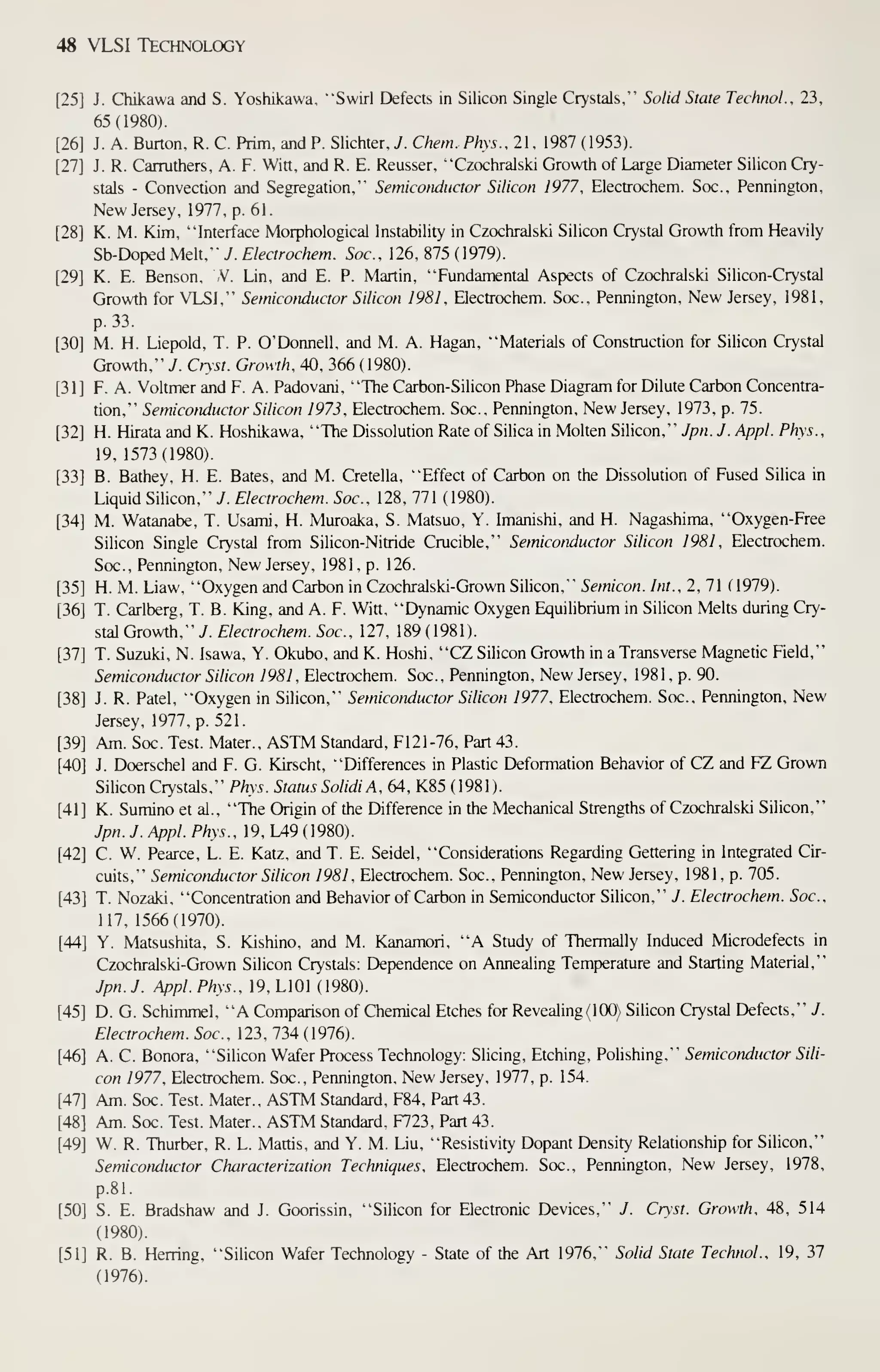 48 VLSI Technology
[25] J. Chikawa and S. Yoshikawa, "Swirl Defects in Silicon Single Crystals," Solid State TechnoL, 23,
65(1980).
[26] J. A. Burton, R. C. Prim, and P. Slichter.y. Chem. Phys.. 21, 1987 (1953).
[27] J. R. Carruthers, A. F. Win, and R. E. Reusser, "Czochralski Growth of Large Diameter Silicon Cry-
stals - Convection and Segregation," Semiconductor Silicon 1977, Electrochem. Soc., Pennington,
New Jersey, 1977, p. 61
.
[28] K. M. Kim, "Interface Morphological Instability in Czochralski Silicon Crystal Growth from Heavily
Sb-Doped Melt," 7. Electrochem. Soc, 126, 875 ( 1979).
[29] K. E. Benson, ,V. Lin, and E. P. Martin, "Fundamental Aspects of Czochralski Silicon-Crystal
Growth for VLSI," Semiconductor Silicon 1981, Electrochem. Soc., Pennington, New Jersey, 1981,
p. 33.
[30] M. H. Liepold, T. P. O'Donnell, and M. A. Hagan, "Materials of Construction for Silicon Crystal
Growth," J. Crysi. Growth, 40, 366 (1980).
[31] F. A. Voltmer and F. A. Padovani, "The Carbon-Silicon Phase Diagram for Dilute Carbon Concentra-
tion," Semiconductor Silicon 1973, Electrochem. Soc., Pennington, New Jersey, 1973, p. 75.
[32] H. Hirata and K. Hoshikawa, "The Dissolution Rate of Silica in Molten Silicon," Jpn. J. Appl. Phys.,
19, 1573(1980).
[33] B. Bathey, H. E. Bates, and M. Cretella, "Effect of Carbon on the Dissolution of Fused Silica in
Liquid Silicon," J. Electrochem. Soc, 128, 771 (1980).
[34] M. Watanabe, T. Usami, H. Muroaka, S. Matsuo, Y. Imanishi, and H. Nagashima, "Oxygen-Free
Silicon Single Crystal from Silicon-Nitride Crucible," Semiconductor Silicon 1981, Electrochem.
Soc., Pennington, New Jersey, 1981, p. 126.
[35] H. M. Liaw, "Oxygen and Carbon in Czochralski-Grown Silicon," Semicon. Int., 2,1( 1979).
[36] T. Carlberg, T. B. King, and A. F. Witt, "Dynamic Oxygen Equilibrium in Silicon Melts during Cry-
stal Growth," 7. f/mrof/zt'm. 5oc., 127, 189(1981).
[37] T. Suzuki, N. Isawa, Y. Okubo, and K. Hoshi, "CZ Silicon Growth in a Transverse Magnetic Field,"
Semiconductor Silicon 1981 , Electrochem. Soc., Pennington, New Jersey, 1981, p. 90.
[38] J. R. Patel, "Oxygen in Silicon," Semiconductor Silicon 1977. Electrochem. Soc., Pennington, New
Jersey, 1977, p. 521.
[39] Am. Soc. Test. Mater., ASTM Standard, F121-76, Part 43.
[40] J. Doerschel and F. G. Kirscht, "Differences in Plastic Deformation Behavior of CZ and FZ Grown
Silicon Crystals," Phys. Status SolidiA, 64, K85 (1981).
[41] K. Sumino et al., "The Origin of the Difference in the Mechanical Strengths of Czochralski Silicon,"
Jpn. J. Appl. Phys., 19, L49 (1980).
[42] C. W. Pearce, L. E. Katz, and T. E. Seidel, "Considerations Regarding Gettering in Integrated Cir-
cuits," Semiconductor Silicon 1981 , Electrochem. Soc., Pennington, New Jersey. 1981, p. 705.
[43] T. Nozaki, "Concentration and Behavior of Carbon in Semiconductor Silicon," J. Electrochem. Soc,
117, 1566(1970).
[44] Y. Matsushita, S. Kishino, and M. Kanamori, "A Study of Thermally Induced Microdefects in
Czochralski-Grown Silicon Crystals: Dependence on Annealing Temperature and Starting Material,"
Jpn. J. Appl. Phys., 19, LlOl (1980).
[45] D. G. Schimmel, "A Comparison of Chemical Etches for Revealing (100) Silicon Crystal Defects," J.
Electrochem. Soc, 123, 734 (1976).
[46] A. C. Bonora, "Silicon Wafer Process Technology: Slicing, Etching, Polishing," Semiconductor Sili-
con 1977, Electrochem. Soc., Pennington, New Jersey, 1977, p. 154.
[47] Am. Soc. Test. Mater., ASTM Standard, F84, Part 43.
[48] Am. Soc. Test. Mater., ASTM Standard, F723, Part 43.
[49] W. R. Thurber, R. L. Mattis, and Y. M. Liu, "Resistivity Dopant Density Relationship for Silicon,"
Semiconductor Characterization Techniques, Electrochem. Soc., Pennington, New Jersey, 1978,
p. 81.
[50] S. E. Bradshaw and J. Goorissin, "Silicon for Electronic Devices," J. Cryst. Growth, 48, 514
(1980).
[51] R. B. Hening, "Silicon Wafer Technology - State of the Art 1976," Solid State Technol., 19, 37
(1976).
 