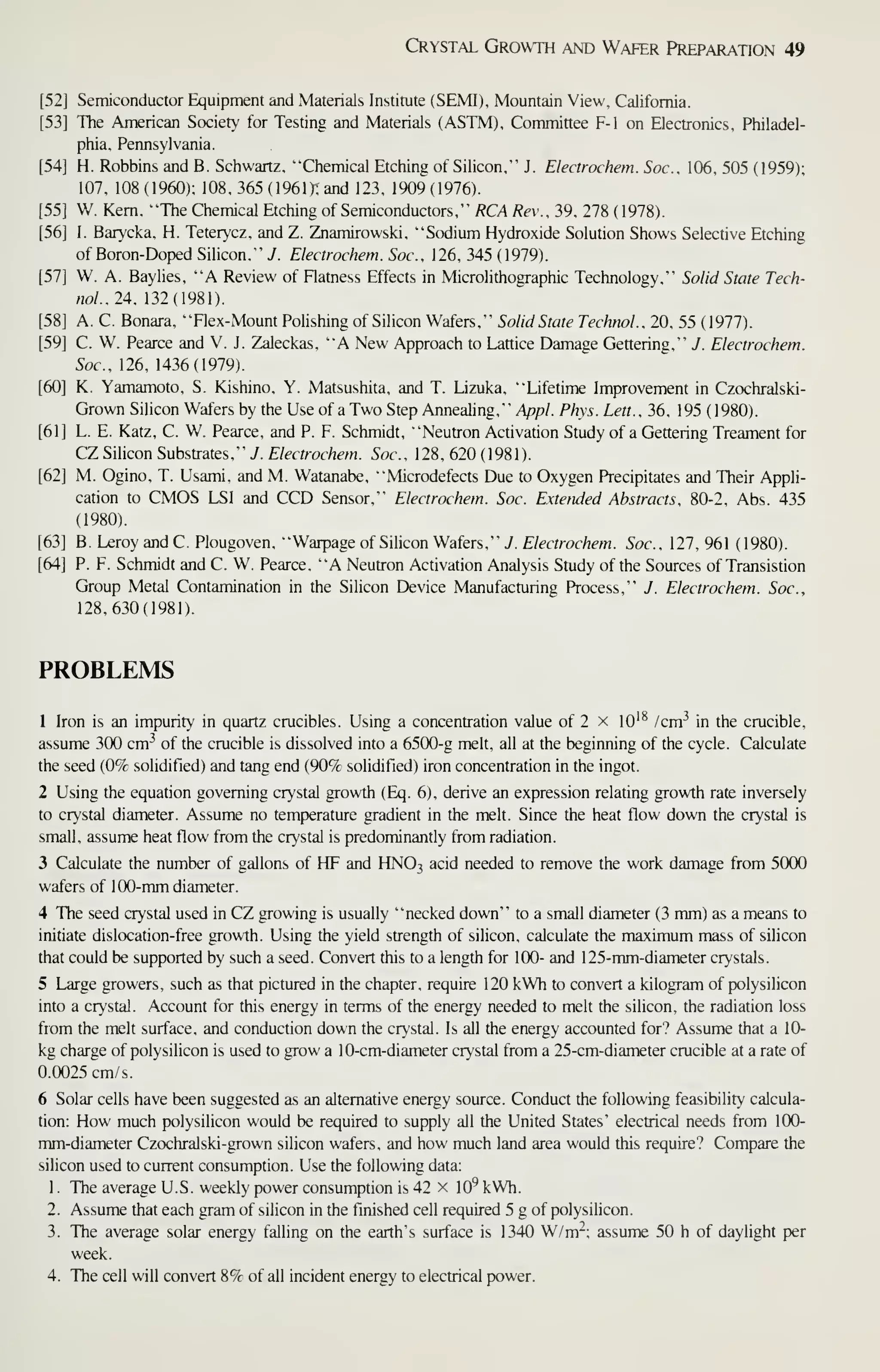 Crystal Growth and Wafer Preparation 49
[52] Semiconductor Equipment and Materials Institute (SEMI), Mountain View, California.
[53] The American Society for Testing and Materials (ASTM), Committee F-1 on Electronics, Philadel-
phia, Pennsylvania.
[54] H. Robbins and B. Schwartz, "Chemical Etching of Silicon," J. Electrochem. Soc, 106, 505 (1959);
107, 108(1960); 108, 365 (196ir; and 123, 1909(1976).
[55] W. Kern, "The Chemical Etching of Semiconductors," RCA Rev., 39, 278 (1978).
[56] I. Barycka, H, Teterycz, and Z. Znamirowski, "Sodium Hydroxide Solution Shows Selective Etching
of Boron-Doped Silicon," J. Electrochem. Soc. 126, 345 (1979).
[57] W. A. Baylies, "A Review of Flatness Effects in Microlithographic Technology," Solid State Tech-
noi.lA. 132(1981).
[58] A. C. Bonara, "Flex-Mount Polishing of Silicon Wafers," Solid State Technol.. 20, 55 ( 1977).
[59] C. W. Pearce and V. J. Zaleckas, "A New Approach to Lattice Damage Gettering," J. Electrochem.
Soc, 126, 1436(1979).
[60] K. Yamamoto, S. Kishino, Y. Matsushita, and T. Lizuka, "Lifetime Improvement in Czochralski-
Grown Silicon Wafers by the Use of aTwo Step Annealing," .4/7/?/. Phys. Lett., 36, 195 (1980).
[61] L. E. Katz, C. W. Pearce, and P. F. Schmidt, "Neutron Activation Study of a Gettering Treament for
CZSilkon Substrates," J. Electrochem. Soc, 128,620(1981).
[62] M. Ogino, T. Usami, and M. Watanabe, "Microdefects Due to Oxygen Precipitates and Their Appli-
cation to CMOS LSI and CCD Sensor," Electrochem. Soc. Extended Abstracts, 80-2, Abs. 435
(1980).
[63] B. Leroy and C. Plougoven, "Warpage of Silicon Wafers," J. Electrochem. Soc, 127, 961 (1980).
[64] P. F. Schmidt and C. W. Pearce, "A Neutron Activation Analysis Sttjdy of the Sources of Transistion
Group Metal Contamination in the Silicon Device Manufacturing Process," J. Electrochem. Soc,
128,630(1981).
PROBLEMS
1 Iron is an impurity in quartz crucibles. Using a concentration value of 2 x lO'^ /cnr' in the crucible,
assume 300 cm-' of the crucible is dissolved into a 6500-g melt, all at the beginning of the cycle. Calculate
the seed (0% solidified) and tang end (90% solidified) iron concentration in the ingot.
2 Using the equation governing crystal growth (Eq. 6), derive an expression relating growth rate inversely
to crystal diameter. Assume no temp)erature gradient in the melt. Since the heat flow down the crystal is
small, assume heat flow from the crystal is predominantly from radiation.
3 Calculate the number of gallons of HF and HNO3 acid needed to remove the work damage from 5000
wafers of 100-mm diameter.
4 The seed crystal used in CZ growing is usually "necked down" to a small diameter (3 mm) as a means to
initiate dislocation-free growth. Using the yield strength of silicon, calculate the maximum mass of silicon
that could be supported by such a seed. Convert this to a length for 100- and 1 25-mm-diameter crystals.
5 Large growers, such as that pictured in the chapter, require 120 kWh to convert a kilogram of polysilicon
into a crystal. Account for this energy in terms of the energy needed to melt the silicon, the radiation loss
fiom the melt surface, and conduction down the crystal. Is all the energy accounted for? Assume that a 10-
kg charge of polysilicon is used to grow a 10-cm-diameter crystal from a 25-cm-diameter crucible at a rate of
0.0025 cm/s.
6 Solar cells have been suggested as an alternative energy source. Conduct the following feasibility calcula-
tion: How much polysilicon would be required to supply all the United States' electrical needs from 100-
mm-diameter Czochralski-grown silicon wafers, and how much land area would this require? Compare the
silicon used to current consumption. Use the following data:
1
.
The average U.S. weekly power consumption is 42 x lO' kWh.
2. Assume that each gram of silicon in the finished cell required 5 g of polysilicon.
3. The average solar energy falling on the earth's surface is 1340 W/m"; assume 50 h of daylight per
week.
4. The cell will convert 8% of all incident energy to electrical power.
 