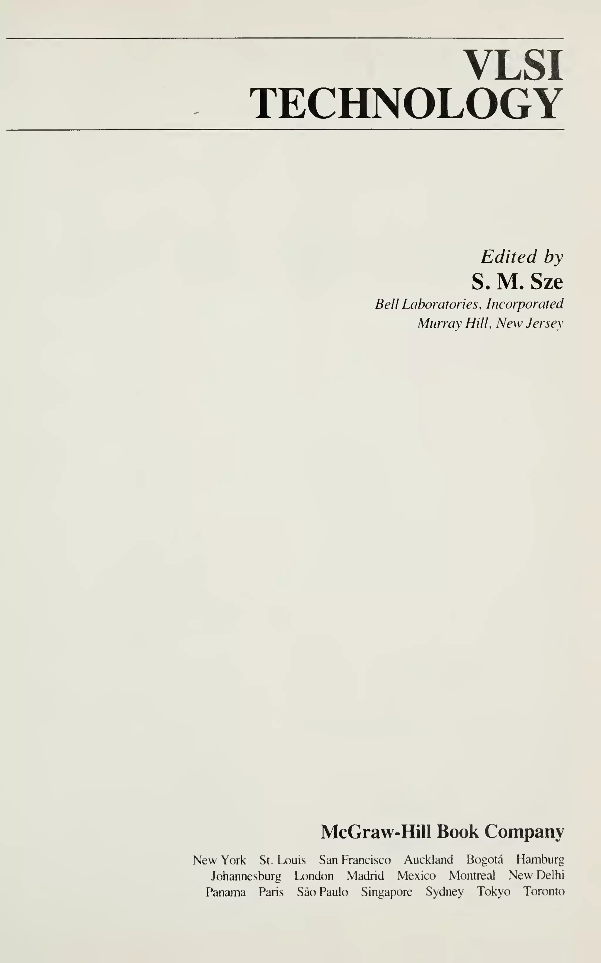 VLSI
TECHNOLOGY
Edited by
S. M. Sze
Bell Laboratories, Incorporated
Murray Hill, New Jersey
McGraw-Hill Book Company
New York St. Louis San Francisco Auckland Bogota Hamburg
Johannesburg London Madrid Mexico Montreal New Delhi
Panama Paris Sao Paulo Singapore Sydney Tokyo Toronto
 