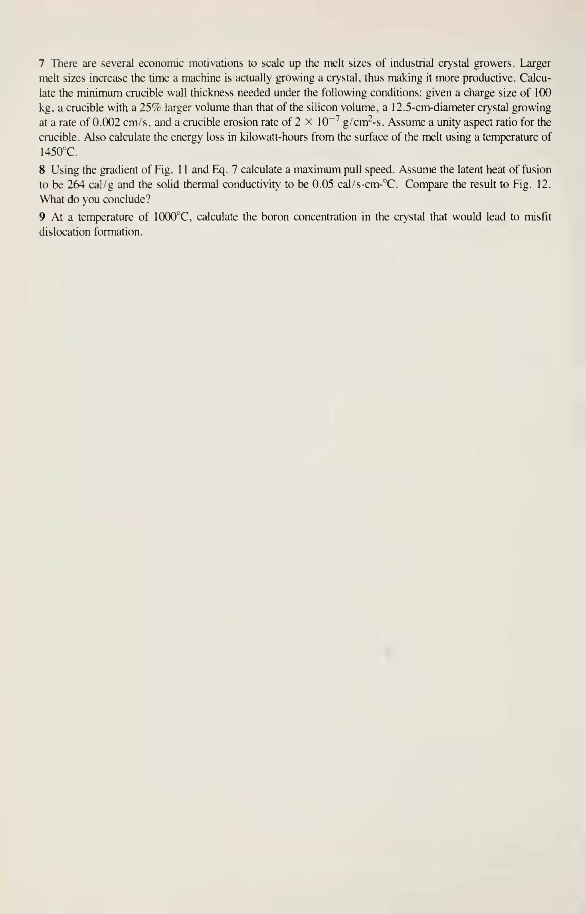 7 There are several economic motivations to scale up the melt sizes of industrial crystal growers. Larger
melt sizes increase the time a machine is actually growing a crystal, thus making it more productive. Calcu-
late the minimum crucible wall thickness needed under the following conditions: given a charge size of 100
kg, a crucible with a 25% larger volume than that of the silicon volume, a 1 2. 5-cm-diameter crystal growing
at a rate of 0.002 cm/s, and a crucible erosion rate of 2 x 10"^ g/crrr-s. Assume a unity aspect ratio for the
crucible. Also calculate the energy loss in kilowatt-hours from the surface of the melt using a temperature of
1450°C.
8 Using the gradient of Fig. 1 1 and Eq. 7 calculate a maximum pull speed. Assume the latent heat of fusion
to be 264 cal/g and the solid thermal conductivity to be 0.05 cal/s-cm-°C. Compare the result to Fig. 12.
What do you conclude?
9 At a temperature of 1000°C, calculate the boron concentration in the crystal that would lead to misfit
dislocation formation.
 