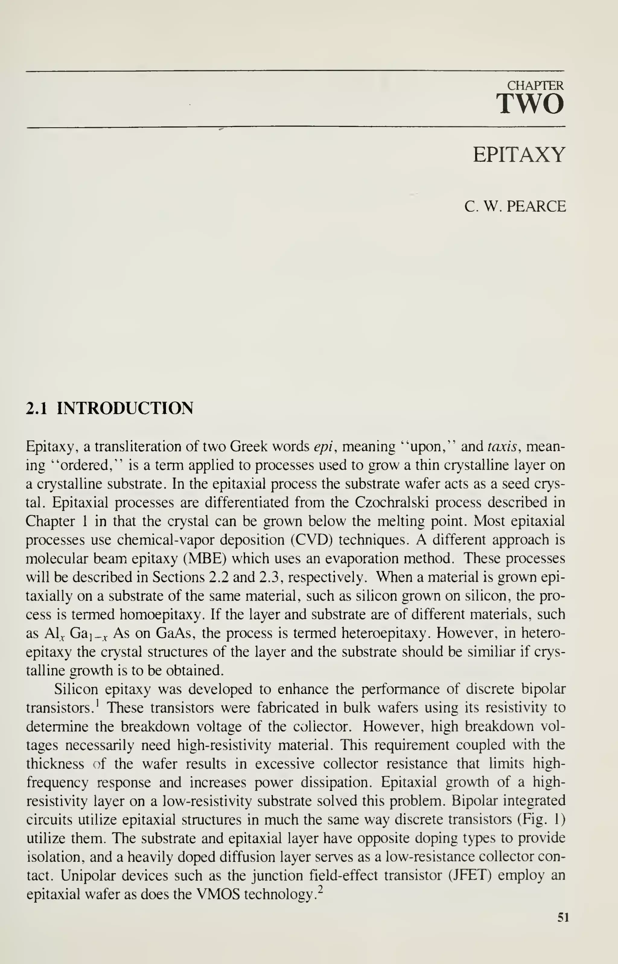 CHAPTER
TWO
EPITAXY
C. W. PEARCE
2.1 INTRODUCTION
Epitaxy, a transliteration of two Greek words epi, meaning "upon," and taxis, mean-
ing "ordered," is a term applied to processes used to grow a thin crystalline layer on
a crystalline substrate. In the epitaxial process the substrate wafer acts as a seed crys-
tal. Epitaxial processes are differentiated from the Czochralski process described in
Chapter 1 in that the crystal can be grown below the melting point. Most epitaxial
processes use chemical-vapor deposition (CVD) techniques. A different approach is
molecular beam epitaxy (MBE) which uses an evaporation method. These processes
will be described in Sections 2.2 and 2.3, respectively. When a material is grown epi-
taxially on a substrate of the same material, such as silicon grown on silicon, the pro-
cess is termed homoepitaxy. If the layer and substrate are of different materials, such
as Al^ Gai_v As on GaAs, the process is termed heteroepitaxy. However, in hetero-
epitaxy the crystal structures of the layer and the substrate should be similiar if crys-
talline growth is to be obtained.
Silicon epitaxy was developed to enhance the performance of discrete bipolar
transistors.' These transistors were fabricated in bulk wafers using its resistivity to
determine the breakdown voltage of the collector. However, high breakdown vol-
tages necessarily need high-resistivity material. This requirement coupled with the
thickness of the wafer results in excessive collector resistance that limits high-
frequency response and increases power dissipation. Epitaxial growth of a high-
resistivity layer on a low-resistivity substrate solved this problem. Bipolar integrated
circuits utilize epitaxial structures in much the same way discrete transistors (Fig. 1)
utilize them. The substrate and epitaxial layer have opposite doping types to provide
isolation, and a heavily doped diffusion layer serves as a low-resistance collector con-
tact. Unipolar devices such as the junction field-effect transistor (JFET) employ an
epitaxial wafer as does the VMOS technology."
51
 