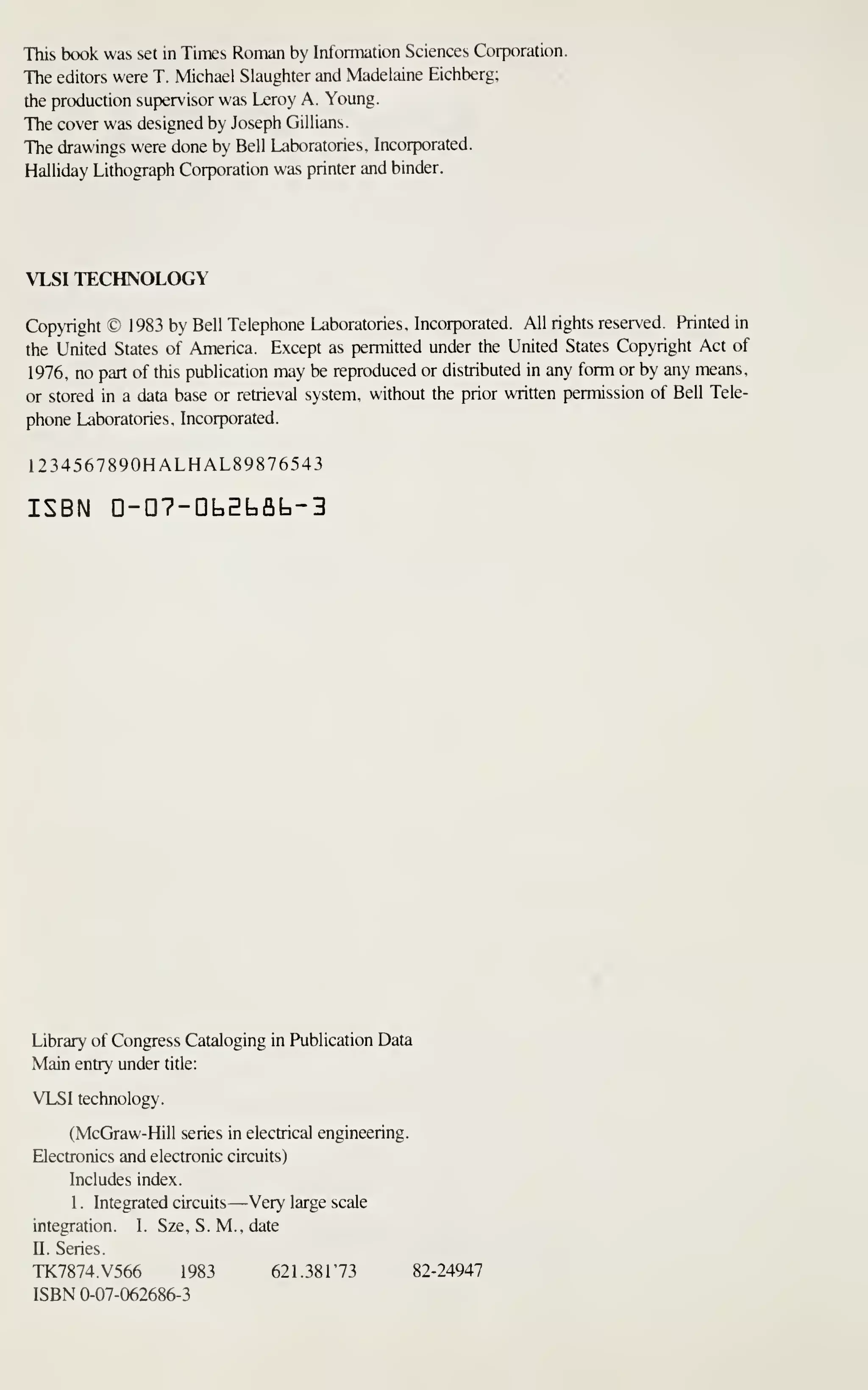 This book was set in Times Roman by Information Sciences Corporation.
The editors were T. Michael Slaughter and Madelaine Eichberg;
the production supervisor was Leroy A. Young.
The cover was designed by Joseph Gillians.
The drawings were done by Bell Laboratories. Incorporated.
Halliday Lithograph Corporation was printer and binder.
VLSI TECHNOLOGY
Copyright © 1983 by Bell Telephone Laboratories. Incorporated. All rights reserved. Printed in
the United States of America. Except as permitted under the United States Copyright Act of
1976, no part of this publication may be reproduced or distributed in any form or by any means,
or stored in a data base or retrieval system, without the prior written permission of Bell Tele-
phone Laboratories, Incorporated.
1234567890HALHAL89876543
ISBN n-D7-DbEt,flb-3
Library of Congress Cataloging in Publication Data
Main entry under title:
VLSI technology.
(McGraw-Hill series in electrical engineering.
Electronics and electronic circuits)
Includes index.
1 . Integrated circuits —Very large scale
integration. I. Sze. S. M., date
n. Series.
TK7874.V566 1983 621.38173 82-24947
ISBN 0-07-062686-3
 