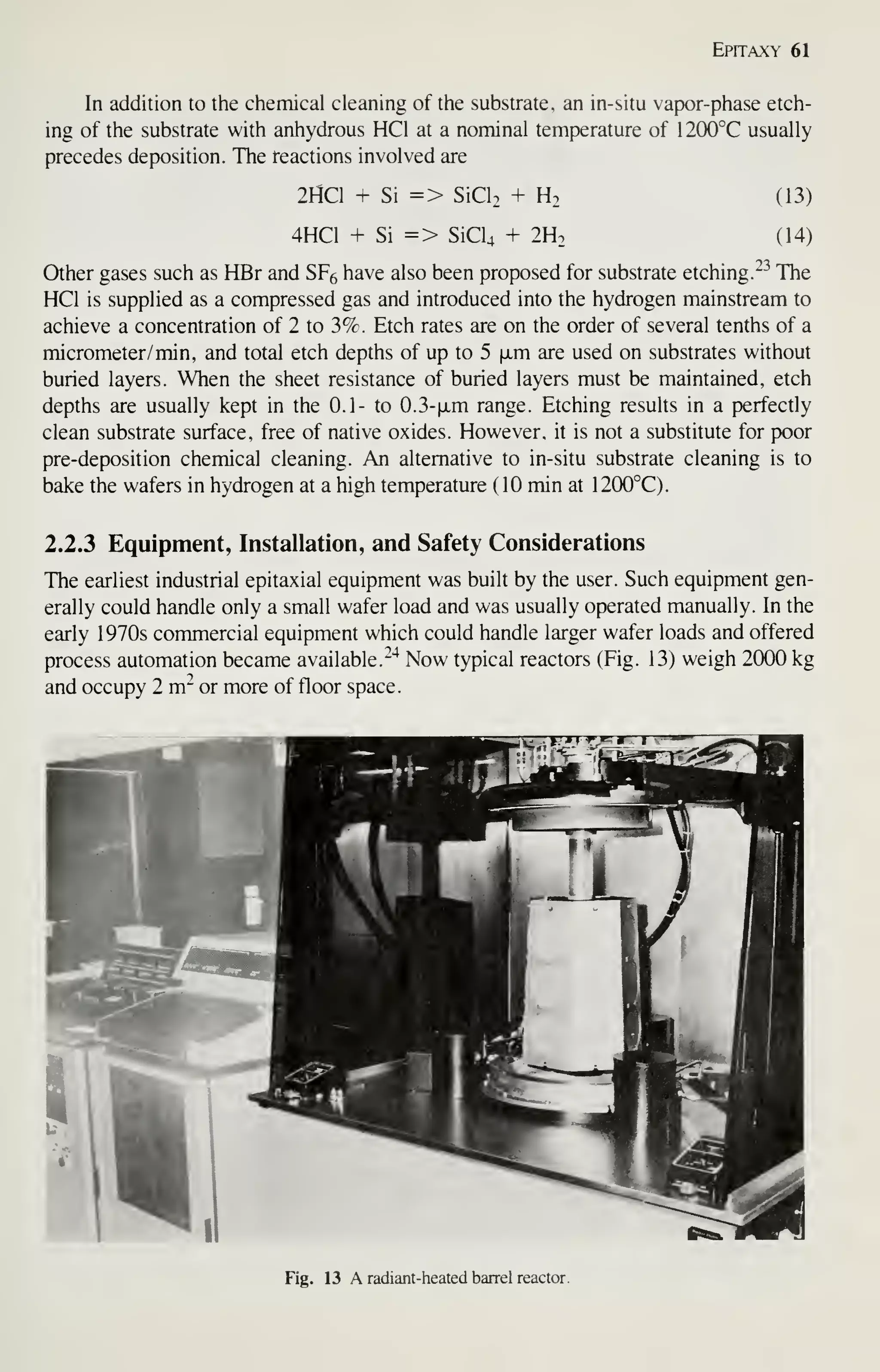 Epitaxy 61
In addition to the chemical cleaning of the substrate, an in-situ vapor-phase etch-
ing of the substrate with anhydrous HCl at a nominal temperature of I200°C usually
precedes deposition. The reactions involved are
2HC1 + Si => SiCl. + H. (13)
4HC1 + Si => SiCU + 2H2 (14)
Other gases such as HBr and SFg have also been proposed for substrate etching. ^^ The
HCl is supplied as a compressed gas and introduced into the hydrogen mainstream to
achieve a concentration of 2 to 3%. Etch rates are on the order of several tenths of a
micrometer/ min, and total etch depths of up to 5 [xm are used on substrates without
buried layers. When the sheet resistance of buried layers must be maintained, etch
depths are usually kept in the 0.1- to 0.3-|jLm range. Etching resuhs in a perfectly
clean substrate surface, free of native oxides. However, it is not a substitute for poor
pre-deposition chemical cleaning. An alternative to in-situ substrate cleaning is to
bake the wafers in hydrogen at a high temperature ( 10 min at 1200°C).
2.2.3 Equipment, Installation, and Safety Considerations
The earliest industrial epitaxial equipment was built by the user. Such equipment gen-
erally could handle only a small wafer load and was usually operated manually. In the
early 1970s commercial equipment which could handle larger wafer loads and offered
process automation became available.-'^ Now typical reactors (Fig. 13) weigh 2000 kg
and occupy 2 m" or more of floor space.
Fig. 13 A radiant-heated barrel reactor.
 