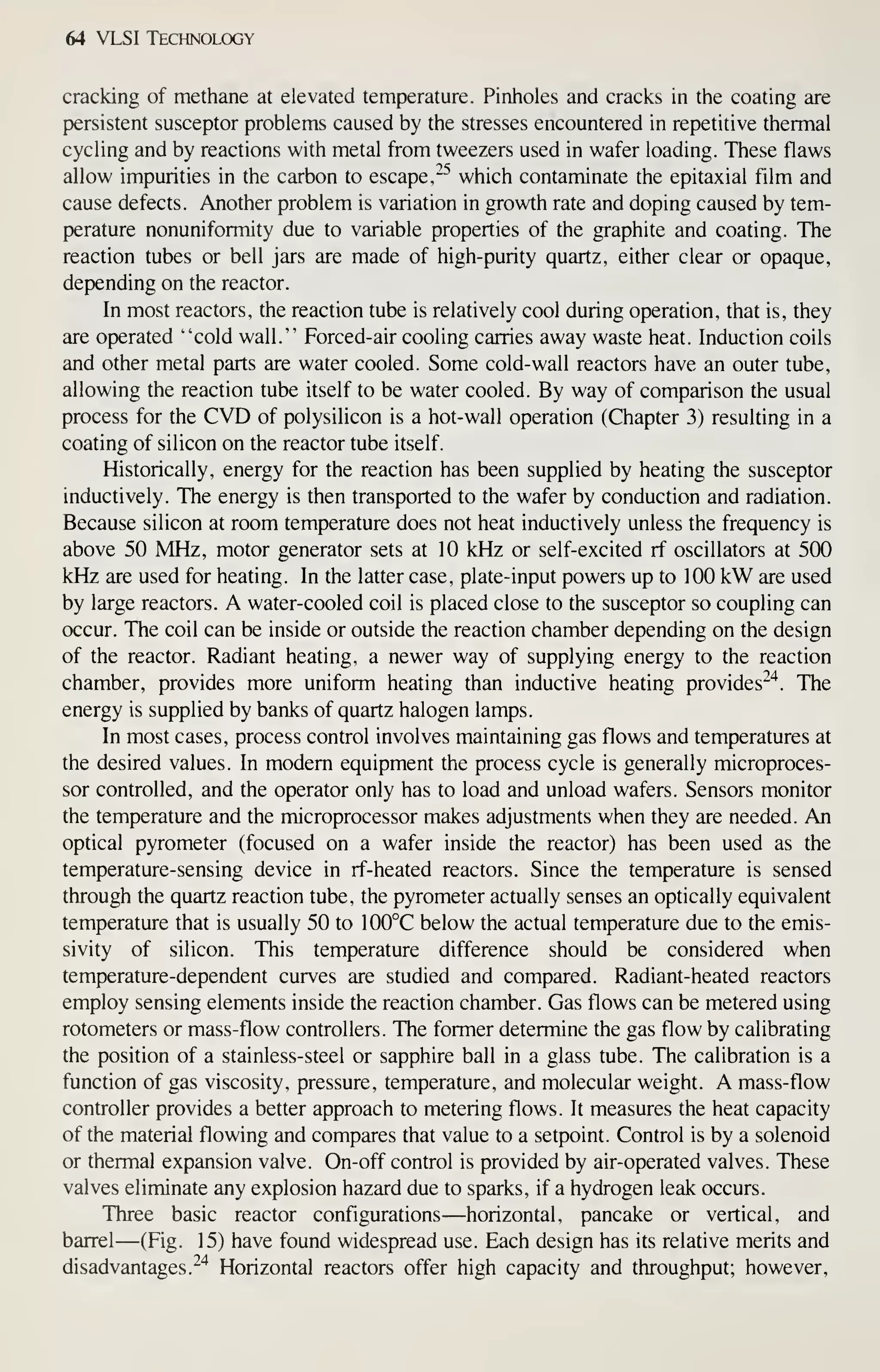 64 VLSI Technology
cracking of methane at elevated temperature. Pinholes and cracks in the coating are
persistent susceptor problems caused by the stresses encountered in repetitive thermal
cycling and by reactions with metal from tweezers used in wafer loading. These flaws
allow impurities in the carbon to escape,"^ which contaminate the epitaxial film and
cause defects. Another problem is variation in growth rate and doping caused by tem-
perature nonuniformity due to variable properties of the graphite and coating. The
reaction tubes or bell jars are made of high-purity quartz, either clear or opaque,
depending on the reactor.
In most reactors, the reaction tube is relatively cool during operation, that is, they
are operated "cold wall." Forced-air cooling carries away waste heat. Induction coils
and other metal parts are water cooled. Some cold-wall reactors have an outer tube,
allowing the reaction tube itself to be water cooled. By way of comparison the usual
process for the CVD of polysilicon is a hot-wall operation (Chapter 3) resulting in a
coating of silicon on the reactor tube itself.
Historically, energy for the reaction has been supplied by heating the susceptor
inductively. The energy is then transported to the wafer by conduction and radiation.
Because silicon at room temperature does not heat inductively unless the frequency is
above 50 MHz, motor generator sets at 10 kHz or self-excited rf oscillators at 500
kHz are used for heating. In the latter case, plate-input powers up to 100 kW are used
by large reactors. A water-cooled coil is placed close to the susceptor so coupling can
occur. The coil can be inside or outside the reaction chamber depending on the design
of the reactor. Radiant heating, a newer way of supplying energy to the reaction
chamber, provides more uniform heating than inductive heating provides"^"^. The
energy is supplied by banks of quartz halogen lamps.
In most cases, process control involves maintaining gas flows and temperatures at
the desired values. In modem equipment the process cycle is generally microproces-
sor controlled, and the operator only has to load and unload wafers. Sensors monitor
the temperature and the microprocessor makes adjustments when they are needed. An
optical pyrometer (focused on a wafer inside the reactor) has been used as the
temperature-sensing device in rf-heated reactors. Since the temperature is sensed
through the quartz reaction tube, the pyrometer actually senses an optically equivalent
temperature that is usually 50 to 100°C below the actual temperature due to the emis-
sivity of silicon. This temperature difference should be considered when
temperature-dependent curves are studied and compared. Radiant-heated reactors
employ sensing elements inside the reaction chamber. Gas flows can be metered using
rotometers or mass-flow controllers. The former determine the gas flow by calibrating
the position of a stainless-steel or sapphire ball in a glass tube. The calibration is a
function of gas viscosity, pressure, temperature, and molecular weight. A mass-flow
controller provides a better approach to metering flows. It measures the heat capacity
of the material flowing and compares that value to a setpoint. Control is by a solenoid
or thermal expansion valve. On-off control is provided by air-operated valves. These
valves eliminate any explosion hazard due to sparks, if a hydrogen leak occurs.
Three basic reactor configurations—horizontal, pancake or vertical, and
barrel—(Fig. 15) have found widespread use. Each design has its relative merits and
disadvantages.^^ Horizontal reactors offer high capacity and throughput; however,
 