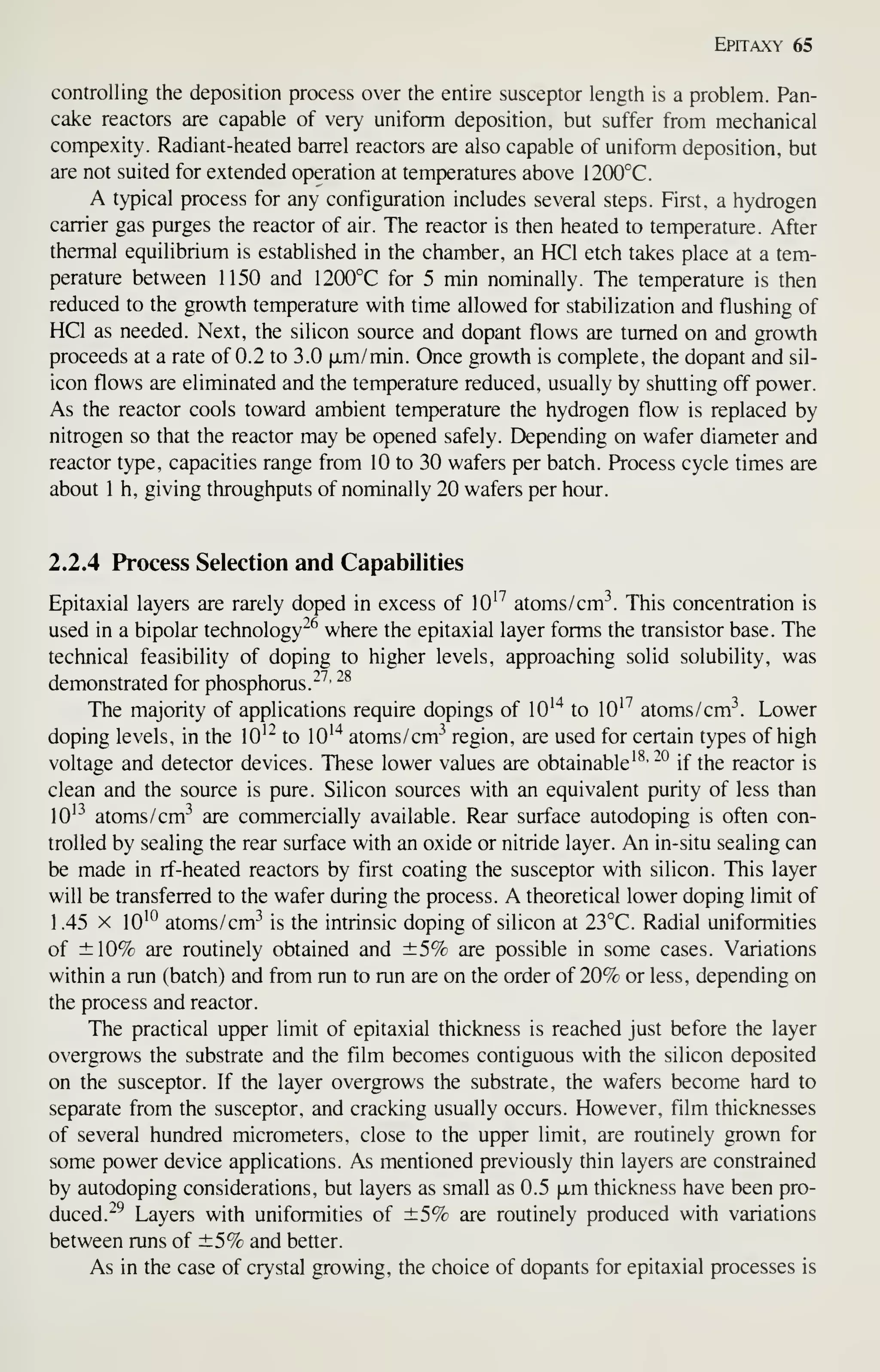 Epitaxy 65
controlling the deposition process over the entire susceptor length is a problem. Pan-
cake reactors are capable of very uniform deposition, but suffer from mechanical
compexity. Radiant-heated barrel reactors are also capable of uniform deposition, but
are not suited for extended operation at temperatures above 12(X)°C.
A typical process for any configuration includes several steps. First, a hydrogen
carrier gas purges the reactor of air. The reactor is then heated to temperature. After
thermal equilibrium is established in the chamber, an HCl etch takes place at a tem-
perature between 1150 and 1200°C for 5 min nominally. The temperature is then
reduced to the growth temperature with time allowed for stabilization and flushing of
HCl as needed. Next, the silicon source and dopant flows are turned on and growth
proceeds at a rate of 0.2 to 3.0 |xm/min. Once growth is complete, the dopant and sil-
icon flows are eliminated and the temperature reduced, usually by shutting off power.
As the reactor cools toward ambient temperature the hydrogen flow is replaced by
nitrogen so that the reactor may be opened safely. Depending on wafer diameter and
reactor type, capacities range from 10 to 30 wafers per batch. Process cycle times are
about 1 h, giving throughputs of nominally 20 wafers per hour.
2.2.4 Process Selection and Capabilities
Epitaxial layers are rarely doped in excess of lO'^ atoms /cm^. This concentration is
used in a bipolar technology-^ where the epitaxial layer forms the transistor base. The
technical feasibility of doping to higher levels, approaching solid solubility, was
demonstrated for phosphorus."^'
-^
The majority of applications require dopings of lO''^ to 10^^ atoms/cm^. Lower
doping levels, in the 10^^ to lO'"^ atoms/cm^ region, are used for certain types of high
voltage and detector devices. These lower values are obtainable'^' -° if the reactor is
clean and the source is pure. Silicon sources with an equivalent purity of less than
10^^ atoms/cm^ are commercially available. Rear surface autodoping is often con-
trolled by sealing the rear surface with an oxide or nitride layer. An in-situ sealing can
be made in rf-heated reactors by first coating the susceptor with silicon. This layer
will be transferred to the wafer during the process. A theoretical lower doping limit of
1.45 X 10'^ atoms/cm^ is the intrinsic doping of silicon at 23°C. Radial uniformities
of ±10% are routinely obtained and ±5% are possible in some cases. Variations
within a run (batch) and from run to run are on the order of 20% or less, depending on
the process and reactor.
The practical upper limit of epitaxial thickness is reached just before the layer
overgrows the substrate and the film becomes contiguous with the silicon deposited
on the susceptor. If the layer overgrows the substrate, the wafers become hard to
separate from the susceptor, and cracking usually occurs. However, film thicknesses
of several hundred micrometers, close to the upper limit, are routinely grown for
some power device applications. As mentioned previously thin layers are constrained
by autodoping considerations, but layers as small as 0.5 fjim thickness have been pro-
duced."^ Layers with uniformities of ±5% are routinely produced with variations
between runs of ±5% and better.
As in the case of crystal growing, the choice of dopants for epitaxial processes is
 