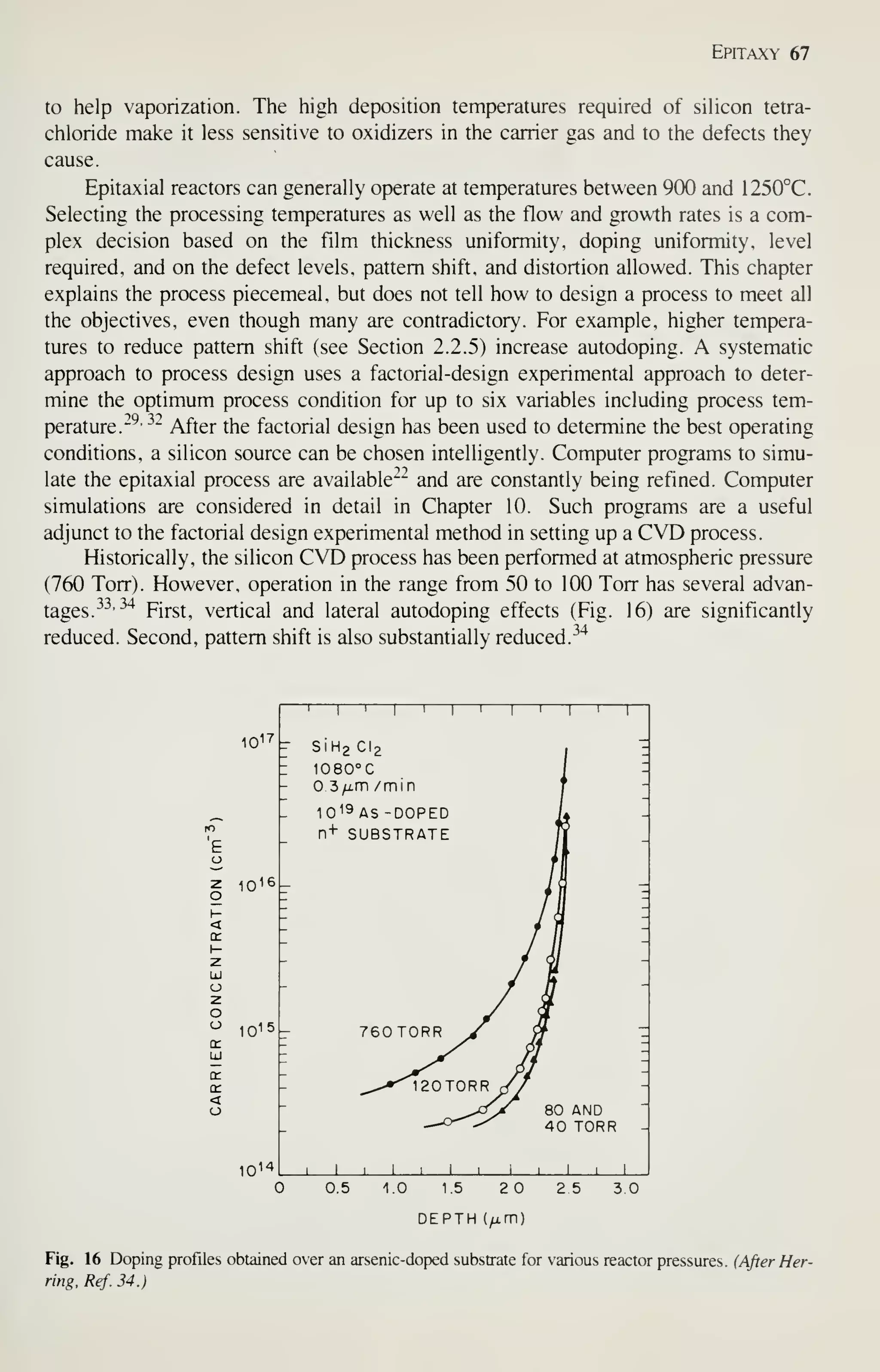 Epitaxy 67
to help vaporization. The high deposition temperatures required of silicon tetra-
chloride make it less sensitive to oxidizers in the carrier gas and to the defects they
cause.
Epitaxial reactors can generally operate at temperatures between 900 and 1250°C.
Selecting the processing temperatures as well as the flow and growth rates is a com-
plex decision based on the film thickness uniformity, doping uniformity, level
required, and on the defect levels, pattern shift, and distortion allowed. This chapter
explains the process piecemeal, but does not tell how to design a process to meet all
the objectives, even though many are contradictory. For example, higher tempera-
tures to reduce pattern shift (see Section 2.2.5) increase autodoping. A systematic
approach to process design uses a factorial-design experimental approach to deter-
mine the optimum process condition for up to six variables including process tem-
perature.-^- ^^
After the factorial design has been used to determine the best operating
conditions, a silicon source can be chosen intelligently. Computer programs to simu-
late the epitaxial process are available— and are constantly being refined. Computer
simulations are considered in detail in Chapter 10. Such programs are a useful
adjunct to the factorial design experimental method in setting up a CVD process.
Historically, the silicon CVD process has been performed at atmospheric pressure
(760 Torr). However, operation in the range from 50 to 100 Torr has several advan-
tages.
^^•^'^
First, vertical and lateral autodoping effects (Fig. 16) are significantly
reduced. Second, pattern shift is also substantially reduced.
^^"^
10^7
1
1
f SiH
'
1 > 1 1 1
2C12
1
1 1
1
-
: i080°c
i
I
- 3 /i.m /mm
J
-
10 19 AS -DOPED
L -
n+ SUBSTRATE -
1016 -
1
-
1015 - 760T0RR J^ -
-
^,-*^20T0RR r/
1
-
-
^>-^ 80 AND
-
-
^-o'^-/ 40 TORR -
1014 1 1 1 1 1 1 i 1 1 1 1 1
0.5 1.0 15 20
DEPTH (^m)
2 5 3.0
Fig. 16 Doping profiles obtained over an arsenic-doped substrate for various reactor pressures. {After Her-
ring, Ref. 34.)
 