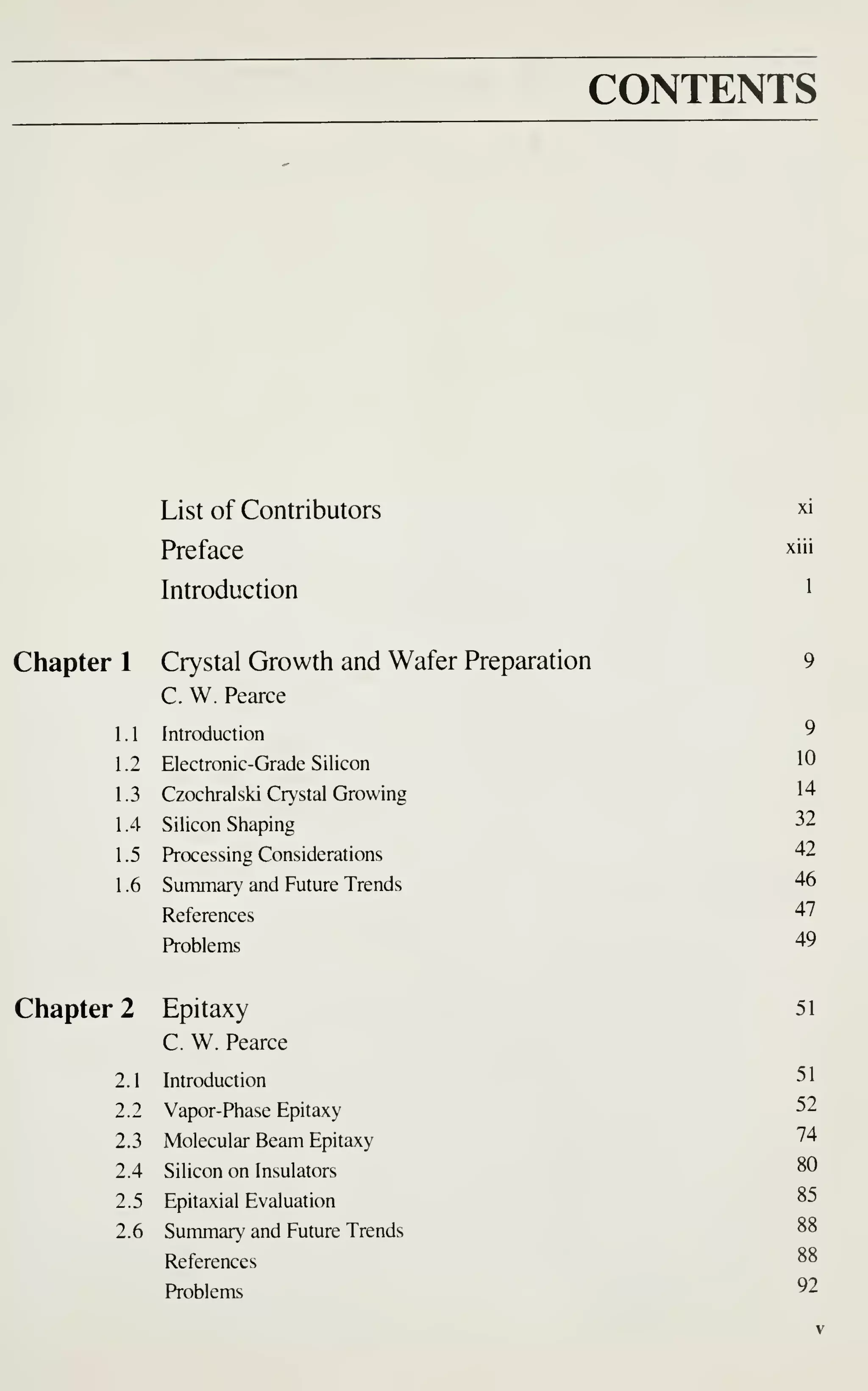 CONTENTS
List of Contributors xi
Preface xiii
Introduction i
Chapter 1 Crystal Growth and Wafer Preparation 9
C. W. Pearce
1 . Introduction
"
1.2 Electronic-Grade Silicon 1"
1.3 Czochralski Crystal Growing 14
1 .4 Silicon Shaping 32
1 .5 Processing Considerations '+2
1 .6 Summary and Future Trends 46
References 47
Problems 49
Chapter 2 Epitaxy 51
51
52
74
80
85
92
2 Epitaxy
C. W. Pearce
2.1 Introduction
2.2 Vapor-Phase Epitaxy
2.3 Molecular Beam Epitaxy
2.4 Silicon on Insulators
2.5 Epitaxial Evaluation
2.6 Summary and Future Trends
References
Problems
 