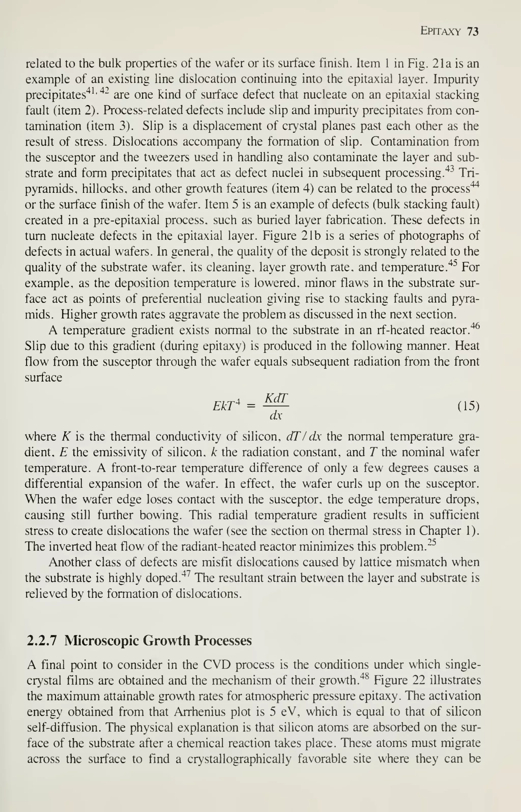 Epitaxy 73
related to the bulk properties of the wafer or its surface finish. Item 1 in Fig. 21a is an
example of an existing line dislocation continuing into the epitaxial layer. Impurity
precipitates'^^'
"^"
are one kind of surface defect that nucleate on an epitaxial stacking
fault (item 2). Process-related defects include slip and impurity precipitates from con-
tamination (item 3). Slip is a displacement of crystal planes past each other as the
result of stress. Dislocations accompany the formation of slip. Contamination from
the susceptor and the tweezers used in handling also contaminate the layer and sub-
strate and form precipitates that act as defect nuclei in subsequent processing."^^
Tri-
pyramids. hillocks, and other growth features (item 4) can be related to the process"^
or the surface finish of the wafer. Item 5 is an example of defects (bulk stacking fault)
created in a pre-epitaxial process, such as buried layer fabrication. These defects in
turn nucleate defects in the epitaxial layer. Figure 21b is a series of photographs of
defects in actual wafers. In general, the quality of the deposit is strongly related to the
quality of the substrate wafer, its cleaning, layer growth rate, and temperature.'^^ For
example, as the deposition temperature is lowered, minor flaws in the substrate sur-
face act as points of preferential nucleation giving rise to stacking faults and pyra-
mids. Higher growth rates aggravate the problem as discussed in the next section.
A temperature gradient exists normal to the substrate in an rf-heated reactor.'^
Slip due to this gradient (during epitaxy) is produced in the following manner. Heat
flow from the susceptor through the wafer equals subsequent radiation from the front
surface
EkT^ = ^^ (15)
ax-
where K is the thermal conductivity of silicon, dTI dx the normal temperature gra-
dient, E the emissivity of silicon, k the radiation constant, and T the nominal wafer
temperature. A front-to-rear temperature difference of only a few degrees causes a
differential expansion of the wafer. In effect, the wafer curls up on the susceptor.
When the wafer edge loses contact with the susceptor, the edge temperature drops,
causing still further bowing. This radial temperature gradient results in sufficient
stress to create dislocations the wafer (see the section on thermal stress in Chapter 1).
The inverted heat flow of the radiant-heated reactor minimizes this problem."^
Another class of defects are misfit dislocations caused by lattice mismatch when
the substrate is highly doped."^^
The resultant strain between the layer and substrate is
relieved by the formation of dislocations.
2.2.7 Microscopic Growth Processes
A final point to consider in the CVD process is the conditions under which single-
crystal films are obtained and the mechanism of their growth."^^ Figure 22 illustrates
the maximum attainable growth rates for atmospheric pressure epitaxy. The activation
energy obtained from that Arrhenius plot is 5 eV, which is equal to that of silicon
self-diffusion. The physical explanation is that silicon atoms are absorbed on the sur-
face of the substrate after a chemical reaction takes place. These atoms must migrate
across the surface to find a crystallographically favorable site where they can be
 