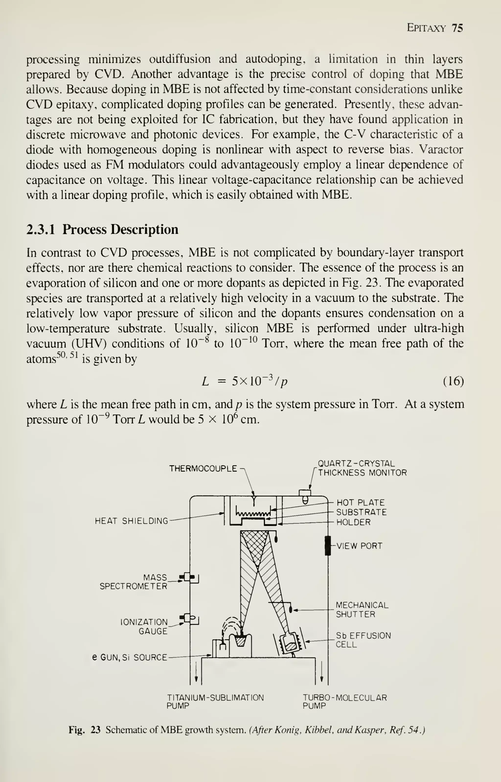 Epitaxy 75
processing minimizes outdiffusion and autodoping, a limitation in thin layers
prepared by CVD. Another advantage is the precise control of doping that MBE
allows. Because doping in MBE is not affected by time-constant considerations unlike
CVD epitaxy, complicated doping profiles can be generated. Presently, these advan-
tages are not being exploited for IC fabrication, but they have found application in
discrete microwave and photonic devices. For example, the C-V characteristic of a
diode with homogeneous doping is nonlinear with aspect to reverse bias. Varactor
diodes used as FM modulators could advantageously employ a linear dependence of
capacitance on voltage. This linear voltage-capacitance relationship can be achieved
with a linear doping profile, which is easily obtained with MBE.
2.3.1 Process Description
In contrast to CVD processes, MBE is not complicated by boundary-layer transport
effects, nor are there chemical reactions to consider. The essence of the process is an
evaporation of silicon and one or more dopants as depicted in Fig. 23. The evaporated
species are transported at a relatively high velocity in a vacuum to the substrate. The
relatively low vapor pressure of silicon and the dopants ensures condensation on a
low-temperature substrate. Usually, silicon MBE is performed under ultra-high
vacuum (UHV) conditions of 10~^ to 10~'"^ Torr, where the mean free path of the
atoms^*^- ^'
is given by
L = 5xlO"V/? (16)
where L is the mean free path in cm, and/? is the system pressure in Torr. At a system
pressure of 10~^ Torr L would be 5 x 10^ cm.
THERMOCOUPLE
QUARTZ -CRYSTAL
THICKNESS MONITOR
HEAT SHIELDING-
MASS_jC"J
SPECTROMETER ^~^
I0NIZATI0N_,^^
GAUGE
e GUN, Si SOURCE-
TITANIUM -SUBLIMATION
PUMP
Sb EFFUSION
CELL
TURBO -MOLECULAR
PUMP
Fig. 23 Schematic of MBE growth system. (After Konig, Kibbel. arid Kasper. Ref. 54.)
 